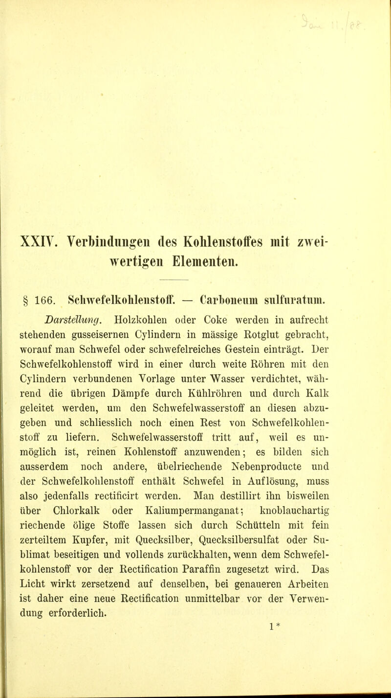 XXIV. Verbindungen des Kohlenstoffes mit zwei- wertigen Elementen. § 166. Schwefelkohlenstoff. — Carhoneum sulfüratum. Darstellung. Holzkohlen oder Coke werden in aufrecht stehenden gusseisernen Cylindern in massige Rotglut gebracht, worauf man Schwefel oder schwefelreiches Gestein einträgt. Der Schwefelkohlenstoff wird in einer durch weite Röhren mit den Cylindern verbundenen Vorlage unter Wasser verdichtet, wäh- rend die übrigen Dämpfe durch Kühlröhren und durch Kalk geleitet werden, um den Schwefelwasserstoff an diesen abzu- geben und schliesslich noch einen Rest von Schwefelkohlen- stoff zu liefern. Schwefelwasserstoff tritt auf, weil es un- möglich ist, reinen Kohlenstoff anzuwenden; es bilden sich ausserdem noch andere, übelriechende Nebenproducte und der Schwefelkohlenstoff enthält Schwefel in Auflösung, muss also jedenfalls rectificirt werden. Man destillirt ihn bisweilen über Chlorkalk oder Kaliumpermanganat; knoblauchartig riechende ölige Stoffe lassen sich durch Schütteln mit fein zerteiltem Kupfer, mit Quecksilber, Quecksilbersulfat oder Su- blimat beseitigen und vollends zurückhalten, wenn dem Schwefel- kohlenstoff vor der Rectification Paraffin zugesetzt wird. Das Licht wirkt zersetzend auf denselben, bei genaueren Arbeiten ist daher eine neue Rectification unmittelbar vor der Verwen- dung erforderlich. 1*