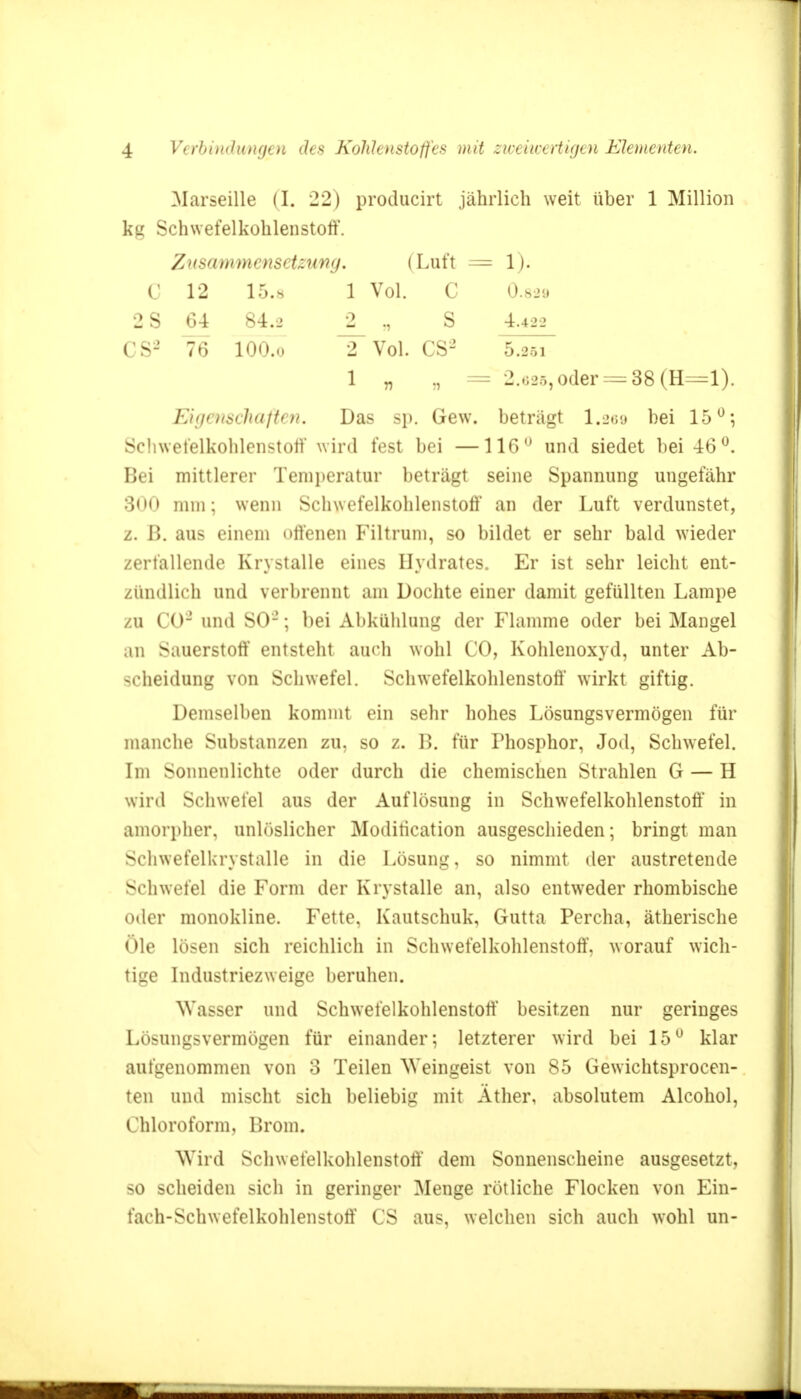 Marseille (I. 22) producirt jährlich weit über 1 Million kg Schwefelkohlenstoff. Zusammensetzung. (Luft ^=1). C 12 15.« 1 Vol. C 0.829 2S 64 84.2 _2_ ., S 4.422 CS2 76 lOO.o 2 Vol. CS2 5.201 1 „ „ = 2.625, oder=38 (H=*l). Eigenschaften, Das sp. Gew. beträgt 1.269 bei 15°; Schwefelkohlenstoff wird fest bei —116° und siedet bei 46°. Bei mittlerer Temperatur beträgt seine Spannung ungefähr 300 mm; wenn Schwefelkohlenstoff an der Luft verdunstet, z. 1». aus einem offenen Filtrum, so bildet er sehr bald wieder zerfallende Krystalle eines Hydrates. Er ist sehr leicht ent- zündlich und verbrennt am Dochte einer damit gefüllten Lampe zu CO2 und SO2; bei Abkühlung der Flamme oder bei Mangel an Sauerstoff entsteht auch wohl CO, Kohlenoxyd, unter Ab- scheidnng von Schwefel. Schwefelkohlenstoff wirkt giftig. Demselben kommt ein sehr hohes Lösungsvermögen für manche Substanzen zu, so z. B. für Phosphor, Jod, Schwefel. Im Sonnenlichte oder durch die chemischen Strahlen G — H wird Schwefel aus der Auflösung in Schwefelkohlenstoff in amorpher, anlöslicher Moditication ausgeschieden; bringt man Schwefelkrystalle in die Lösung, so nimmt der austretende Schwefel die Form der Krystalle an, also entweder rhombische oder monokline. Fette, Kautschuk, Gutta Percha, ätherische Öle lösen sich reichlich in Schwefelkohlenstoff, worauf wich- tige Industriezweige beruhen. Wasser und Schwefelkohlenstoff besitzen nur geringes Lösungsvermögen für einander; letzterer wird bei 15° klar aufgenommen von 3 Teilen Weingeist von 85 Gewichtsprocen- ten und mischt sich beliebig mit Äther, absolutem Alcohol, Chloroform, Brom. Wird Schwefelkohlenstoff' dem Sonnenscheine ausgesetzt, so scheiden sich in geringer Menge rötliche Flocken von Ein- fach-Schwefelkohlenstoff CS aus, welchen sich auch wohl un-