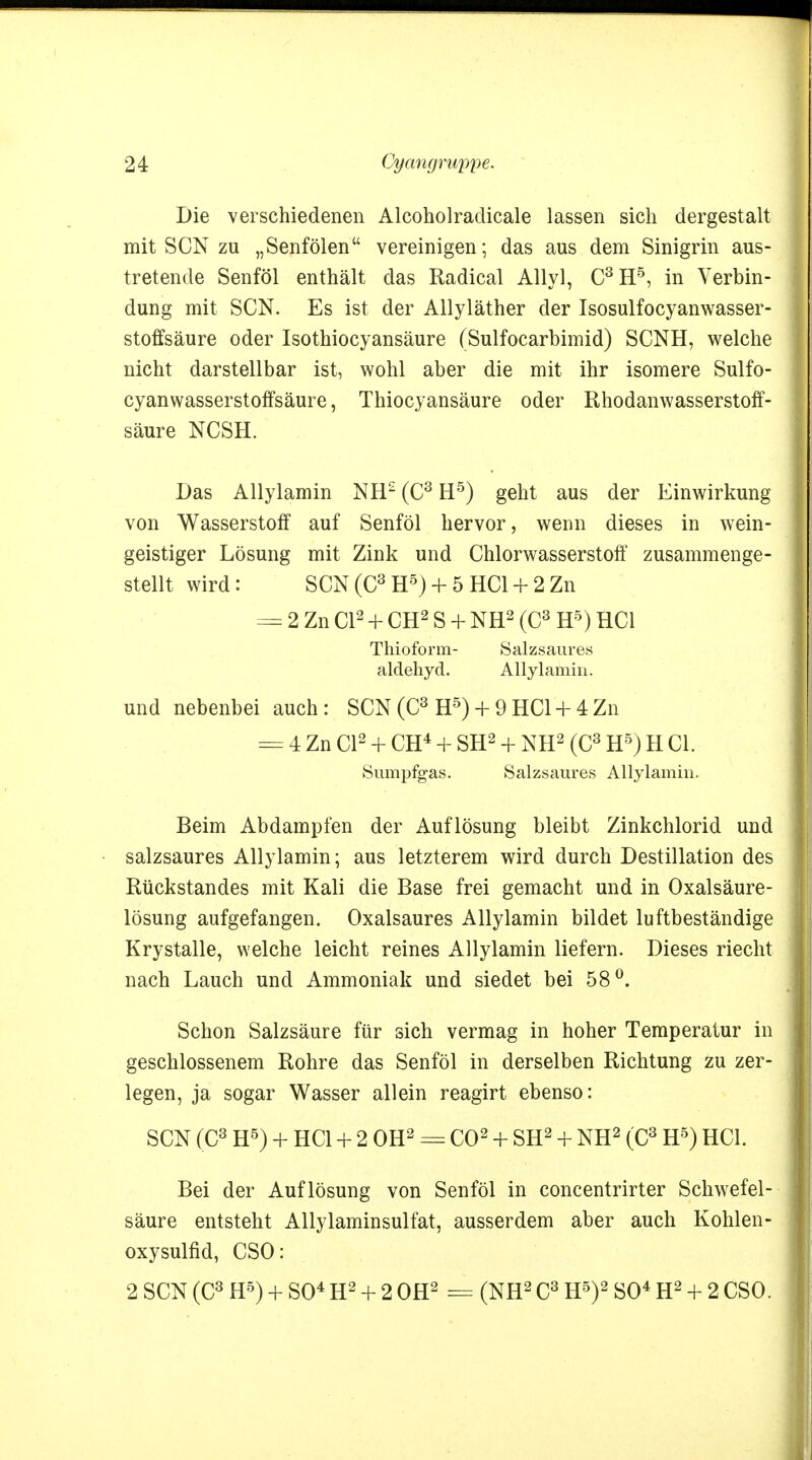 Die verschiedenen Alcoholraclicale lassen sich dergestalt mit SCN zu „Senfölen vereinigen; das aus dem Sinigrin aus- tretende Senföl enthält das Radical Allyl, C3H5, in Verbin- dung mit SCN. Es ist der Allyläther der Isosulfocyanwasser- stoffsäure oder Isothiocyansäure (Sulfocarbimid) SCNH, welche nicht darstellbar ist, wohl aber die mit ihr isomere Sulfo- cyanwasserstoffsäure, Thiocyansäure oder Rhodanwasserstoff- säure NCSH. Das Allylamin NH2 (C3 H5) geht aus der Einwirkung von Wasserstoff auf Senföl hervor, wenn dieses in wein- geistiger Lösung mit Zink und Chlorwasserstoff zusammenge- stellt wird: SCN(C3H5) + 5 HCl + 2Zn = 2 Zn Cl2 + CH2 S + NH2 (C3 H5) HCl Thioform- Salzsaures aldehyd. Allylamin. und nebenbei auch: SCN (C3 H5) + 9 HC1 +4Zn = 4 Zn Cl2 + CH4 + SH2 + NH2 (C3 H5) H Gl. Sumpfgas. Salzsaures Allylamin. Beim Abdampfen der Auflösung bleibt Zinkchlorid und salzsaures Allylamin; aus letzterem wird durch Destillation des Rückstandes mit Kali die Base frei gemacht und in Oxalsäure- lösung aufgefangen. Oxalsaures Allylamin bildet luftbeständige Krystalle, welche leicht reines Allylamin liefern. Dieses riecht nach Lauch und Ammoniak und siedet bei 58°. Schon Salzsäure für sich vermag in hoher Temperatur in geschlossenem Rohre das Senföl in derselben Richtung zu zer- legen, ja sogar Wasser allein reagirt ebenso: SCN (C3 H5) + HCl + 2 OH2 =±= CO2 + SH2 + NH2 (C3 H5) HCl. Bei der Auflösung von Senföl in concentrirter Schwefel- säure entsteht Allylaminsulfat, ausserdem aber auch Kohlen- oxysulfid, CSO: 2 SCN (C3 H5) + SO4 H2 + 2 OH2 = (NH2 C3 H5)2 SO4 H2 + 2 CSO.