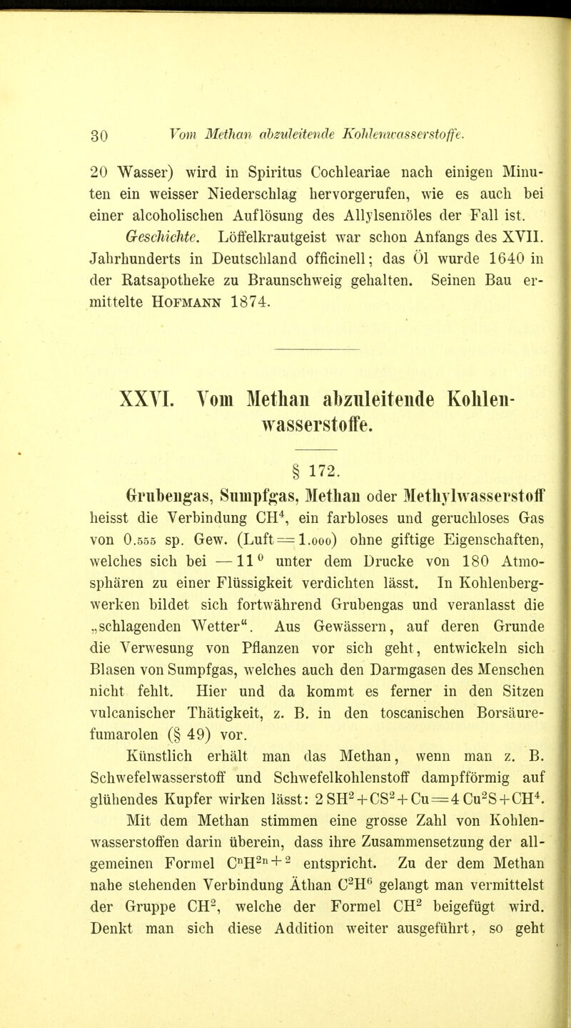 20 Wasser) wird in Spiritus Cochleariae nach einigen Minu- ten ein weisser Niederschlag hervorgerufen, wie es auch bei einer alcoholischen Auflösung des Allylseniöles der Fall ist. Geschichte. Löffelkrautgeist war schon Anfangs des XVII. Jahrhunderts in Deutschland officinell; das Öl wurde 1640 in der Ratsapotheke zu Braunschweig gehalten. Seinen Bau er- mittelte Hofmann 1874. XXYI. Vom Methan abzuleitende Kohlen- wasserstoffe. § 172. Grubengas, Sumpfgas, Methan oder Methylwasserstoff heisst die Verbindung CH4, ein farbloses und geruchloses Gas von O.555 sp. Gew. (Luft= l.ooo) ohne giftige Eigenschaften, welches sich bei —11° unter dem Drucke von 180 Atmo- sphären zu einer Flüssigkeit verdichten lässt. In Kohlenberg- werken bildet sich fortwährend Grubengas und veranlasst die „schlagenden Wetter. Aus Gewässern, auf deren Grunde die Verwesung von Pflanzen vor sich geht , entwickeln sich Blasen von Sumpfgas, welches auch den Darmgasen des Menschen nicht fehlt. Hier und da kommt es ferner in den Sitzen vulcanischer Thätigkeit, z. B. in den toscanischen Borsäure- fumarolen (§ 49) vor. Künstlich erhält man das Methan, wenn man z. B. Schwefelwasserstoff und Schwefelkohlenstoff dampfförmig auf glühendes Kupfer wirken lässt: 2 SH2 + CS2 + Cu = 4 Cu2S+CH4. Mit dem Methan stimmen eine grosse Zahl von Kohlen- wasserstoffen darin überein, dass ihre Zusammensetzung der all- gemeinen Formel CnH2n + 2 entspricht. Zu der dem Methan nahe stehenden Verbindung Äthan C2H6 gelangt man vermittelst der Gruppe CH2, welche der Formel CH2 beigefügt wird. Denkt man sich diese Addition weiter ausgeführt, so geht