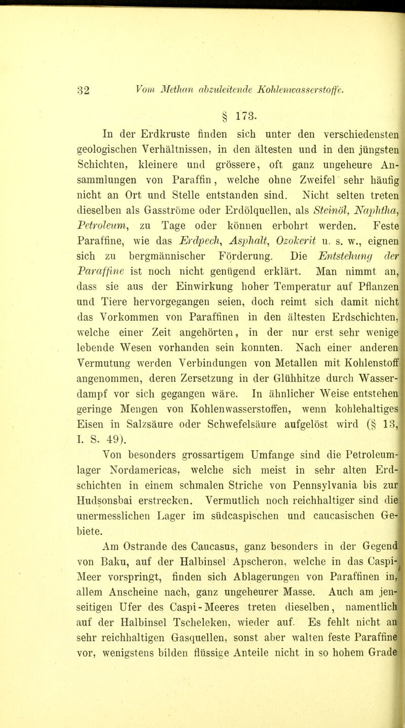 § 173. In der Erdkruste finden sich unter den verschiedensten geologischen Verhältnissen, in den ältesten und in den jüngsten Schichten, kleinere und grössere, oft ganz ungeheure An- sammlungen von Paraffin, welche ohne Zweifel sehr häufig nicht an Ort und Stelle entstanden sind. Nicht selten treten dieselben als Gasströme oder Erdölquellen, als Steinöl, NaphfhS Petroleum, zu Tage oder können erbohrt werden. Feste Paraffine, wie das Erdpech, Asphalt, Osokerit u. s. w., eignen sich zu bergmännischer Förderung. Die Entstehimg der Paraffine ist noch nicht genügend erklärt. Man nimmt an, dass sie aus der Einwirkung hoher Temperatur auf Pflanzen und Tiere hervorgegangen seien, doch reimt sich damit nicht das Vorkommen von Paraffinen in den ältesten Erdschichten, welche einer Zeit angehörten, in der nur erst sehr wenige lebende Wesen vorhanden sein konnten. Nach einer anderen Vermutung werden Verbindungen von Metallen mit Kohlenstoff angenommen, deren Zersetzung in der Glühhitze durch Wasser- dampf vor sich gegangen wäre. In ähnlicher Weise entstehen geringe Mengen von Kohlenwasserstoffen, wenn kohlehaltiges Eisen in Salzsäure oder Schwefelsäure aufgelöst wird (§ 13,1 I. S. 49). Von besonders grossartigem Umfange sind die Petroleum- lager Nordamericas, welche sich meist in sehr alten Erd- schichten in einem schmalen Striche von Pennsylvania bis zur! Hudsonsbai erstrecken. Vermutlich noch reichhaltiger sind die unermesslichen Lager im südcaspischen und caucasischen Ge-J biete. Am Ostrande des Caucasus, ganz besonders in der Gegend! von Baku, auf der Halbinsel Apscheron, welche in das Caspi-J Meer vorspringt, finden sich Ablagerungen von Paraffinen inj allem Anscheine nach, ganz ungeheurer Masse. Auch am jen-l seitigen Ufer des Caspi-Meeres treten dieselben, namentlich auf der Halbinsel Tscheleken, wieder auf. Es fehlt nicht anl sehr reichhaltigen Gasquellen, sonst aber walten feste Paraffine vor, wenigstens bilden flüssige Anteile nicht in so hohem Grade.