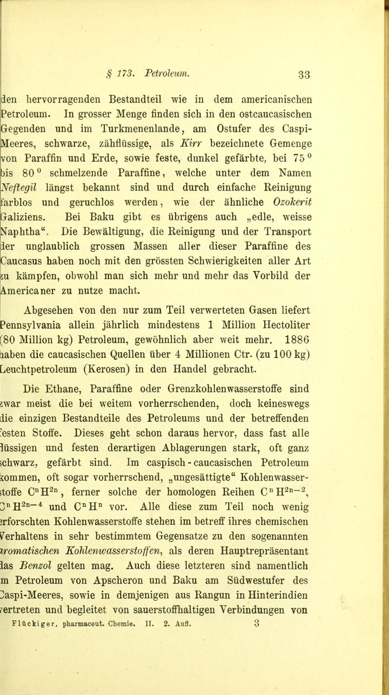 den hervorragenden Bestandteil wie in dem americanischen Petroleum. In grosser Menge finden sich in den ostcaucasischen Gegenden und im Turkmenenlande, am Ostufer des Caspi- Meeres, schwarze, zähflüssige, als Kirr bezeichnete Gemenge von Paraffin und Erde, sowie feste, dunkel gefärbte, bei 75° bis 80° schmelzende Paraffine, welche unter dem Namen Neftegil längst bekannt sind und durch einfache Reinigung farblos und geruchlos werden, wie der ähnliche Ozokerit Galiziens. Bei Baku gibt es übrigens auch „edle, weisse Naphtha. Die Bewältigung, die Reinigung und der Transport der unglaublich grossen Massen aller dieser Paraffine des Caucasus haben noch mit den grössten Schwierigkeiten aller Art 2u kämpfen, obwohl man sich mehr und mehr das Vorbild der Americaner zu nutze macht. Abgesehen von den nur zum Teil verwerteten Gasen liefert Pennsylvania allein jährlich mindestens 1 Million Hectoliter [80 Million kg) Petroleum, gewöhnlich aber weit mehr. 1886 laben die caucasischen Quellen über 4 Millionen Ctr. (zu 100 kg) Leuchtpetroleum (Kerosen) in den Handel gebracht. Die Ethane, Paraffine oder Grenzkohlenwasserstoffe sind swar meist die bei weitem vorherrschenden, doch keineswegs die einzigen Bestandteile des Petroleums und der betreffenden ?esten Stoffe. Dieses geht schon daraus hervor, dass fast alle lüssigen und festen derartigen Ablagerungen stark, oft ganz schwarz, gefärbt sind. Im caspisch - caucasischen Petroleum lommen, oft sogar vorherrschend, „ungesättigte Kohlenwasser- stoffe CnH2n, ferner solche der homologen Reihen CnH2n~2, 3nH2n_4 und CnHn vor. Alle diese zum Teil noch wenig jrforschten Kohlenwasserstoffe stehen im betreff ihres chemischen Verhaltens in sehr bestimmtem Gegensatze zu den sogenannten iromatischen Kohlenwasserstoffen, als deren Hauptrepräsentant las Benzol gelten mag. Auch diese letzteren sind namentlich m Petroleum von Apscheron und Baku am Südwestufer des Üaspi-Meeres, sowie in demjenigen aus Rangun in Hinterindien vertreten und begleitet von sauerstoffhaltigen Verbindungen von Flückiger, pharmaceut. Chemie. II. 2. Aufl. 3