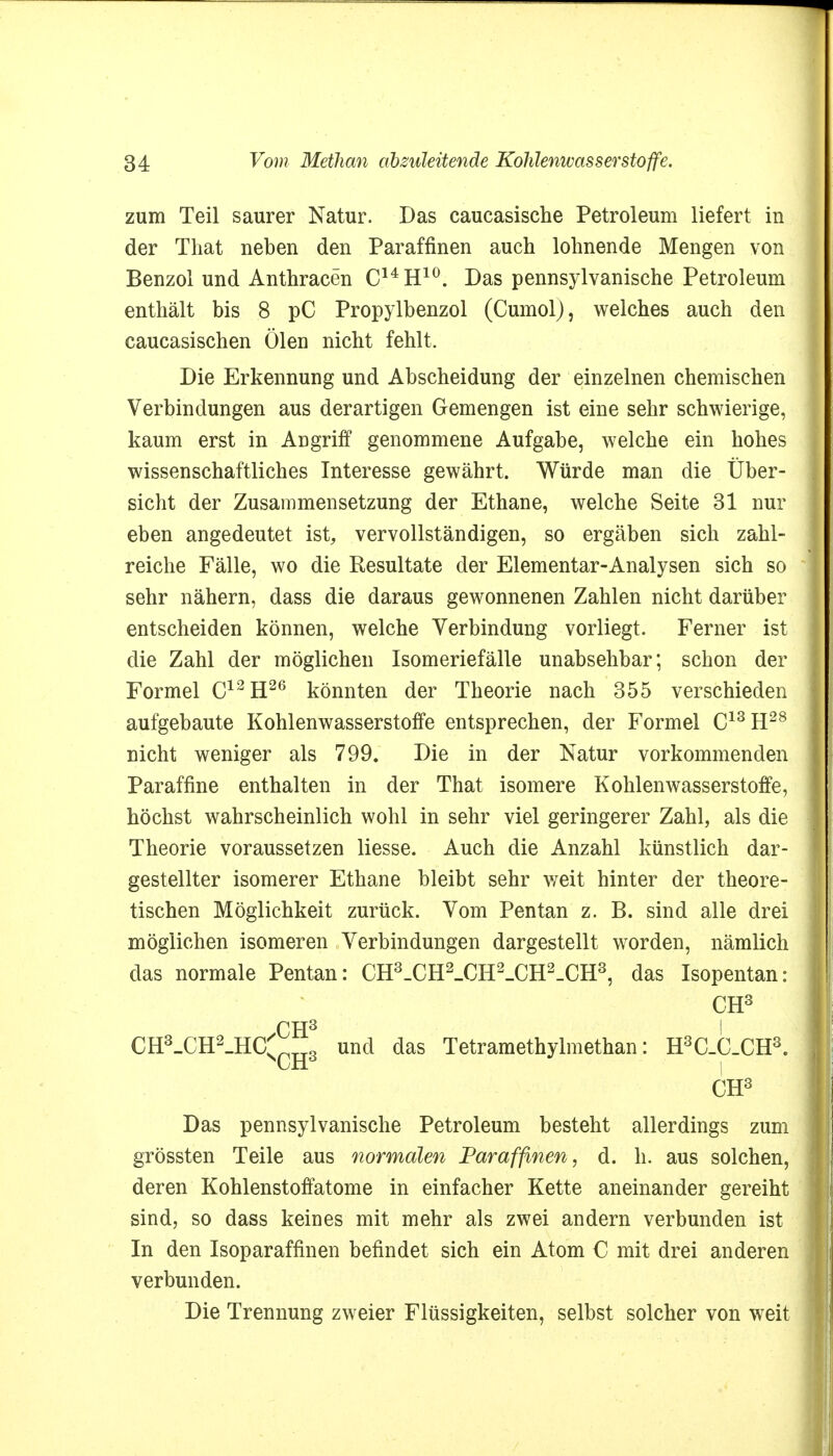 zum Teil saurer Natur. Das caucasische Petroleum liefert in der That neben den Paraffinen auch lohnende Mengen von Benzol und Anthracen C14H10. Das pennsylvanische Petroleum enthält bis 8 pC Propylbenzol (CumolJ, welches auch den caucasischen Ölen nicht fehlt. Die Erkennung und Abscheidung der einzelnen chemischen Verbindungen aus derartigen Gemengen ist eine sehr schwierige, kaum erst in Angriff genommene Aufgabe, welche ein hohes wissenschaftliches Interesse gewährt. Würde man die Über- sicht der Zusammensetzung der Ethane, welche Seite 31 nur eben angedeutet ist, vervollständigen, so ergäben sich zahl- reiche Fälle, wo die Resultate der Elementar-Analysen sich so sehr nähern, dass die daraus gewonnenen Zahlen nicht darüber entscheiden können, welche Verbindung vorliegt. Ferner ist die Zahl der möglichen Isomeriefälle unabsehbar; schon der Formel C12H26 könnten der Theorie nach 355 verschieden aufgebaute Kohlenwasserstoffe entsprechen, der Formel C13H28 nicht weniger als 799. Die in der Natur vorkommenden Paraffine enthalten in der That isomere Kohlenwasserstoffe, höchst wahrscheinlich wohl in sehr viel geringerer Zahl, als die Theorie voraussetzen liesse. Auch die Anzahl künstlich dar- gestellter isomerer Ethane bleibt sehr weit hinter der theore- tischen Möglichkeit zurück. Vom Pentan z. B. sind alle drei möglichen isomeren Verbindungen dargestellt worden, nämlich das normale Pentan: CH3_CH2_CH2_CH2-CH3, das Isopentan: CH3 CH3 I CH3_CH2_HC^CH3 und das Tetramethylmethan: H3C_C.CH3. CH3 Das pennsylvanische Petroleum besteht allerdings zum grössten Teile aus normalen Paraffinen, d. h. aus solchen, deren Kohlenstoffatome in einfacher Kette aneinander gereiht sind, so dass keines mit mehr als zwei andern verbunden ist In den Isoparaffinen befindet sich ein Atom C mit drei anderen verbunden. Die Trennung zweier Flüssigkeiten, selbst solcher von weit