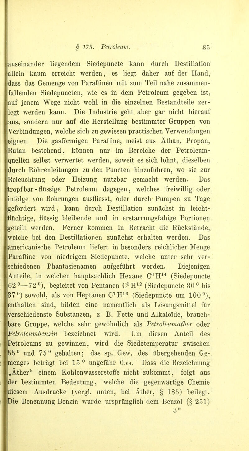 auseinander liegendem Siedepuncte kann durch Destillation allein kaum erreicht werden, es liegt daher auf der Hand, dass das Gemenge von Paraffinen mit zum Teil nahe zusammen- fallenden Siedepuncten, wie es in dem Petroleum gegeben ist, auf jenem Wege nicht wohl in die einzelnen Bestandteile zer- legt werden kann. Die Industrie geht aber gar nicht hierauf aus, sondern nur auf die Herstellung bestimmter Gruppen von Verbindungen, welche sich zu gewissen practischen Verwendungen eignen. Die gasförmigen Paraffine, meist aus Äthan, Propan, Butan bestehend, können nur im Bereiche der Petroleum- quellen selbst verwertet werden, soweit es sich lohnt, dieselben durch Röhrenleitungen zu den Puncten hinzuführen, wo sie zur Beleuchtung oder Heizung nutzbar gemacht werden. Das tropfbar-flüssige Petroleum dagegen, welches freiwillig oder infolge von Bohrungen ausfliesst, oder durch Pumpen zu Tage gefördert wird, kann durch Destillation zunächst in leicht- flüchtige, flüssig bleibende und in erstarrungsfähige Portionen geteilt werden. Ferner kommen in Betracht die Rückstände, welche bei den Destillationen zunächst erhalten werden. Das americanische Petroleum liefert in besonders reichlicher Menge Paraffine von niedrigem Siedepuncte, welche unter sehr ver- schiedenen Phantasienamen aufgeführt werden. Diejenigen Anteile, in welchen hauptsächlich Hexane C6H14 (Siedepuncte 62°—72°), begleitet von Pentanen C5H12 (Siedepuncte 30° bis 37°) sowohl, als von Heptanen C7H16 (Siedepuncte um 100°), enthalten sind, bilden eine namentlich als Lösungsmittel für verschiedenste Substanzen, z. B. Fette und Alkaloide, brauch- bare Gruppe, welche sehr gewöhnlich als Petroleumäther oder Petroleumbengin bezeichnet wird. Um diesen Anteil des Petroleums zu gewinnen, wird die Siedetemperatur zwischen 55° und 75° gehalten; das sp. Gew. des übergehenden Ge- menges beträgt bei 15 0 ungefähr 0.64. Dass die Bezeichnung „Äther einem Kohlenwasserstoffe nicht zukommt, folgt aus der bestimmten Bedeutung, welche die gegenwärtige Chemie diesem Ausdrucke (vergl. unten, bei Äther, § 185) beilegt. Die Benennung Benzin wurde ursprünglich dem Benzol (§ 251)