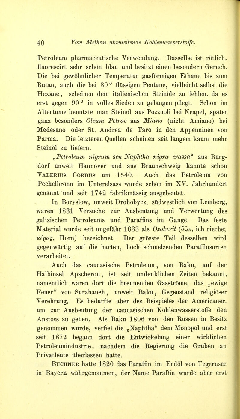 Petroleum pharmaceutische Verwendung. Dasselbe ist rötlich, fluorescirt sehr schön blau und besitzt einen besondern Geruch. Die bei gewöhnlicher Temperatur gasförmigen Ethane bis zum Butan, auch die bei 30 0 flüssigen Pentane, vielleicht selbst die Hexane, scheinen dem italienischen Steinöle zu fehlen, da es erst gegen 90 0 in volles Sieden zu gelangen pflegt. Schon im Altertume benutzte man Steinöl aus Pozzuoli bei Neapel, später ganz besonders Oleum Petrae aus Miano (nicht Amiano) bei Medesano oder St. Andrea de Taro in den Appenninen von Parma. Die letzteren Quellen scheinen seit langem kaum mehr Steinöl zu liefern. »Petroleum nigrum seu Naphtha nigra crassa aus Burg- dorf unweit Hannover und aus Braunschweig kannte schon Valerius Cordus um 1540. Auch das Petroleum von Pechelbronn im Unterelsass wurde schon im XV. Jahrhundert genannt und seit 1742 fabrikmässig ausgebeutet. In Boryslow, unweit Drohobycz, südwestlich von Lemberg, waren 1831 Versuche zur Ausbeutung und Verwertung des galizischen Petroleums und Paraffins im Gange. Das feste Material wurde seit ungefähr 1833 als Ozoherit (ocw, ich rieche; xtQag, Horn) bezeichnet. Der grösste Teil desselben wird gegenwärtig auf die harten, hoch schmelzenden Paraffinsorten verarbeitet. Auch das caucasische Petroleum, von Baku, auf der Halbinsel Apscheron, ist seit undenklichen Zeiten bekannt, namentlich waren dort die brennenden Gasströme, das „ewige Feuer von Surahaneh, unweit Baku, Gegenstand religiöser Verehrung. Es bedurfte aber des Beispieles der Americaner, um zur Ausbeutung der caucasischen Kohlenwasserstoffe den Anstoss zu geben. Als Baku 1806 von den Russen in Besitz genommen wurde, verfiel die „Naphtha dem Monopol und erst seit 1872 begann dort die Entwickelung einer wirklichen Petroleumindustrie, nachdem die Regierung die Gruben an Privatleute überlassen hatte. Buchner hatte 1820 das Paraffin im Erdöl von Tegernsee in Bayern wahrgenommen, der Name Paraffin wurde aber erst