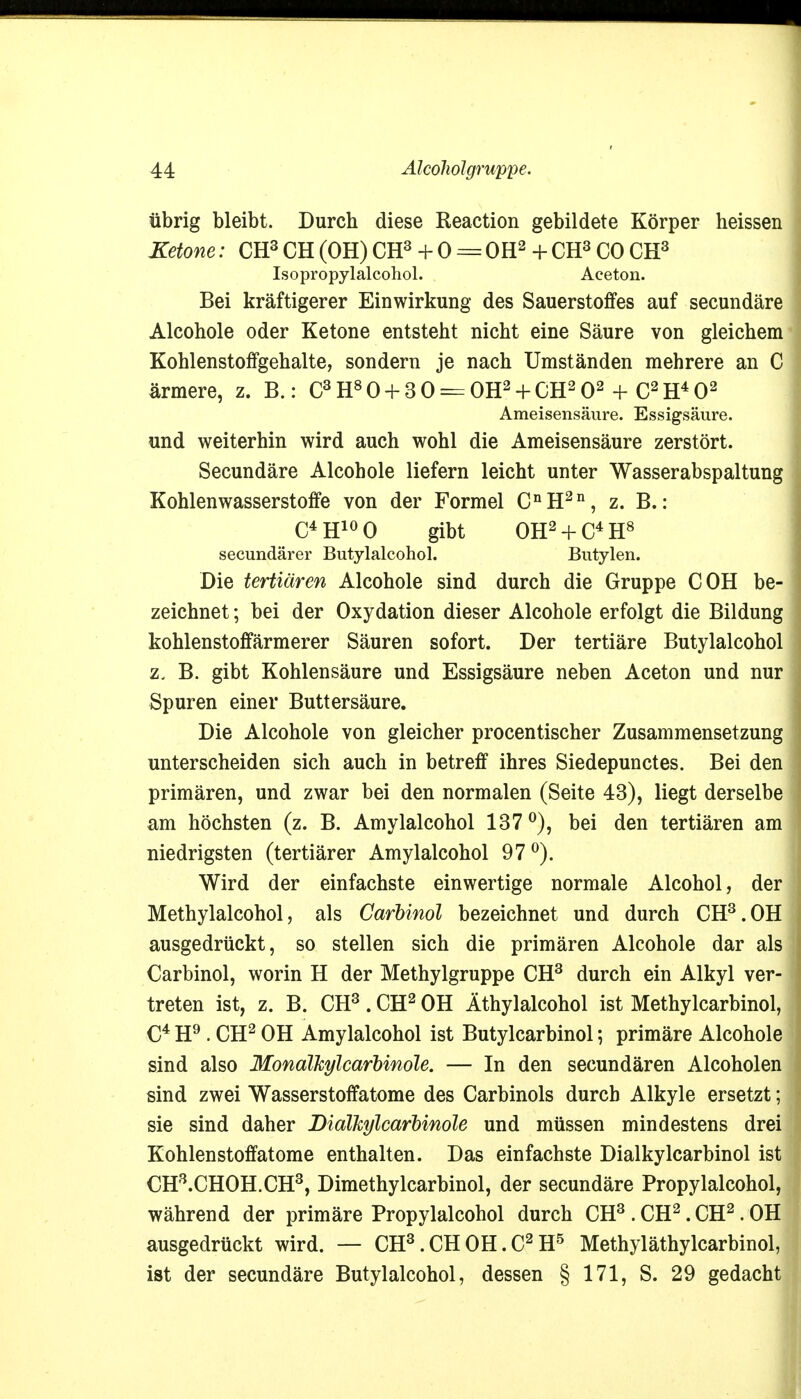 übrig bleibt. Durch diese Reaction gebildete Körper heissen Ketone: CH3 CH (OH) CH3 + 0 = OH2 + CH3 CO CH3 Isopropylalcohol. Aceton. Bei kräftigerer Einwirkung des Sauerstoffes auf secundäre Alcohole oder Ketone entsteht nicht eine Säure von gleichem Kohlenstoffgehalte, sondern je nach Umständen mehrere an C ärmere, z. B.: C3H80 + 3 0 = OH2 + CH202 + C2H402 Ameisensäure. Essigsäure. und weiterhin wird auch wohl die Ameisensäure zerstört. Secundäre Alcohole liefern leicht unter Wasserabspaltung Kohlenwasserstoffe von der Formel CnH2n, z. B.: C4H100 gibt 0H2 + C4H8 secundärer Butylalcohol. Butylen. Die tertiären Alcohole sind durch die Gruppe COH be- zeichnet ; bei der Oxydation dieser Alcohole erfolgt die Bildung kohlenstoffärmerer Säuren sofort. Der tertiäre Butylalcohol z. B. gibt Kohlensäure und Essigsäure neben Aceton und nur Spuren einer Buttersäure. Die Alcohole von gleicher procentischer Zusammensetzung unterscheiden sich auch in betreff ihres Siedepunctes. Bei den primären, und zwar bei den normalen (Seite 43), liegt derselbe am höchsten (z. B. Amylalcohol 137°), bei den tertiären am niedrigsten (tertiärer Amylalcohol 97°). Wird der einfachste einwertige normale Alcohol, der Methylalcohol, als Carbinol bezeichnet und durch CH3.OH ausgedrückt, so stellen sich die primären Alcohole dar als Carbinol, worin H der Methylgruppe CH3 durch ein Alkyl ver- treten ist, z. B. CH3. CH2 OH Äthylalcohol ist Methylcarbinol, C4 H9 . CH2 OH Amylalcohol ist Butylcarbinol; primäre Alcohole sind also Mondlkylcarbinole. — In den secundären Alcoholen sind zwei Wasserstoffatome des Carbinols durch Alkyle ersetzt; sie sind daher Bialkylcarbinole und müssen mindestens drei Kohlenstoffatome enthalten. Das einfachste Dialkylcarbinol ist CH3.CHOH.CH3, Dimethylcarbinol, der secundäre Propylalcohol, während der primäre Propylalcohol durch CH3 . CH2. CH2. OH ausgedrückt wird. — CH3. CH OH. C2 H5 Methyläthylcarbinol, ist der secundäre Butylalcohol, dessen § 171, S. 29 gedacht