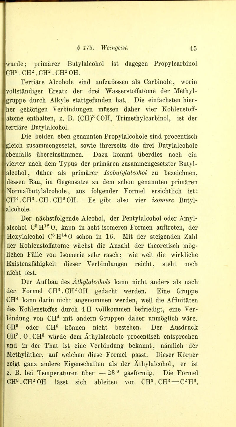 wurde; primärer Butylalcobol ist dagegen Propylcarbinol CH3.CH2.CH2.CH2OH. Tertiäre Alcohole sind aufzufassen als Carbinole, worin vollständiger Ersatz der drei Wasserstoffatome der Methyl- gruppe durch Alkyle stattgefunden hat. Die einfachsten hier- her gehörigen Verbindungen müssen daher vier Kohlenstoff- atome enthalten, z. B. (CH)3C0H, Trimethylcarbinol, ist der tertiäre Butylalcohol. Die beiden eben genannten Propylalcohole sind procentisch gleich zusammengesetzt, sowie ihrerseits die drei Butylalcohole ebenfalls übereinstimmen. Dazu kommt überdies noch ein vierter nach dem Typus der primären zusammengesetzter Butyl- alcohol, daher als primärer Isobutylalcohol zu bezeichnen, dessen Bau, im Gegensatze zu dem schon genannten primären Normalbutylalcohole, aus folgender Formel ersichtlich ist: CH3.CH3.CH.CH2OH. Es gibt also vier isomere Butyl- alcohole. Der nächstfolgende Alcohol, der Pentylalcohol oder Amyl- alcohol C5H120, kann in acht isomeren Formen auftreten, der Hexylalcohol C6H140 schon in 16. Mit der steigenden Zahl der Kohlenstoffatome wächst die Anzahl der theoretisch mög- lichen Fälle von Isomerie sehr rasch; wie weit die wirkliche Existenzfähigkeit dieser Verbindungen reicht, steht noch nicht fest. Der Aufbau des Ätliyldlcolwls kann nicht anders als nach der Formel CH3.CH2OH gedacht werden. Eine Gruppe CH4 kann darin nicht angenommen werden, weil die Affinitäten des Kohlenstoffes durch 4H vollkommen befriedigt, eine Ver- bindung von CH4 mit andern Gruppen daher unmöglich wäre. CH5 oder CH6 können nicht bestehen. Der Ausdruck CH3 . 0 . CH3 würde dem Äthylalcohole procentisch entsprechen und in der That ist eine Verbindung bekannt, nämlich der Methyläther, auf welchen diese Formel passt. Dieser Körper zeigt ganz andere Eigenschaften als der Äthylalcohol, er ist z. B. bei Temperaturen über — 230 gasförmig. Die Formel CH3.CH2OH lässt sich ableiten von CH3. CH3=C2H6r