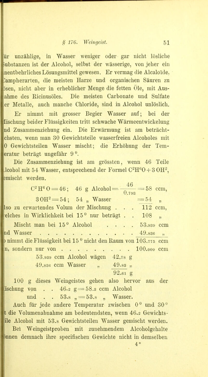 ür unzählige, in Wasser weniger oder gar nicht lösliche Substanzen ist der Alcohol, selbst der wässerige, von jeher ein nentbehrliches Lösungsmittel gewesen. Er vermag die Alcaloide, }ampherarten, die meisten Harze und organischen Säuren zu Dsen, nicht aber in erheblicher Menge die fetten Öle, mit Aus- ahme des Ricinusöles. Die meisten Carbonate und Sulfate er Metalle, auch manche Chloride, sind in Alcohol unlöslich. Er nimmt mit grosser Begier Wasser auf; bei der lischung beider Flüssigkeiten tritt schwache Wärmeentwickelung nd Zusammenziehung ein. Die Erwärmung ist am beträcht- chsten, wenn man 30 Gewichtsteile wasserfreien Alcoholes mit 0 Gewichtsteilen Wasser mischt; die Erhöhung der Tem- eratur beträgt ungefähr 9 °. Die Zusammenziehung ist am grössten, wenn 46 Teile .lcohol mit 54 Wasser, entsprechend der Formel C2H60 + 3 OH2, smischt werden. 46 C2H60 = 46; 46 g Alcohol =— = 58 cem, 0.793 3 OH2 = 54; 54 „ Wasser =54 „ Iso zu erwartendes Volum der Mischung . . . 112 cem, elches in Wirklichkeit bei 15° nur beträgt . . 108 „ Mischt man bei 15° Alcohol .... 53.939 cem ad Wasser 49.836 „ ) nimmt die Flüssigkeit bei 15 0 nicht den Kaum von 103.775 cem n, sondern nur von lOO.ooo cem 53.939 cem Alcohol wägen 42.7s g 49.836 cem Wasser „ 49 83 „ 92.6i g 100 g dieses Weingeistes gehen also hervor aus der ischung von . . 46.2 g=58.3 cem Alcohol und . . 53.8 „ = 53.8 „ Wasser. Auch für jede andere Temperatur zwischen 0° und 30° t die Volumen abnähme am bedeutendsten, wenn 46.2 Gewichts- ile Alcohol mit 53.8 Gewichtsteilen Wasser gemischt werden. Bei Weingeistproben mit zunehmendem Alcoholgehalte mnen demnach ihre speeifischen Gewichte nicht in demselben 4*