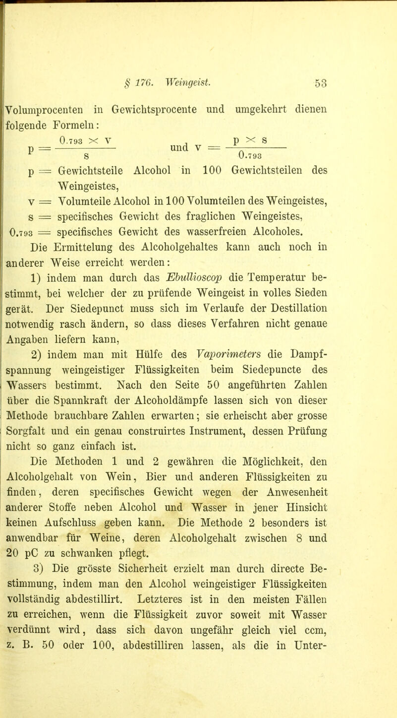 Volumprocenten in Gewichtsprocente und umgekehrt dienen folgende Formeln: 0.793 xv , p x s p = und v = —_ 1 S 0.793 p = Gewichtsteile Alcohol in 100 Gewichtsteilen des Weingeistes, v == Volumteile Alcohol in 100 Volumteilen des Weingeistes, s = specifisches Gewicht des fraglichen Weingeistes, O.793 = specifisches Gewicht des wasserfreien Alcoholes. Die Ermittelung des Alcoholgehaltes kann auch noch in anderer Weise erreicht werden: 1) indem man durch das Ebullioscop die Temperatur be- stimmt, bei welcher der zu prüfende Weingeist in volles Sieden gerät. Der Siedepunct muss sich im Verlaufe der Destillation notwendig rasch ändern, so dass dieses Verfahren nicht genaue Angaben liefern kann, 2) indem man mit Hülfe des Vaporimeters die Dampf- spannung weingeistiger Flüssigkeiten beim Siedepuncte des Wassers bestimmt. Nach den Seite 50 angeführten Zahlen über die Spannkraft der Alcoholdämpfe lassen sich von dieser Methode brauchbare Zahlen erwarten; sie erheischt aber grosse Sorgfalt und ein genau construirtes Instrument, dessen Prüfung nicht so ganz einfach ist. Die Methoden 1 und 2 gewähren die Möglichkeit, den Alcoholgehalt von Wein, Bier und anderen Flüssigkeiten zu finden, deren specifisches Gewicht wegen der Anwesenheit anderer Stoffe neben Alcohol und Wasser in jener Hinsicht keinen Aufschluss geben kann. Die Methode 2 besonders ist anwendbar für Weine, deren Alcoholgehalt zwischen 8 und 20 pC zu schwanken pflegt. 3) Die grösste Sicherheit erzielt man durch directe Be- stimmung, indem man den Alcohol weingeistiger Flüssigkeiten vollständig abdestillirt. Letzteres ist in den meisten Fällen zu erreichen, wenn die Flüssigkeit zuvor soweit mit Wasser verdünnt wird, dass sich davon ungefähr gleich viel ccm, z. B. 50 oder 100, abdestilliren lassen, als die in Unter-