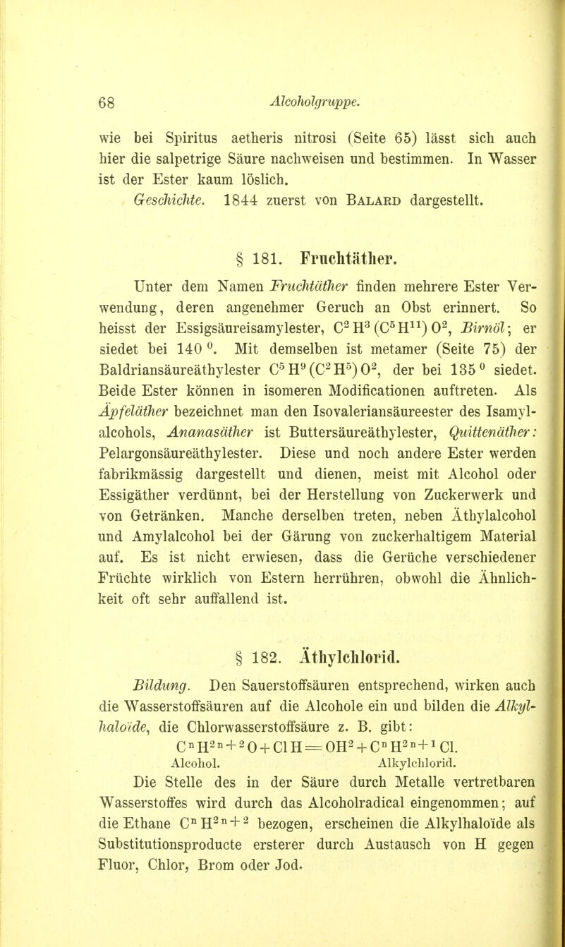 wie bei Spiritus aetheris nitrosi (Seite 65) lässt sich auch hier die salpetrige Säure nachweisen und bestimmen. In Wasser ist der Ester kaum löslich. Geschichte. 1844 zuerst von Balard dargestellt. § 181. Fruchtäther. Unter dem Namen Fruchtäther finden mehrere Ester Ver- wendung, deren angenehmer Geruch an Obst erinnert. So heisst der Essigsäureisamylester, C2 H3 (C5Hn) O2, Birnol ] er siedet bei 140 °. Mit demselben ist metamer (Seite 75) der Baldriansäureäthylester C5 H9(C2H5)02, der bei 135° siedet. Beide Ester können in isomeren Modificationen auftreten. Als Äpfeläther bezeichnet man den Isovaleriansäureester des Isamyl- alcohols, Ananasäther ist Buttersäureäthylester, Quittenäther: Pelargonsäureäthylester. Diese und noch andere Ester werden fabrikmässig dargestellt und dienen, meist mit Alcohol oder Essigäther verdünnt, bei der Herstellung von Zuckerwerk und von Getränken. Manche derselben treten, neben Äthylalcohol und Amylalcohol bei der Gärung von zuckerhaltigem Material auf. Es ist nicht erwiesen, dass die Gerüche verschiedener Früchte wirklich von Estern herrühren, obwohl die Ähnlich- keit oft sehr auffallend ist. § 182. Äthylchlorid. Bildung. Den Sauerstoffsäuren entsprechend, wirken auch die Wasserstoffsäuren auf die Alcohole ein und bilden die ATkyl- halo'ide, die Chlorwasserstoffsäure z. B. gibt: CnH2n + 20 + ClH = OH2 + CnH2n+1Cl. Alcohol. Alkylchlorid. Die Stelle des in der Säure durch Metalle vertretbaren Wasserstoffes wird durch das Alcoholradical eingenommen; auf die Ethane CnH2n + 2 bezogen, erscheinen die Alkylhaloide als Substitutionsproducte ersterer durch Austausch von H gegen Fluor, Chlor, Brom oder Jod.