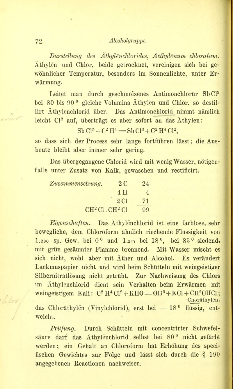 Darstellung des Ätfoylenchlorides, Aethylenum chloratum. Äthylen und Chlor, beide getrocknet, vereinigen sich bei ge- wöhnlicher Temperatur, besonders im Sonnenlichte, unter Er- wärmung. Leitet man durch geschmolzenes Antimonchlorür SbCl3 bei 80 bis 90 0 gleiche Volumina Äthylen und Chlor, so destil- lirt Äthylenchlorid über. Das Antimonchlorid nimmt nämlich leicht Cl2 auf, überträgt es aber sofort an das Äthylen: Sb Cl5 + C2 H4 = Sb Cl3 + C2 H4 Cl2, so dass sich der Process sehr lange fortführen lässt; die Aus- beute bleibt aber immer sehr gering. Das übergegangene Chlorid wird mit wenig Wasser, nötigen- falls unter Zusatz von Kalk, gewaschen und rectificirt. Zusammensetzung. 2 C 24 4H 4 . 201 _71L CH2C1.CH2C1 99 Eigenschaften. Das Äthylenchlorid ist eine farblose, sehr bewegliche, dem Chloroform ähnlich riechende Flüssigkeit von 1.280 sp. Gew. bei 0° und I.247 bei 18°, bei 8.5° siedend) mit grün gesäumter Flamme brennend. Mit Wasser mischt es sich nicht, wohl aber mit Äther und Alcohol. Es verändert Lackmuspapier nicht und wird beim Schütteln mit weingeistiger Silbernitratlösung nicht getrübt. Zur Nachweisung des Chlors im Äthylenchlorid dient sein Verhalten beim Erwärmen mit weingeistigem Kali: C2 H4C12 + KH0 = 0H2 + KC1 + CH2CHC1; Choräthylen. das Chloräthylen (Vinylchlorid), erst bei —18° flüssig, ent- weicht. Prüfung. Durch Schütteln mit concentrirter Schwefel- säure darf das Äthylenchlorid selbst bei 80° nicht gefärbt werden; ein Gehalt an Chloroform hat Erhöhung des speci- fischen Gewichtes zur Folge und lässt sich durch die § 190 angegebenen Reactionen nachweisen.