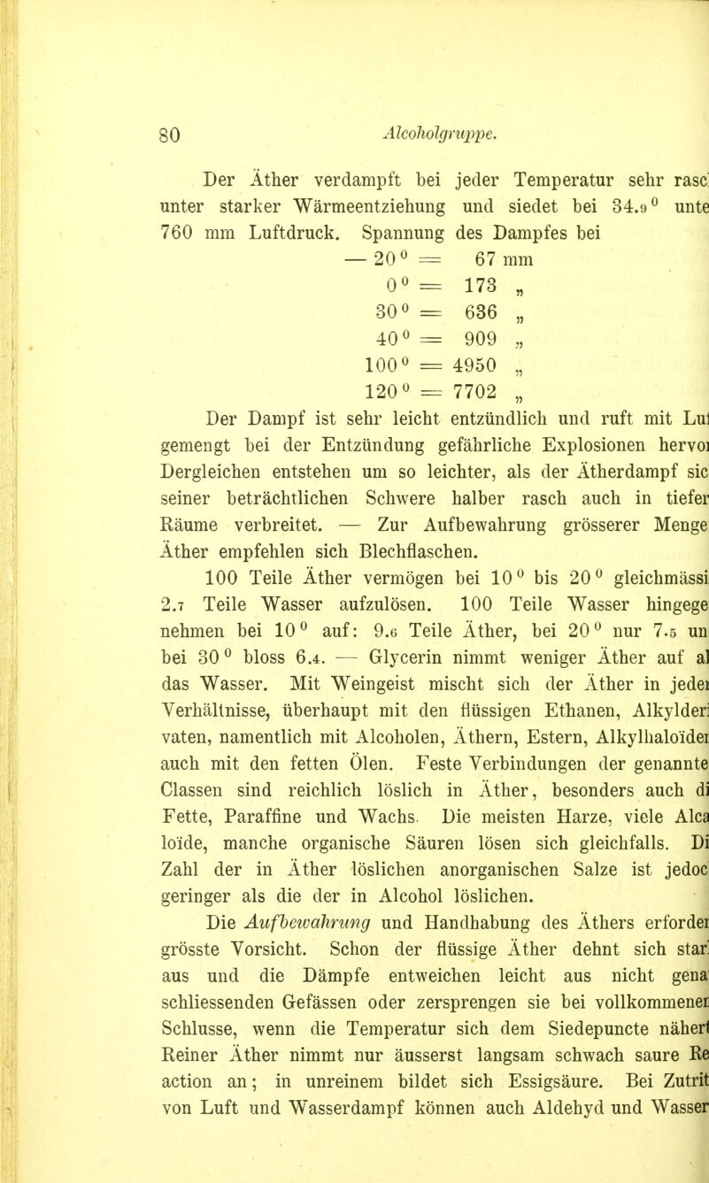 Der Äther verdampft bei jeder Temperatur sehr rase unter starker Wärmeentziehung und siedet bei 34.9° unte 760 mm Luftdruck. Spannung des Dampfes bei — 20° = 67 mm 0° = 173 „ 30° = 636 „ 40° == 909 „ 100° = 4950 • 120° = 7702 „ Der Dampf ist sehr leicht entzündlich und ruft mit Lu: gemengt bei der Entzündung gefährliche Explosionen hervoi Dergleichen entstehen um so leichter, als der Ätherdampf sie seiner beträchtlichen Schwere halber rasch auch in tiefer Räume verbreitet. — Zur Aufbewahrung grösserer Menge Äther empfehlen sich Blechflaschen. 100 Teile Äther vermögen bei 10° bis 20° gleichmässi 2.7 Teile Wasser aufzulösen. 100 Teile Wasser hingege nehmen bei 10° auf: 9.6 Teile Äther, bei 20° nur 7.5 un bei 30 0 bloss 6.4. — Glycerin nimmt weniger Äther auf al das Wasser. Mit Weingeist mischt sich der Äther in jedei Verhältnisse, überhaupt mit den flüssigen Ethanen, Alkylder: vaten, namentlich mit Alcoholen, Äthern, Estern, Alkylhalo'idei auch mit den fetten Ölen. Feste Verbindungen der genannte Classen sind reichlich löslich in Äther, besonders auch di Fette, Paraffine und Wachs. Die meisten Harze, viele Ales lo'ide, manche organische Säuren lösen sich gleichfalls. Di Zahl der in Äther löslichen anorganischen Salze ist jedoc geringer als die der in Alcohol löslichen. Die Aufbewahrung und Handhabung des Äthers erfordei grösste Vorsicht. Schon der flüssige Äther dehnt sich star aus und die Dämpfe entweichen leicht aus nicht gena schliessenden Gefässen oder zersprengen sie bei vollkommener Schlüsse, wenn die Temperatur sich dem Siedepuncte näherl Reiner Äther nimmt nur äusserst langsam schwach saure Re action an; in unreinem bildet sich Essigsäure. Bei Zutrit von Luft und Wasserdampf können auch Aldehyd und Wasser