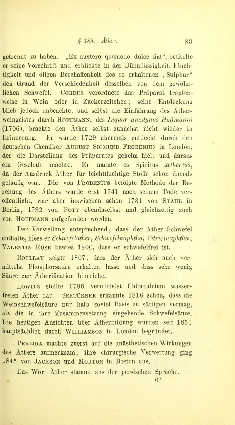 getrennt zu Laben. „Ex austero quomodo dulce fiat, betitelte er seine Vorschrift und erblickte in der Dünnflüssigkeit, Flüch- tigkeit und öligen Beschaffenheit des so erhaltenen „Sulphur den Grund der Verschiedenheit desselben von dem gewöhn- lichen Schwefel. Cordus verordnete das Präparat tropfen- weise in Wein oder in Zuckerzeltchen; seine Entdeckung blieb jedoch unbeachtet und selbst die Einführung des Äther- weingeistes durch Hoffmann, des Liquor anodynus Hoffmanni (1706), brachte den Äther selbst zunächst nicht wieder in Erinnerung. Er wurde 1729 abermals entdeckt durch den deutschen Chemiker August Sigmund Frobenius in London, der die Darstellung des Präparates geheim hielt und daraus ein Geschäft machte. Er nannte es Spiritus aetlierens, da der Ausdruck Äther für leichtflüchtige Stoffe schon damals geläufig war. Die von Frobenius befolgte Methode der Be- reitung des Äthers wurde erst 1741 nach seinem Tode ver- öffentlicht, war aber inzwischen schon 1731 von Stahl in Berlin, 1732 von Pott ebendaselbst und gleichzeitig auch von Hoffmann aufgefunden worden. Der Vorstellung entsprechend, dass der Äther Schwefel enthalte, hiess er Schivefeläther, Scliivefelnaplitlia, VitriölnapMha; Valentin Rose bewies 1800, dass er schwefelfrei ist. Boullay zeigte 1807, dass der Äther sich auch ver- mittelst Phosphorsäure erhalten lasse und dass sehr wenig Säure zur Ätherification hinreiche. Lowitz stellte 1796 vermittelst Chlorcalcium wasser- freien Äther dar. Sertürner erkannte 1816 schon, dass die Weinschwefelsäure nur halb soviel Basis zu sättigen vermag, als die in ihre Zusammensetzung eingehende Schwefelsäure. Die heutigen Ansichten über Ätherbildung wurden seit 1851 hauptsächlich durch Williamson in London begründet. Pereira machte zuerst auf die anästhetischen Wirkungen des Äthers aufmerksam; ihre chirurgische Verwertung ging 1845 von Jackson und Morton in Boston aus. Das Wort Äther stammt aus der persischen Sprache. 6*