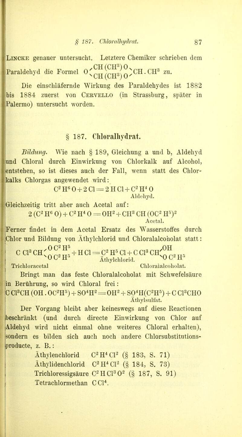 Lincke genauer untersucht. Letztere Chemiker schrieben dem Paraldehyd die Formel 0 s ™ (cS) 0 ^ CH * CR3 ZU* Die einschläfernde Wirkung des Paraldehydes ist 1882 bis 1884 zuerst von Cervello (in Strassburg, später in Palermo) untersucht worden. § 187. Chloralhydrat. Bildung. Wie nach § 189, Gleichung a und b, Aldehyd und Chloral durch Einwirkung von Chlorkalk auf Alcohol, entstehen, so ist dieses auch der Fall, wenn statt des Chlor- kalks Chlorgas angewendet wird: C2 H60 + 2C1=2HC1 + C2H40 Aldehyd. Gleichzeitig tritt aber auch Acetal auf: 2 (C2 H6 0) + C2 H4 0 = OH2 + CH3 CH (OC2 H5)2 Acetal. Ferner findet in dem Acetal Ersatz des Wasserstoffes durch Chlor und Bildung von Äthylchlorid und Chloralalcoholat statt: O p2 tj5 au C Cl3 CH 's p2 + H Cl = C2 H5 Cl + C Cl3 CH' p2 8 Ob H Athylchlorid. Uü H Trichloracetal Chloralalcoholat. Bringt man das feste Chloralalcoholat mit Schwefelsäure in Berührung, so wird Chloral frei: C C13CH (OH. OC2H5) + S04H2 == OH2 + S04H(C2H5) + C C13CH0 Äthylsulfat. Der Vorgang bleibt aber keineswegs auf diese Reactionen beschränkt (und durch directe Einwirkung von Chlor auf Aldehyd wird nicht einmal ohne weiteres Chloral erhalten), sondern es bilden sich auch noch andere Chlorsubstitutions- producte, z. B.: Äthylenchlorid C2H4C12 (§ 183, S. 71) Äthylidenchlorid C2H4C12 (§ 184, S. 73) Trichloressigsäure C2HC1302 (§ 187, S. 91) Tetrachlormethan C Cl4.