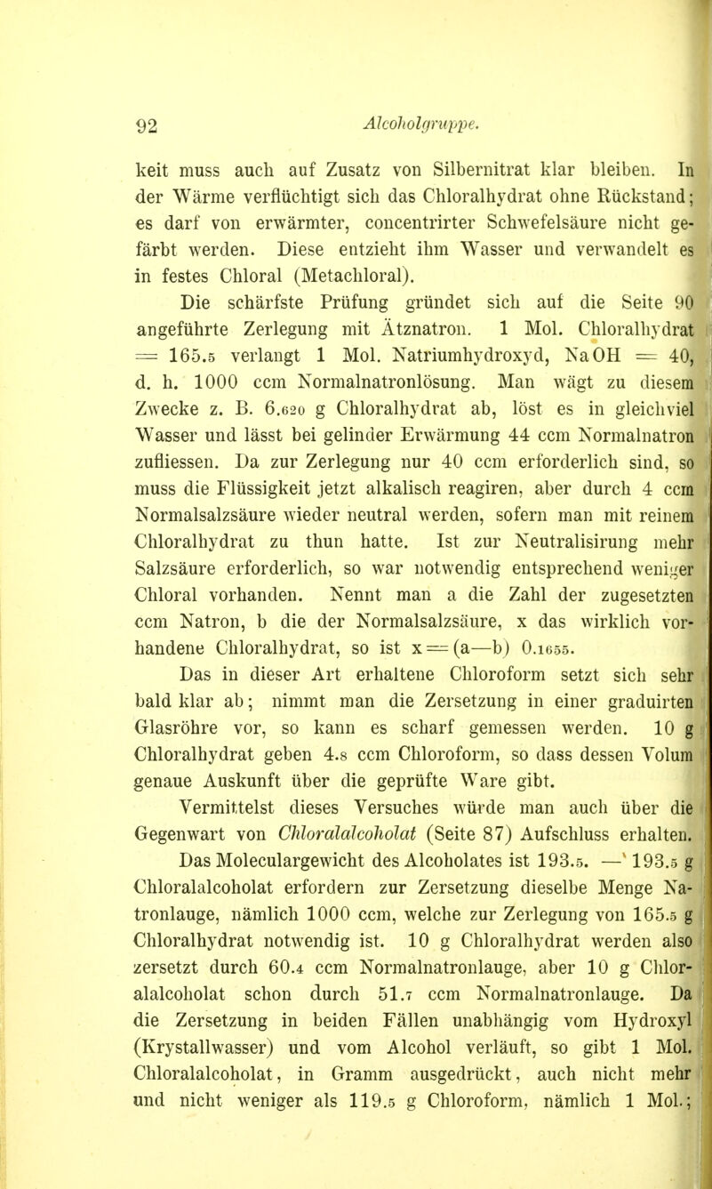 keit muss auch auf Zusatz von Silbernitrat klar bleiben. In der Wärme verflüchtigt sich das Chloralhydrat ohne Rückstand; es darf von erwärmter, concentrirter Schwefelsäure nicht ge- färbt werden. Diese entzieht ihm Wasser und verwandelt es in festes Chloral (Metachloral). Die schärfste Prüfung gründet sich auf die Seite 90 angeführte Zerlegung mit Ätznatron. 1 Mol. Chloralhydrat == 165.5 verlangt 1 Mol. Natriumhydroxyd, Na OH — 40, d. h. 1000 ccm Normalnatronlösung. Man wägt zu diesem Zwecke z. B. 6.620 g Chloralhydrat ab, löst es in gleichviel Wasser und lässt bei gelinder Erwärmung 44 ccm Normalnatron zufliessen. Da zur Zerlegung nur 40 ccm erforderlich sind, so muss die Flüssigkeit jetzt alkalisch reagiren, aber durch 4 ccm Normalsalzsäure wieder neutral werden, sofern man mit reinem Chloralhydrat zu thun hatte. Ist zur Neutralisirung mehr Salzsäure erforderlich, so war notwendig entsprechend weniger Chloral vorhanden. Nennt man a die Zahl der zugesetzten ccm Natron, b die der Normalsalzsäure, x das wirklich vor- handene Chloralhydrat, so ist x = (a—b) O.1655. Das in dieser Art erhaltene Chloroform setzt sich sehr bald klar ab; nimmt man die Zersetzung in einer graduirten Glasröhre vor, so kann es scharf gemessen werden. 10 g: Chloralhydrat geben 4.8 ccm Chloroform, so dass dessen Volum j genaue Auskunft über die geprüfte Ware gibt. Vermittelst dieses Versuches würde man auch über die Gegenwart von Chloralalcoholat (Seite 87) Aufschluss erhalten. Das Moleculargewicht des Alcoholates ist 193.5. —v 193.5 g J Chloralalcoholat erfordern zur Zersetzung dieselbe Menge Na- | tronlauge, nämlich 1000 ccm, welche zur Zerlegung von 165.5 g 9 Chloralhydrat notwendig ist. 10 g Chloralhydrat werden also zersetzt durch 60.4 ccm Normalnatronlauge, aber 10 g Chlor- alalcoholat schon durch 51.7 ccm Normalnatronlauge. Da | die Zersetzung in beiden Fällen unabhängig vom Hydroxyl (Krystallwasser) und vom Alcohol verläuft, so gibt 1 Mol. Chloralalcoholat, in Gramm ausgedrückt, auch nicht mehr und nicht weniger als 119.5 g Chloroform, nämlich 1 Mol.; '