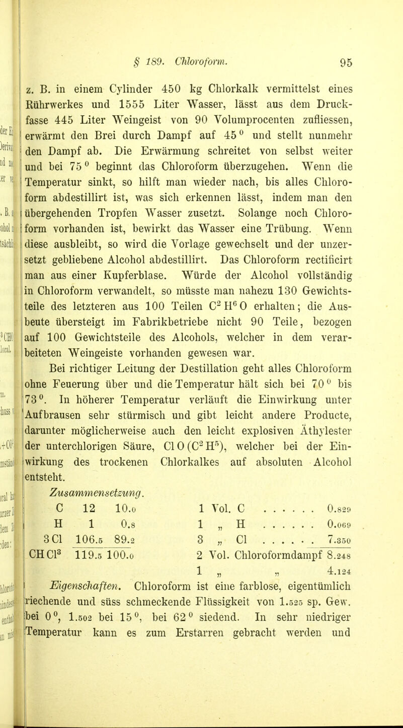 z. B. in einem Cylinder 450 kg Chlorkalk vermittelst eines Rührwerkes und 1555 Liter Wasser, lässt aus dem Druck- fasse 445 Liter Weingeist von 90 Volumprocenten zufliessen, erwärmt den Brei durch Dampf auf 45° und stellt nunmehr den Dampf ab. Die Erwärmung schreitet von selbst weiter und bei 75 0 beginnt das Chloroform überzugehen. Wenn die Temperatur sinkt, so hilft man wdeder nach, bis alles Chloro- form abdestillirt ist, was sich erkennen lässt, indem man den übergehenden Tropfen Wasser zusetzt. Solange noch Chloro- form vorhanden ist, bewirkt das Wasser eine Trübung. Wenn diese ausbleibt, so wird die Vorlage gewechselt und der unzer- setzt gebliebene Alcohol abdestillirt. Das Chloroform rectificirt man aus einer Kupferblase. Würde der Alcohol vollständig in Chloroform verwandelt, so müsste man nahezu 130 Gewichts- teile des letzteren aus 100 Teilen C2H60 erhalten; die Aus- beute übersteigt im Fabrikbetriebe nicht 90 Teile, bezogen auf 100 Gewichtsteile des Alcohols, welcher in dem verar- beiteten Weingeiste vorhanden gewesen war. Bei richtiger Leitung der Destillation geht alles Chloroform ohne Feuerung über und die Temperatur hält sich bei 70° bis 73°. In höherer Temperatur verläuft die Einwirkung unter Aufbrausen sehr stürmisch und gibt leicht andere Producte, darunter möglicherweise auch den leicht explosiven Äthylester der unterchlorigen Säure, C10(C2H5), welcher bei der Ein- wirkung des trockenen Chlorkalkes auf absoluten Alcohol entsteht. Zusammensetzung. C 12 10.0 1 Vol. C 0.829 H 1 0.8 1 „ H 0.069 3C1 106.5 89.2 3 „ Cl .... . . 7.350 CHC13 119.5 lOO.o 2 Vol. Chloroformdampf 8.248 1 „ „ 4.124 Eigenschaften. Chloroform ist eine farblose, eigentümlich riechende und süss schmeckende Flüssigkeit von I.525 sp. Gew. |bei 0°, I.502 bei 15°, bei 62° siedend. In sehr niedriger Temperatur kann es zum Erstarren gebracht werden und