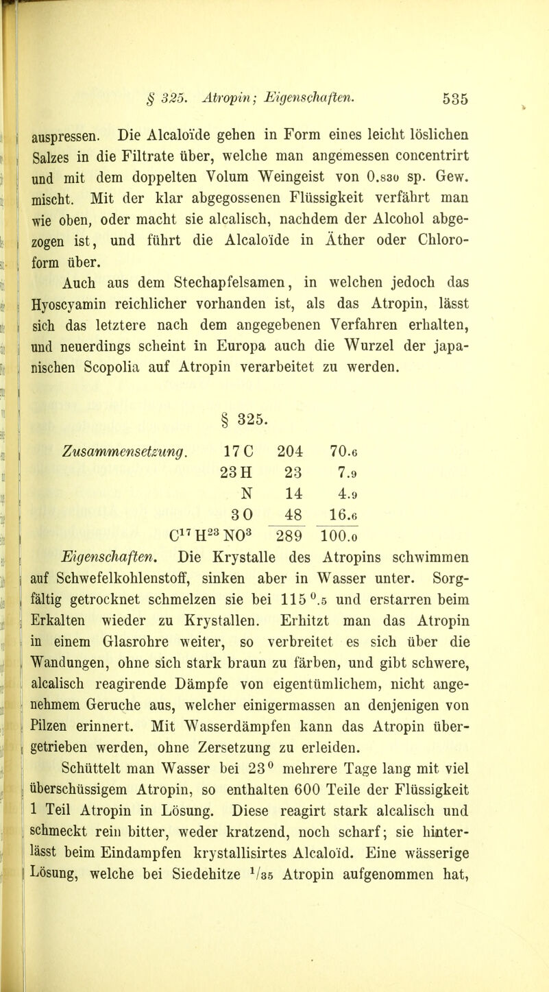 auspressen. Die Alcaloide gehen in Form eines leicht löslichen Salzes in die Filtrate über, welche man angemessen concentrirt und mit dem doppelten Volum Weingeist von 0.830 sp. Gew. mischt. Mit der klar abgegossenen Flüssigkeit verfährt man wie oben, oder macht sie alcalisch, nachdem der Alcohol abge- zogen ist, und führt die Alcaloide in Äther oder Chloro- form über. Auch aus dem Stechapfelsamen, in welchen jedoch das Hyoscyamin reichlicher vorhanden ist, als das Atropin, lässt sich das letztere nach dem angegebenen Verfahren erhalten, und neuerdings scheint in Europa auch die Wurzel der japa- nischen Scopolia auf Atropin verarbeitet zu werden. 325. Zusammensetzung. 17C 204 70.6 23 H 23 7.9 N 14 4.9 30 48 16.6 Ci7H23N03 289 100.0 Eigenschaften. Die Krystalle des Atropins schwimmen auf Schwefelkohlenstoff, sinken aber in Wasser unter. Sorg- fältig getrocknet schmelzen sie bei 115°.5 und erstarren beim Erkalten wieder zu Krystallen. Erhitzt man das Atropin in einem Glasrohre weiter, so verbreitet es sich über die Wandungen, ohne sich stark braun zu färben, und gibt schwere, alcalisch reagirende Dämpfe von eigentümlichem, nicht ange- nehmem Gerüche aus, welcher einigermassen an denjenigen von Pilzen erinnert. Mit Wasserdämpfen kann das Atropin über- getrieben werden, ohne Zersetzung zu erleiden. Schüttelt man Wasser bei 23° mehrere Tage lang mit viel überschüssigem Atropin, so enthalten 600 Teile der Flüssigkeit 1 Teil Atropin in Lösung. Diese reagirt stark alcalisch und schmeckt rein bitter, weder kratzend, noch scharf; sie hinter- lässt beim Eindampfen krystallisirtes Alcaloid. Eine wässerige Lösung, welche bei Siedehitze 1/35 Atropin aufgenommen hat,