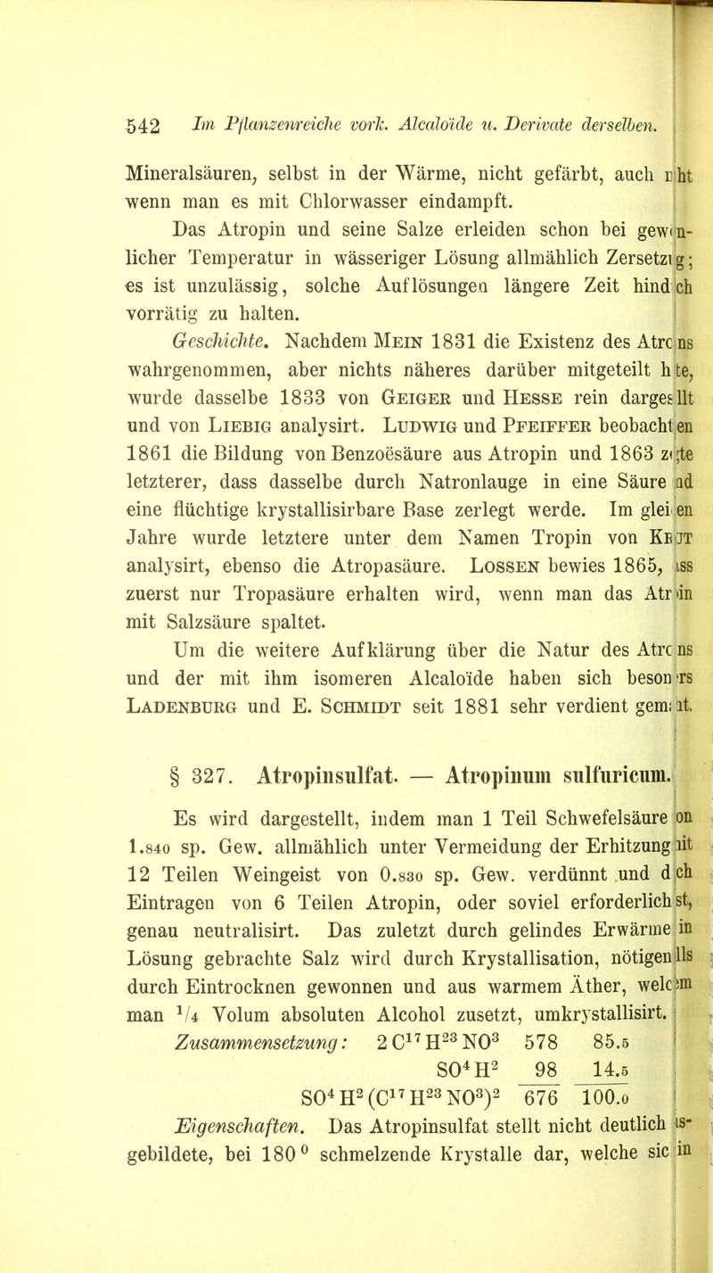 Mineralsäuren; selbst in der Wärme, nicht gefärbt, auch nlht wenn man es mit Chlorwasser eindampft. Das Atropin und seine Salze erleiden schon bei gewon- nener Temperatur in wässeriger Lösung allmählich Zersetzt ig; es ist unzulässig, solche Auflösungen längere Zeit hindlch vorrätig zu halten. Geschichte. Nachdem Mein 1831 die Existenz des Atrcjns wahrgenommen, aber nichts näheres darüber mitgeteilt hte, wurde dasselbe 1833 von Geiger und Hesse rein dargesllt und von Liebig analysirt. Ludwig und Pfeiffee beobachten 1861 die Bildung von Benzoesäure aus Atropin und 1863 zi^te letzterer, dass dasselbe durch Natronlauge in eine Säure lad «ine flüchtige krystallisirbare Base zerlegt werde. Im glel en Jahre wurde letztere unter dem Namen Tropin von Kb jt analysirt, ebenso die Atropasäure. Lossen bewies 1865, 9 zuerst nur Tropasäure erhalten wird, wenn man das Atr dn mit Salzsäure spaltet. Um die weitere Aufklärung über die Natur des Atrc ns und der mit ihm isomeren Alcalöide haben sich beson rs Ladenburg und E. Schmidt seit 1881 sehr verdient gern; it. § 327. Atropinsulfat. — Atropinum sulfuricum. Es wird dargestellt, indem man 1 Teil Schwefelsäure on 1.840 sp. Gew. allmählich unter Vermeidung der Erhitzung iiit 12 Teilen Weingeist von 0.830 sp. Gew. verdünnt und dich Eintragen von 6 Teilen Atropin, oder soviel erforderlichst, genau neutralisirt. Das zuletzt durch gelindes Erwärme in Lösung gebrachte Salz wird durch Krystallisation, nötigen Iis durch Eintrocknen gewonnen und aus warmem Äther, welc ;m man 1U Volum absoluten Alcohol zusetzt, umkrystallisirt. Zusammensetzung: 2C17H23N03 578 85.5 S04H2 _98 14.5 S04H2(C17H23N03)2 676 lOO.o Eigenschaften. Das Atropinsulfat stellt nicht deutlich |is- gebildete, bei 180° schmelzende Krystalle dar, welche sie in