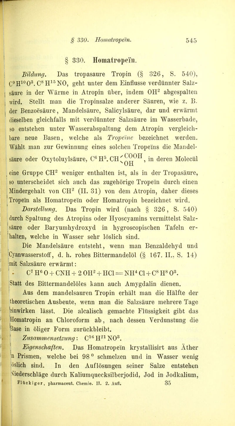 § 330. Homatropei'n. Bildung. Das tropasaure Tropin (§ 326, S. 540), C9H10O3.C8H15NO, geht unter dem Einflüsse verdünnter Salz- säure in der Wärme in Atropin über, indem OH2 abgespalten wird. Stellt man die Tropinsalze anderer Säuren, wie z. B. der Benzoesäure, Mandelsäure, Salicylsäure, dar und erwärmt dieselben gleichfalls mit verdünnter Salzsäure im Wasserbade, so entstehen unter Wasserabspaltung dem Atropin vergleich- bare neue Basen, welche als Tropeme bezeichnet werden. Wählt man zur Gewinnung eines solchen Trope'ins die Mandel- säure oder Oxytoluylsäure, C6H5.CH^^0H, in deren Molecül eine Gruppe CH2 weniger enthalten ist, als in der Tropasäure, so unterscheidet sich auch das zugehörige Trope'in durch einen Mindergehalt von CH2 (II. 31) von dem Atropin, daher dieses Trope'in als Homatrope'in oder Homatropin bezeichnet wird. Darstellung. Das Tropin wird (nach § 326, S. 540) durch Spaltung des Atropins oder Hyoscyamins vermittelst Salz- säure oder Baryumhydroxyd in hygroscopischen Tafeln er- halten, welche in Wasser sehr löslich sind. Die Mandelsäure entsteht, wenn man Benzaldehyd und [Cyanwasserstoff, d. h. rohes Bittermandelöl (§ 167. IL, S. 14) ;mit Salzsäure erwärmt: ' : C7H60 + CNH+20H2 + HC1 = NH4C1 + C8H803. Statt des Bittermandelöles kann auch Amygdalin dienen. Aus dem mandelsauren Tropin erhält man die Hälfte der theoretischen Ausbeute, wenn man die Salzsäure mehrere Tage 'einwirken lässt. Die alcalisch gemachte Flüssigkeit gibt das Homatropin an Chloroform ab, nach dessen Verdunstung die Base in öliger Form zurückbleibt. Zusammensetzung: C16H21N03. Eigenschaften. Das Homatrope'in krystallisirt aus Äther n Prismen, welche bei 980 schmelzen und in Wasser wenig öslich sind. In den Auflösungen seiner Salze entstehen Niederschläge durch Kaliumquecksilberjodid, Jod in Jodkalium, Flückiger, pharmaceut. Chemie. II. 2. Aufl. 35