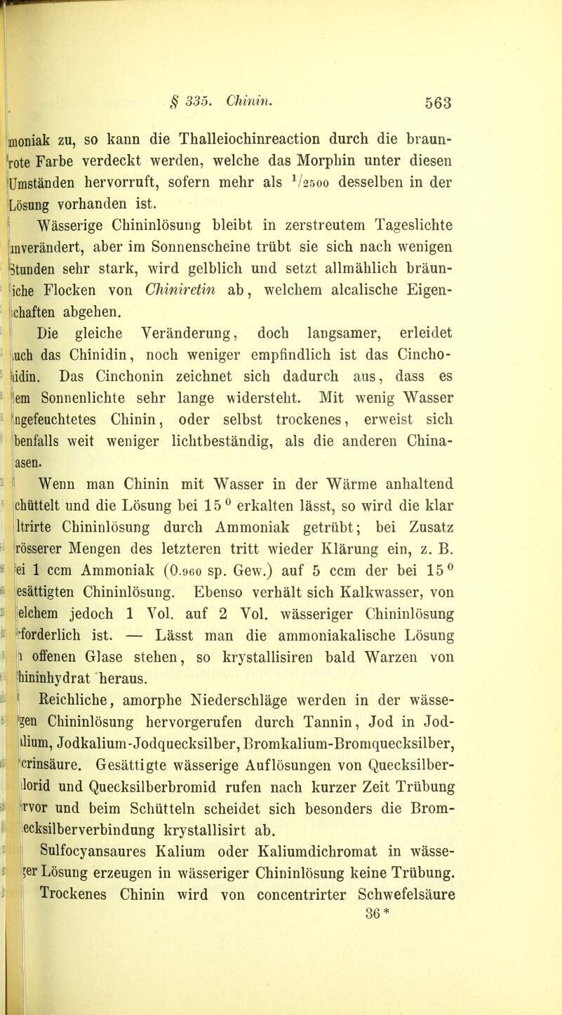 moniak zu, so kann die Thalleiochinreaction durch die braun- rote Farbe verdeckt werden, welche das Morphin unter diesen [Umständen hervorruft, sofern mehr als 1/25oo desselben in der Wässerige Chininlösung bleibt in zerstreutem Tageslichte imverändert, aber im Sonnenscheine trübt sie sich nach wenigen Stunden sehr stark, wird gelblich und setzt allmählich bräun- iche Flocken von Chiniretin ab, welchem alcalische Eigen- schaften abgehen. Die gleiche Veränderung, doch langsamer, erleidet uch das Chinidin, noch weniger empfindlich ist das Cincho- ädin. Das Cinchonin zeichnet sich dadurch aus, dass es lern Sonnenlichte sehr lange widersteht. Mit wenig Wasser ngefeuchtetes Chinin, oder selbst trockenes, erweist sich benfalls weit weniger lichtbeständig, als die anderen China- asen. Wenn man Chinin mit Wasser in der Wärme anhaltend chüttelt und die Lösung bei 15° erkalten lässt, so wird die klar ltrirte Chininlösung durch Ammoniak getrübt; bei Zusatz rösserer Mengen des letzteren tritt wieder Klärung ein, z. B. fei 1 ccm Ammoniak (0.960 sp. Gew.) auf 5 ccm der bei 15° esättigten Chininlösung. Ebenso verhält sich Kalkwasser, von elchem jedoch 1 Vol. auf 2 Vol. wässeriger Chininlösung 'forderlich ist. — Lässt man die ammoniakalische Lösung i offenen Glase stehen, so krystallisiren bald Warzen von ihininhydrat heraus. Reichliche, amorphe Niederschläge werden in der wässe- ren Chininlösung hervorgerufen durch Tannin, Jod in Jod- ilium, Jodkalium-Jodquecksilber, Bromkalium-Bromquecksilber, crinsäure. Gesättigte wässerige Auflösungen von Quecksilber- ilorid und Quecksilberbromid rufen nach kurzer Zeit Trübung rvor und beim Schütteln scheidet sich besonders die Brom- ecksilberverbindung krystallisirt ab. ! Sulfocyansaures Kalium oder Kaliumdichromat in wässe- $er Lösung erzeugen in wässeriger Chininlösung keine Trübung. Trockenes Chinin wird von concentrirter Schwefelsäure Lösung vorhanden ist. 36*