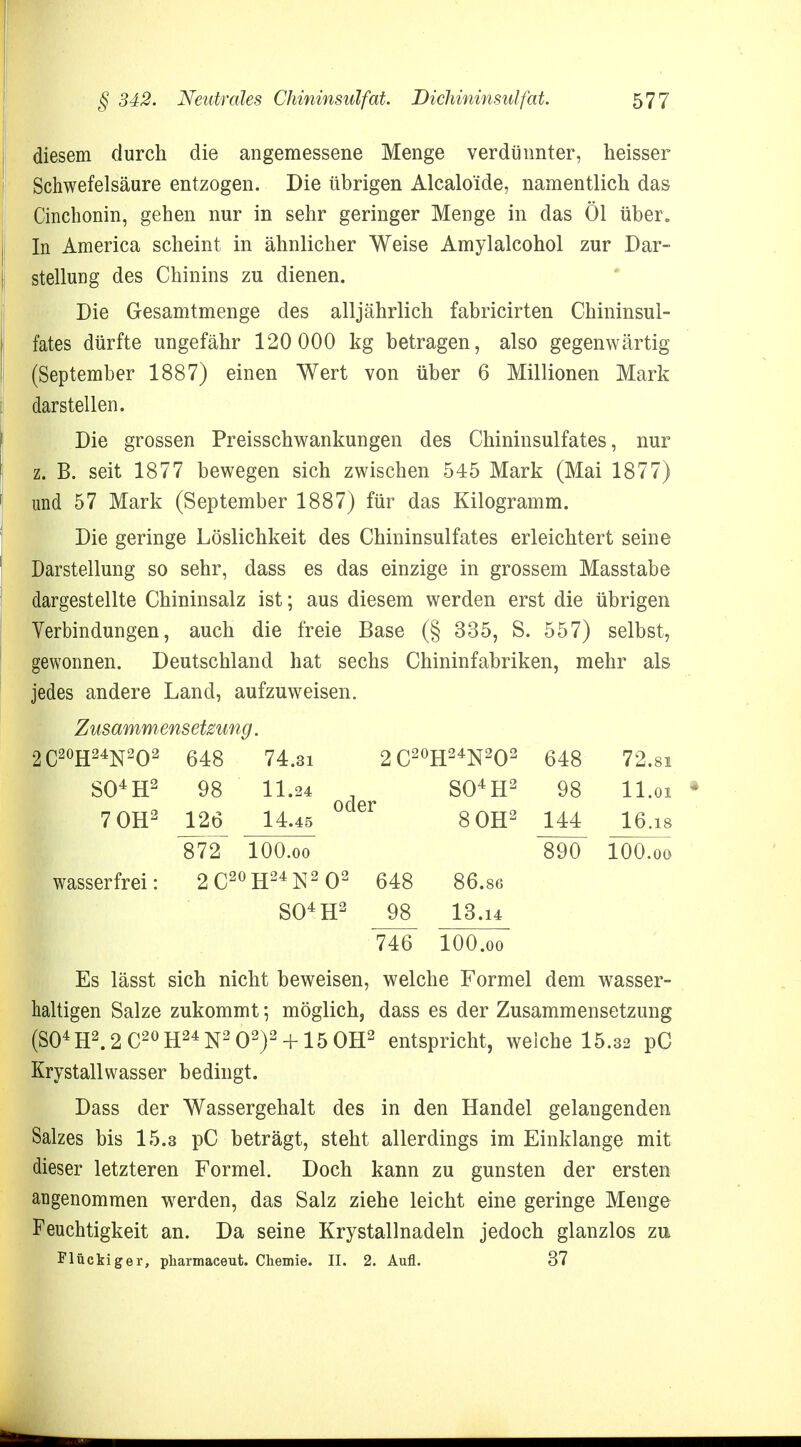 diesem durch die angemessene Menge verdünnter, heisser Schwefelsäure entzogen. Die übrigen Alcalo'ide, namentlich das Cinchonin, gehen nur in sehr geringer Menge in das Öl über. In America scheint in ähnlicher Weise Amylalcohol zur Dar- stellung des Chinins zu dienen. Die Gesamtmenge des alljährlich fabricirten Chininsul- fates dürfte ungefähr 120 000 kg betragen, also gegenwärtig (September 1887) einen Wert von über 6 Millionen Mark darstellen. Die grossen Preisschwankungen des Chininsulfates, nur z. B. seit 1877 bewegen sich zwischen 545 Mark (Mai 1877) und 57 Mark (September 1887) für das Kilogramm. Die geringe Löslichkeit des Chininsulfates erleichtert seine Darstellung so sehr, dass es das einzige in grossem Masstabe dargestellte Chininsalz ist; aus diesem werden erst die übrigen Verbindungen, auch die freie Base (§ 335, S. 557) selbst, gewonnen. Deutschland hat sechs Chininfabriken, mehr als jedes andere Land, aufzuweisen. Zusammensetzung. 2C20H24N2O2 648 74.31 2C20 H24N2Q2 648 72.81 S04H2 98 11.24 oder S04H2 98 11.01 7 OH2 126 14.45 8 OH2 144 16.18 872 lOO.oo 890 100.00 wasserfrei: 2C20 H24N2 SO4 O2 648 H2 98 86.86 13.14 746 lOO.oo Es lässt sich nicht beweisen, welche Formel dem wasser- haltigen Salze zukommt •, möglich, dass es der Zusammensetzung (S04H2.2C2OH24N2O2)2 + 15OH2 entspricht, weiche 15.32 pC Krystallwasser bedingt. Dass der Wassergehalt des in den Handel gelangenden Salzes bis 15.3 pC beträgt, steht allerdings im Einklänge mit dieser letzteren Formel. Doch kann zu gunsten der ersten angenommen werden, das Salz ziehe leicht eine geringe Menge Feuchtigkeit an. Da seine Krystallnadeln jedoch glanzlos zu Flückiger, pharmaceut. Chemie. II. 2. Aufl. 37