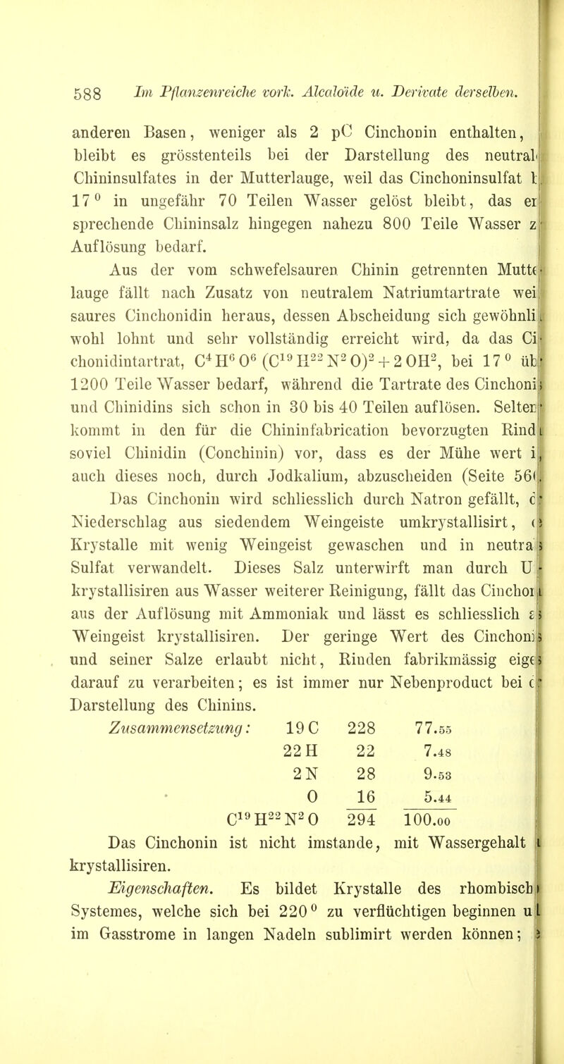 anderen Basen, weniger als 2 pC Cinchonin enthalten, bleibt es grösstenteils bei der Darstellung des neutral<|: Chininsulfates in der Mutterlauge, weil das Cinchoninsulfat t| 17° in ungefähr 70 Teilen Wasser gelöst bleibt, das er sprechende Chininsalz hingegen nahezu 800 Teile Wasser zr Auflösung bedarf. Aus der vom schwefelsauren Chinin getrennten Mutt(> lauge fällt nach Zusatz von neutralem Natriumtartrate weif saures Cinchonidin heraus, dessen Abscheidung sich gewöhnlii wohl lohnt und sehr vollständig erreicht wird, da das Gill chonidintartrat, C4 H6 06 (C19 H22 N2 O)2 + 2 OH2, bei 17 0 übj 1200 Teile Wasser bedarf, während die Tartrate des Cinchoni* und Chinidins sich schon in 30 bis 40 Teilen auflösen. Selterf kommt in den für die Chininfabrication bevorzugten Rindt soviel Chinidin (Conchinin) vor, dass es der Mühe wert ig auch dieses noch, durch Jodkalium, abzuscheiden (Seite 56(1 Das Cinchonin wird schliesslich durch Natron gefällt, c| Niederschlag aus siedendem Weingeiste umkrystallisirt, (| Krystalle mit wenig Weingeist gewaschen und in neutral Sulfat verwandelt. Dieses Salz unterwirft man durch U j krystallisiren aus Wasser weiterer Reinigung, fällt das CinchoijL aus der Auflösung mit Ammoniak und lässt es schliesslich i\ Weingeist krystallisiren. Der geringe Wert des Cinchoniji und seiner Salze erlaubt nicht , Rinden fabrikmässig eige darauf zu verarbeiten; es ist immer nur Nebenproduct bei c Darstellung des Chinins. Zusammensetzung: 19 C 228 77.55 22 H 22 7.48 2N 28 9.53 0 JL6 5.44 C19H22N20 294 100#()0 Das Cinchonin ist nicht imstande, mit Wassergehalt krystallisiren. Eigenschaften. Es bildet Krystalle des rhombisch Systemes, welche sich bei 220° zu verflüchtigen beginnen u im Gasstrome in langen Nadeln sublimirt werden können;