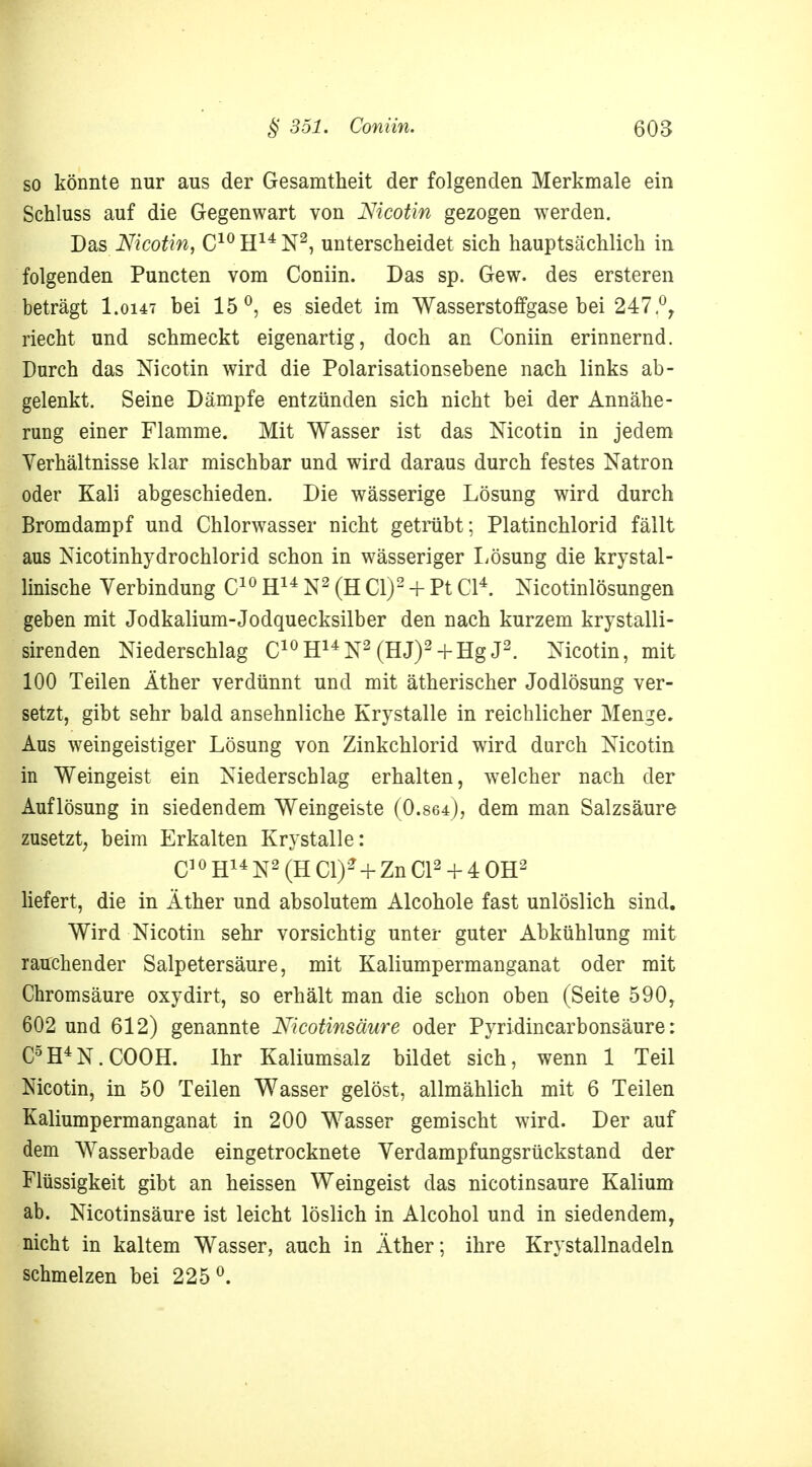 so könnte nur aus der Gesamtheit der folgenden Merkmale ein Schluss auf die Gegenwart von Nicotin gezogen werden. Das Nicotin, C10 H14 N2, unterscheidet sich hauptsächlich in folgenden Puncten vom Coniin. Das sp. Gew. des ersteren beträgt I.0147 bei 15°, es siedet im Wasserstoffgase bei 247,°r riecht und schmeckt eigenartig, doch an Coniin erinnernd. Durch das Nicotin wird die Polarisationsebene nach links ab- gelenkt. Seine Dämpfe entzünden sich nicht bei der Annähe- rung einer Flamme. Mit Wasser ist das Nicotin in jedem Verhältnisse klar mischbar und wird daraus durch festes Natron oder Kali abgeschieden. Die wässerige Lösung wird durch Bromdampf und Chlorwasser nicht getrübt; Platinchlorid fällt aus Nicotinhydrochlorid schon in wässeriger Lösung die krystal- linische Verbindung C10 H14 N2 (H Cl)2 + Pt Cl4. Nicotinlösungen geben mit Jodkalium-Jodquecksilber den nach kurzem krystalli- sirenden Niederschlag C10H14N2 (HJ)2+ Hg J2. Nicotin, mit 100 Teilen Äther verdünnt und mit ätherischer Jodlösung ver- setzt, gibt sehr bald ansehnliche Krystalle in reichlicher Menge. Aus weingeistiger Lösung von Zinkchlorid wird durch Nicotin in Weingeist ein Niederschlag erhalten, welcher nach der Auflösung in siedendem Weingeiste (0.864), dem man Salzsäure zusetzt, beim Erkalten Krystalle: Q1 0 H14 N2 (H Cly+ Zn Q2 + 4 0H2 liefert, die in Äther und absolutem Alcohole fast unlöslich sind. Wird Nicotin sehr vorsichtig unter guter Abkühlung mit rauchender Salpetersäure, mit Kaliumpermanganat oder mit Chromsäure oxydirt, so erhält man die schon oben (Seite 590, 602 und 612) genannte Nicotinsäure oder Pyridincarbonsäure: C5H4N.COOH. Ihr Kaliumsalz bildet sich, wenn 1 Teil Nicotin, in 50 Teilen Wasser gelöst, allmählich mit 6 Teilen Kaliumpermanganat in 200 Wasser gemischt wird. Der auf dem Wasserbade eingetrocknete Verdampfungsrückstand der Flüssigkeit gibt an heissen Weingeist das nicotinsaure Kalium ab. Nicotinsäure ist leicht löslich in Alcohol und in siedendem, nicht in kaltem Wasser, auch in Äther; ihre Krystallnadeln schmelzen bei 225°.