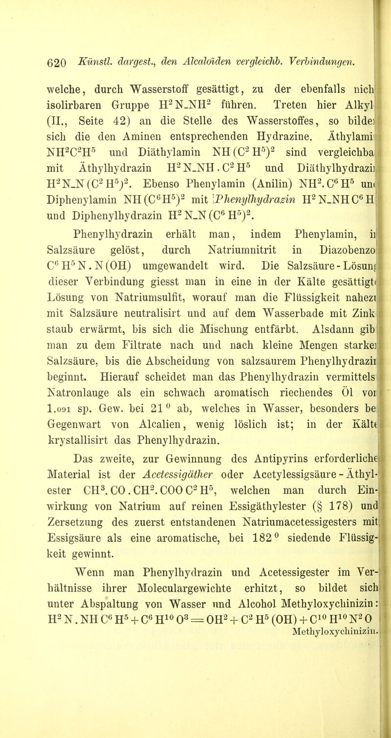 welche, durch Wasserstoff gesättigt, zu der ebenfalls nich isolirbaren Gruppe H2N_NH2 führen. Treten hier Alkylj (II., Seite 42) an die Stelle des Wasserstoffes, so bildei sich die den Aminen entsprechenden Hydrazine. Äthylami!! NH2C2H5 uüd Diäthylamin NH(C2H5)2 sind vergleichbaj mit Äthylhydrazin H2N_NH.C2H5 und Diäthylhydraziij H2N_N(C2 H5)2. Ebenso Phenylamin (Anilin) NH2.C6H5 un< Diphenylamin NH(C6H5)2 mit Phenylhydrazin H2N_NHC6H! und Diphenylhydrazin H2 N_N (C6 H5)2. Phenylhydrazin erhält man, indem Phenylamin, ii Salzsäure gelöst, durch Natriumnitrit in Diazobenzo C6H5N.N(OH) umgewandelt wird. Die Salzsäure - Lösun dieser Verbindung giesst man in eine in der Kälte gesättigt Lösung von Natriumsulfit, worauf man die Flüssigkeit nahezi mit Salzsäure neutralisirt und auf dem Wasserbade mit Zink staub erwärmt, bis sich die Mischung entfärbt. Alsdann gib man zu dem Filtrate nach und nach kleine Mengen starke] Salzsäure, bis die Abscheidung von salzsaurem Phenylhydrazii beginnt. Hierauf scheidet man das Phenylhydrazin vermittels Natronlauge als ein schwach aromatisch riechendes Öl vor I.091 sp. Gew. bei 21° ab, welches in Wasser, besonders be Gegenwart von Alealien, wenig löslich ist; in der Kält( krystallisirt das Phenylhydrazin. Das zweite, zur Gewinnung des Antipyrins erforderliche Material ist der Acetessigäther oder Acetylessigsäure - Äthyl ester CH3. CO . CH2. COO C2 H5, welchen man durch Ein Wirkung von Natrium auf reinen Essigäthylester (§ 178) un Zersetzung des zuerst entstandenen Natriumacetessigesters mit Essigsäure als eine aromatische, bei 182° siedende Flüssig keit gewinnt. Wenn man Phenylhydrazin und Acetessigester im Yer hältnisse ihrer Moleculargewichte erhitzt, so bildet sich unter Abspaltung von Wasser und Alcohol Methyloxychinizin H2 N. NH C6 H5 + C6 H10 O3 = OH2 + C2 H5 (OH) + C10 H10 N2 0 Methyloxychinizin