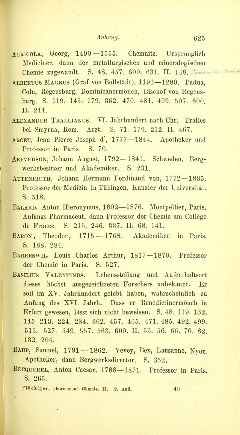 Agricola, Georg, 1490—1555. Chemnitz. Ursprünglich Mediciner, dann der metallurgischen und mineralogischen Chemie zugewandt. S. 48. 457. 6O0. 631. II. 148. Albertus Magnus (Graf von Boilstädt), 1193—1280. Padua, Cöln, Regensburg. Dominicanermönch, Bischof von Regens- burg. S. 119. 145. 179. 362. 470. 481. 499. 507. 600. II. 244. Alexander Trallianus. VI. Jahrhundert nach Chr. Tralles bei Smyrna, Rom. Arzt. S. 71. 179. 212. II. 467. Arcet, Jean Pierre Joseph d', 1777—1844. Apotheker und Professor in Paris. S. 70. Arfvedson, Johann August, 1792—1841. Schweden. Berg- werksbesitzer und Akademiker. S. 231. Autenrieth, Johann Hermann Ferdinand von, 1772—1835. Professor der Medicin in Tübingen, Kanzler der Universität. S. 518. Balard, Anton Hieronymus, 1802—1876. Montpellier, Paris. Anfangs Pharmaceut, dann Professor der Chemie am College de France. S. 215. 246. 337. II. 68. 141. Baron, Theodor, 1715 —1768. Akademiker in Paris. S. 188. 284. Barreswil, Louis Charles Arthur, 1817 — 1870. Professor der Chemie in Paris. S. 527. Basilius Yalentinus. Lebensstellung und Aufenthaltsort dieses höchst ausgezeichneten Forschers unbekannt. Er soll im XV. Jahrhundert gelebt haben, wahrscheinlich zu Anfang des XVI. Jahrh, Dass er Benedictinermönch in Erfurt gewesen, lässt sich nicht beweisen. S. 48. 119. 132. 145. 213. 224. 284. 362. 457. 465. 471. 485. 492. 499. 515. 527. 549. 557. 563. 600. II. 55. 56. 66. 70. 82. 132. 204. Baup, Samuel, 1791 —1862. Vevey, Bex, Lausanne, Nyon. Apotheker, dann Bergwerksdirector. S. 352. Becquerel, Anton Caesar, 1788—1871. Professor in Paris. S. 265. Flückiger, pharmaceut. Chemie. II. 2. Aufl. 40