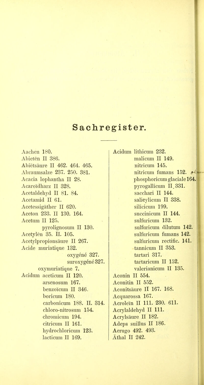 Sachregister. Aachen 180. Abieten II 386. Abietsäure II 462. 464. 465. Abraumsalze 237. 250. 381. Acacia lophantha II 28. Acaroidharz II 328. Acetaldehyd II 81. 84. Acetamid II 61. Acetessigäther II 620. Aceton 233. II 130. 164. Acetum II 125. pyrolignosum II 130. Acetylen 35. II. 105. Acetylpropionsäure II 267. Acide muriatique 132. oxygene 327. suroxygene 327. oxyrauriatique 7. Acidum aceticum II 120. arsenosum 167. benzoicum II 346. boricum 180. carbonicum 188. II. 314. chloro-nitrosum 154. chromicum 194. citricum II 161. hydrochloricum 123. lacticum II 169. Acidum lithicum 232. malicum II 149. nitricum 145. nitricum fumans 152. phosphoricum glaciale 164 pyrogallicum II, 331. sacchari II 144. salicylicum II 338. silicicum 199. succinicum II 144. sulfuricum 132. sulfuricum dilutum 142. sulfuricum fumans 142. sulfuricum rectific. 141. tannicum II 353. tartari 317. tartaricum II 152. valerianicum II 135. Aconin II 554. Aconitin II 552. Aconitsäure II 167. 168. Acquarossa 167. Acrolem II 111. 230. 611. Acrylaldehyd II 111. Acrylsäure II 182. Adeps suillus II 186. Aerugo 492. 493. Äthal II 242.