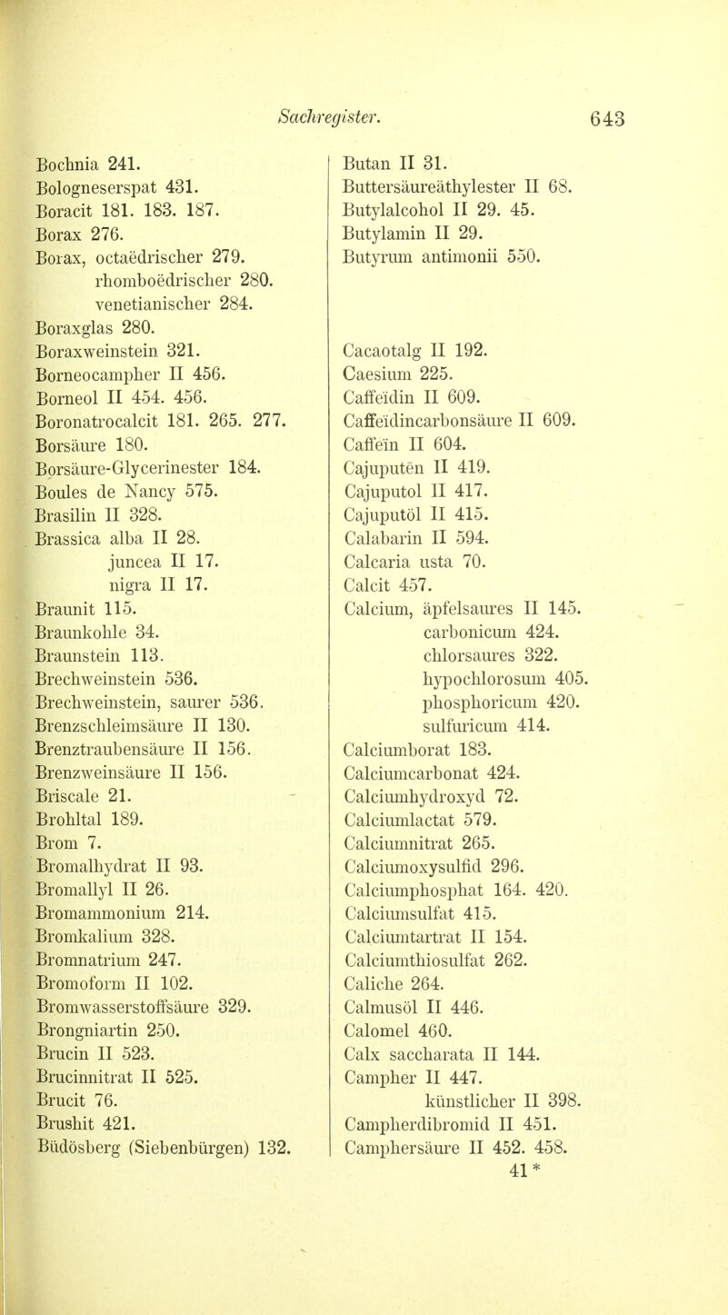 Bochnia 241. Bologneserspat 431. Boracit 181. 183. 187. Borax 276. Borax, octaedrischer 279. rhomboedrischer 280. venetianischer 284. Boraxglas 280. Boraxweinstein 321. Borneocampher II 456. Borneol II 454. 456. Boronatrocalcit 181. 265. 277. Borsäure 180. Borsäure-Glycerinester 184. Boules de Nancy 575. Brasilin II 328. Brassica alba II 28. juncea II 17. nigra II 17. Braunit 115. Braunkohle 34. Braunstein 113. Brechweinstein 536. Brechweinstein, saurer 536. Brenzschleimsäure II 130. Brenztraubensäure II 156. Brenzweinsäure II 156. Briseale 21. Brohltal 189. Brom 7. Bromalhydrat II 93. Bromallyl II 26. Bromammonium 214. Bromkalium 328. Bromnatrium 247. Bromoform II 102. Bromwasserstoffsäure 329. Brongniartin 250. Brucin II 523. Brucinnitrat II 525. Brucit 76. Brushit 421. Biidösberg (Siebenbürgen) 132. Butan II 31. Buttersäureäthylester II 68. Butylalcohol II 29. 45. Butylamin II 29. Butyrum antimonii 550. Cacaotalg II 192. Caesium 225. Caffeidin II 609. Caffe'idincarbonsäure II 609. Caffein II 604. Cajuputen II 419. Cajuputol II 417. Cajuputöl II 415. Calabarin II 594. Calcaria usta 70. Calcit 457. Calcium, äpfelsaures II 145. carbonicum 424. chlorsaures 322. hypochlorosum 405. phosphoricum 420. sulfuricum 414. Calciumborat 183. Calciumcarbonat 424. Calciumhydroxyd 72. Calciumlactat 579. Calciumnitrat 265. Calciumoxysulfid 296. Calciumphosphat 164. 420. Calciumsulfat 415. Calciumtartrat II 154. Calciumthiosulfat 262. Caliche 264. Calmusöl II 446. Calomel 460. Calx saccharata II 144. Campher II 447. künstlicher II 398. Campherdibromid II 451. Camphersäure II 452. 458. 41*