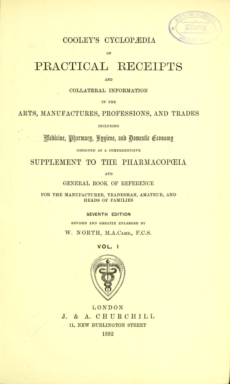 OOOLEY'S CYCLOPAEDIA OF PRACTICAL RECEIPTS AND COLLATERAL INFORMATION IN THE ARTS, MANUFACTURES, PROFESSIONS, AND TRADES INCLUDING DESIGNED AS A COMPREHENSIVE SUPPLEMENT TO THE PHAKMACOPCEIA AND GENERAL BOOK OF REFERENCE FOR THE MANUFACTURER, TRADESMAN, AMATEUR, AND HEADS OF FAMILIES SEVENTH EDITION REVISED AND GREATLY ENLARGED BY W. NORTH, M.A.Camb., F.C.S. VOL. I LONDON J. & A. CHURCHILL 11, NEW BURLINGTON STREET 1892