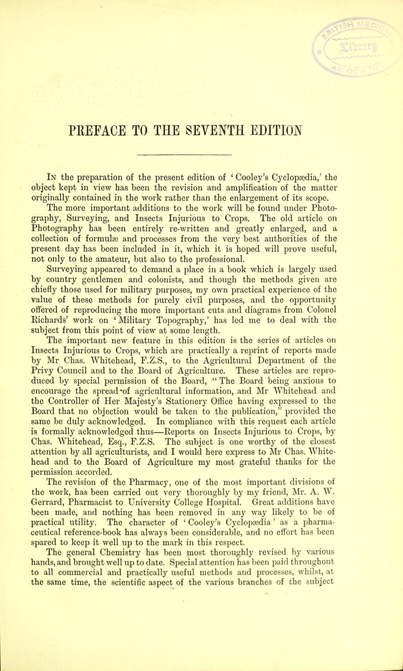 PREFACE TO THE SEVENTH EDITION In the preparation of the present edition of ' Cooley's Cyclopaedia,' the object kept in view has been the revision and amplification of the matter originally contained in the work rather than the enlargement of its scope. The more important additions to the work will be found under Photo- graphy, Surveying, and Insects Injurious to Crops. The old article on Photography has been entirely re-written and greatly enlarged, and a collection of formulae and processes from the very best authorities of the present day has been included in it, which it is hoped will prove useful, not only to the amateur, but also to the professional. Surveying appeared to demand a place in a book which is largely used by country gentlemen and colonists, and though the methods given are chiefly those used for military purposes, my own practical experience of the value of these methods for purely civil purposes, and the opportunity offered of reproducing the more important cuts and diagrams from Colonel Richards' work on ' Military Topography,' has led me to deal with the subject from this point of view at some length. The important new feature in this edition is the series of articles on Insects Injurious to Crops, which are practically a reprint of reports made by Mr Chas. Whitehead, F.Z.S., to the Agricultural Department of the Privy Council and to the Board of Agriculture. These articles are repro- duced by special permission of the Board,  The Board being anxious to encourage the spread of agricultural information, and Mr Whitehead and the Controller of Her Majesty's Stationery Office having expressed to the Board that no objection would be taken to the publication, provided the same be duly acknowledged. In compliance with this request each article is formally acknowledged thus—Reports on Insects Injurious to Crops, by Chas. Whitehead, Esq., F.Z.S. The subject is one worthy of the closest attention by all agriculturists, and I would here express to Mr Chas. White- head and to the Board of Agriculture my most grateful thanks for the permission accorded. The revision of the Pharmacy, one of the most important divisions of the work, has been carried out very thoroughly by my friend, Mr. A. W. Gerrard, Pharmacist to University College Hospital. Great additions have been made, and nothing has been removed in any way likely to be of practical utility. The character of ' Cooley's Cyclopaedia' as a pharma- ceutical reference-book has always been considerable, and no effort has been spared to keep it well up to the mark in this respect. The general Chemistry has been most thoroughly revised by various hands, and brought well up to date. Special attention has been paid throughout to all commercial and practically useful methods and processes, whilst, at the same time, the scientific aspect of the various branches of the subject