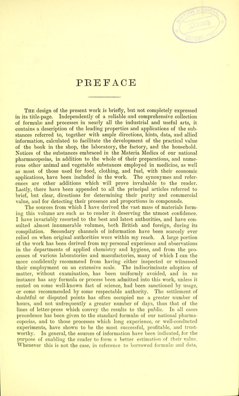 PREFACE The design of the present work is briefly, but not complete!}7 expressed in its title-page. Independently of a reliable and comprehensive collection of formulae and processes in nearly all the industrial and useful arts, it contains a description of the leading properties and applications of the sub- stances referred to, together with ample directions, hints, data, and allied information, calculated to facilitate the development of the practical value of the book in the shop, the laboratory, the factory, and the household. Notices of the substances embraced in the Materia Medica of our national pharmacopoeias, in addition to the whole of their preparations, and nume- rous other animal and vegetable substances employed in medicine, as well as most of those used for food, clothing, and fuel, with their economic applications, have been included in the work. The synonymes and refer- ences are other additions which will prove invaluable to the reader. Lastly, there have been appended to all the principal articles referred to brief, but clear, directions for determining their purity and commercial value, and for detecting their presence and proportions in compounds. The sources from which I have derived the vast mass of materials form- ing this volume are such as to render it deserving the utmost confidence. I have invariably resorted to the best and latest authorities, and have con- sulted almost innumerable volumes, both British and foreign, during its compilation. Secondary channels of information have been scarcely ever relied on when original authorities were within my reach. A large portion of the work has been derived from my personal experience and observations in the departments of applied chemistry and hygiene, and from the pro- cesses of various laboratories and manufactories, many of which I can the more confidently recommend from having either inspected or witnessed their employment on an extensive scale. The indiscriminate adoption of matter, without examination, has been uniformly avoided, and in no instance has any formula or process been admitted into this work, unless it rested on some well-known fact of science, had been sanctioned by usage, or come recommended by some respectable authority. The settlement of doubtful or disputed points has often occupied me a greater number of hours, and not unfrequently a greater number of days, than that of the lines of letter-press which convey the results to the public. In all cases precedence has been given to the standard formulae of our national pharma- copoeias, and to those processes which long experience, or well-conducted experiments, have shown to be the most successful, profitable, and trust- worth}'. In general, the sources of information have been indicated, for the purpose of enabling the reader to form a better estimation of their value. Whenever this is not the case, in reference to borrowed formula1 and data.