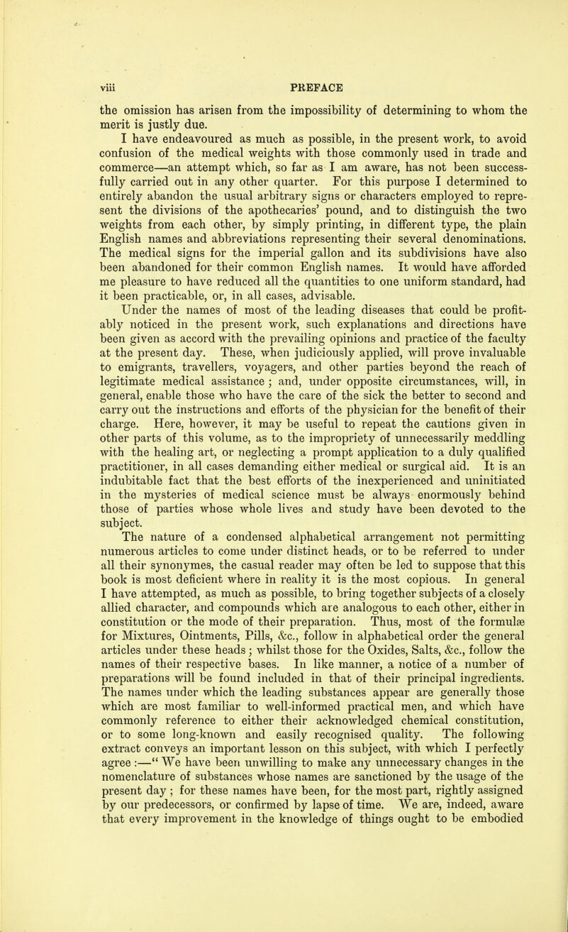 the omission has arisen from the impossibility of determining to whom the merit is justly due. I have endeavoured as much as possible, in the present work, to avoid confusion of the medical weights with those commonly used in trade and commerce—an attempt which, so far as I am aware, has not been success- fully carried out in any other quarter. For this purpose I determined to entirely abandon the usual arbitrary signs or characters employed to repre- sent the divisions of the apothecaries' pound, and to distinguish the two weights from each other, by simply printing, in different type, the plain English names and abbreviations representing their several denominations. The medical signs for the imperial gallon and its subdivisions have also been abandoned for their common English names. It would have afforded me pleasure to have reduced all the quantities to one uniform standard, had it been practicable, or, in all cases, advisable. Under the names of most of the leading diseases that could be profit- ably noticed in the present work, such explanations and directions have been given as accord with the prevailing opinions and practice of the faculty at the present day. These, when judiciously applied, will prove invaluable to emigrants, travellers, voyagers, and other parties beyond the reach of legitimate medical assistance ; and, under opposite circumstances, will, in general, enable those who have the care of the sick the better to second and carry out the instructions and efforts of the physician for the benefit of their charge. Here, however, it may be useful to repeat the cautions given in other parts of this volume, as to the impropriety of unnecessarily meddling with the healing art, or neglecting a prompt application to a duly qualified practitioner, in all cases demanding either medical or surgical aid. It is an indubitable fact that the best efforts of the inexperienced and uninitiated in the mysteries of medical science must be always enormously behind those of parties whose whole lives and study have been devoted to the subject. The nature of a condensed alphabetical arrangement not permitting numerous articles to come under distinct heads, or to be referred to under all their synonymes, the casual reader may often be led to suppose that this book is most deficient where in reality it is the most copious. In general I have attempted, as much as possible, to bring together subjects of a closely allied character, and compounds which are analogous to each other, either in constitution or the mode of their preparation. Thus, most of the formulae for Mixtures, Ointments, Pills, &c, follow in alphabetical order the general articles under these heads; whilst those for the Oxides, Salts, &c, follow the names of their respective bases. In like manner, a notice of a number of preparations will be found included in that of their principal ingredients. The names under which the leading substances appear are generally those which are most familiar to well-informed practical men, and which have commonly reference to either their acknowledged chemical constitution, or to some long-known and easily recognised quality. The following extract conveys an important lesson on this subject, with which I perfectly agree :— We have been unwilling to make any unnecessary changes in the nomenclature of substances whose names are sanctioned by the usage of the present day ; for these names have been, for the most part, rightly assigned by our predecessors, or confirmed by lapse of time. We are, indeed, aware that every improvement in the knowledge of things ought to be embodied