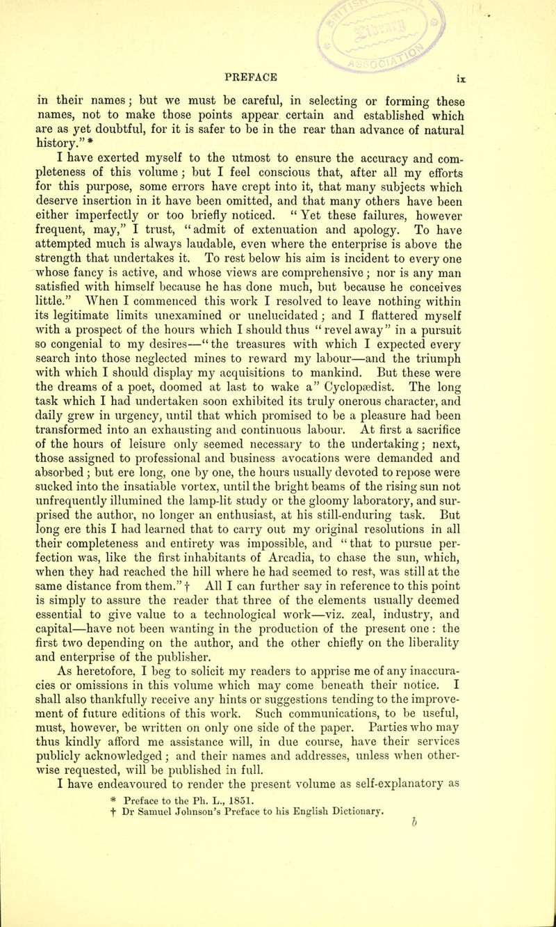 in their names; but we must be careful, in selecting or forming these names, not to make those points appear certain and established which are as yet doubtful, for it is safer to be in the rear than advance of natural history. * I have exerted myself to the utmost to ensure the accuracy and com- pleteness of this volume; but I feel conscious that, after all my efforts for this purpose, some errors have crept into it, that many subjects which deserve insertion in it have been omitted, and that many others have been either imperfectly or too briefly noticed.  Yet these failures, however frequent, may, I trust, admit of extenuation and apology. To have attempted much is always laudable, even where the enterprise is above the strength that undertakes it. To rest below his aim is incident to every one whose fancy is active, and whose views are comprehensive; nor is any man satisfied with himself because he has done much, but because he conceives little. When I commenced this work I resolved to leave nothing within its legitimate limits unexamined or unelucidated • and I flattered myself with a prospect of the hours which I should thus revel away in a pursuit so congenial to my desires-—the treasures with which I expected every search into those neglected mines to reward my labour-—and the triumph with which I should display my acquisitions to mankind. But these were the dreams of a poet, doomed at last to wake a Cyclopsedist. The long task which I had undertaken soon exhibited its truly onerous character, and daily grew in urgency, until that which promised to be a pleasure had been transformed into an exhausting and continuous labour. At first a sacrifice of the hours of leisure only seemed necessary to the undertaking; next, those assigned to professional and business avocations were demanded and absorbed ; but ere long, one by one, the hours usually devoted to repose were sucked into the insatiable vortex, until the bright beams of the rising sun not unfrequently illumined the lamp-lit study or the gloomy laboratory, and sur- prised the author, no longer an enthusiast, at his still-enduring task. But long ere this I had learned that to carry out my original resolutions in all their completeness and entirety was impossible, and  that to pursue per- fection was, like the first inhabitants of Arcadia, to chase the sun, which, when they had reached the hill where he had seemed to rest, was still at the same distance from them. f All I can further say in reference to this point is simply to assure the reader that three of the elements usually deemed essential to give value to a technological work—viz. zeal, industry, and capital—have not been wanting in the production of the present one : the first two depending on the author, and the other chiefly on the liberality and enterprise of the publisher. As heretofore, I beg to solicit my readers to apprise me of any inaccura- cies or omissions in this volume which may come beneath their notice. I shall also thankfully receive any hints or suggestions tending to the improve- ment of future editions of this work. Such communications, to be useful, must, however, be written on only one side of the paper. Parties who may thus kindly afford me assistance will, in due course, have their services publicly acknowledged; and their names and addresses, unless when other- wise requested, will be published in full. I have endeavoured to render the present volume as self-explanatory as * Preface to the Ph. L., 1851. f Dr Samuel Johnson's Preface to his English Dictionary. b