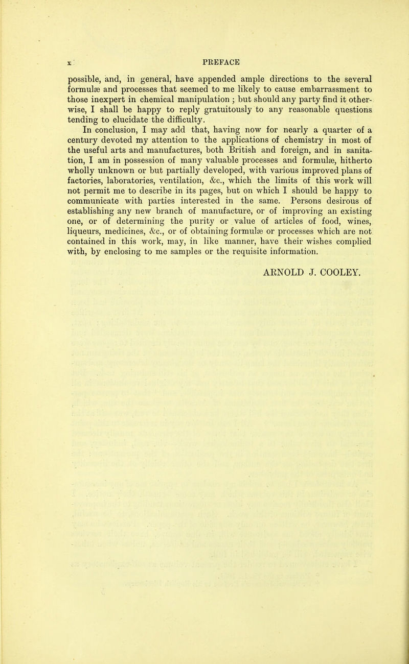 possible, and, in general, have appended ample directions to the several formulae and processes that seemed to me likely to cause embarrassment to those inexpert in chemical manipulation ; but should any party find it other- wise, I shall be happy to reply gratuitously to any reasonable questions tending to elucidate the difficulty. In conclusion, I may add that, having now for nearly a quarter of a century devoted my attention to the applications of chemistry in most of the useful arts and manufactures, both British and foreign, and in sanita- tion, I am in possession of many valuable processes and formulae, hitherto wholly unknown or but partially developed, with various improved plans of factories, laboratories, ventilation, &c, which the limits of this work will not permit me to describe in its pages, but on which I should be happy to communicate with parties interested in the same. Persons desirous of establishing any new branch of manufacture, or of improving an existing one, or of determining the purity or value of articles of food, wines, liqueurs, medicines, &c, or of obtaining formulae or processes which are not contained in this work, may, in like manner, have their wishes complied with, by enclosing to me samples or the requisite information. AENOLD J. COOLEY.