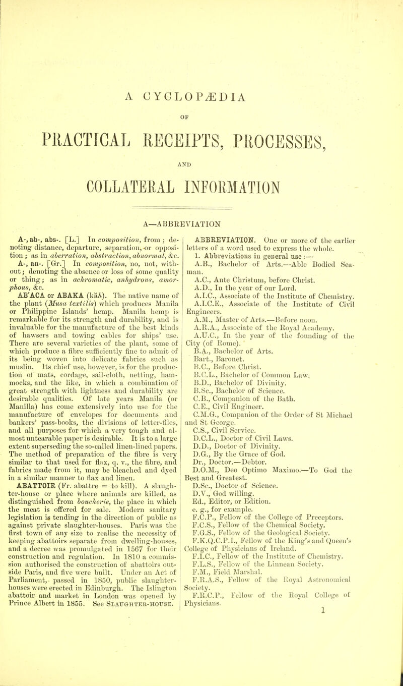 A CYCLOPAEDIA OF PRACTICAL RECEIPTS, PROCESSES, AND COLLATERAL INFORMATION A—ABBREVIATION A-, ab-, abs-. [L.] In composition, from ; de- noting distance, departure, separation, or opposi- tion ; as in aberration, abstraction, abnormal, &c. A-, an-. [Gr.] In composition, no, not, with- out ; denoting the absence or loss of some quality or thing; as in achromatic, anhydrous, amor- phous, &c. AB'ACA or ABAKA (ka£). The native name of the plant (Musa textilis) which produces Manila or Philippine Islands' hemp. Manila hemp is remarkable for its strength and durability, and is invaluable for the manufacture of the best kinds of hawsers and towing cables for ships' use. There are several varieties of the plant, some of which produce a fibre sufficiently fine to admit of its being woven into delicate fabrics such as muslin. Its chief use, however, is for the produc- tion of mats, cordage, sail-cloth, netting, ham- mocks, and the like, in which a combination of great strength with lightness and durability are desirable qualities. Of late years Manila (or Manilla) has come extensively into use for the manufacture of envelopes for documents and bankers' pass-books, the divisions of letter-files, and all purposes for which a very tough and al- most untearable paper is desirable. It is to a large extent superseding the so-called linen-lined papers. The method of preparation of the fibre is very similar to that used for flax, q. v., the fibre, and fabrics made from it, may be bleached and dyed in a similar manner to flax and linen. ABATTOIR (Fr. abattre = to kill). A slaugh- ter-house or place where animals are killed, as distinguished from boucherie, the place in which the meat is offered for sale. Modern sanitary legislation is tending in the direction of public as against private slaughter-houses. Paris was the first town of any size to realise the necessity of keeping abattoirs separate from dwelling-houses, and a decree was promulgated in 1567 for their construction and regulation. In 1810 a commis- sion authorised the construction of abattoirs out- side Paris, and five were built. Under an Act of Parliament, passed in 1850, public slaughter- houses were erected in Edinburgh. The Islington abattoir and market in London was opened by Prince Albert in 1855. See Slaughter-hofse.* j ABBREVIATION. One or more of the earlier letters of a word used to express the whole. 1. Abbreviations in general use :— A.B., Bachelor of Arts.—Able Bodied Sea- man. A.C., Ante Christum, before Christ. A.D., In the year of our Lord. A. I.C., Associate of the Institute of Chemistry. A.I.C.E., Associate of the Institute of Civil Engineers. A.M., Master of Arts.—Before noon. A.R.A., Associate of the Royal Academy. A. U.C., In the year of the founding of the City (of Rome). B. A., Bachelor of Arts. Bart., Baronet. B.C., Before Christ. B.C.L., Bachelor of Common Law. B.D., Bachelor of Divinity. B. Sc, Bachelor of Science. C. B., Companion of the Bath. C.E., Civil Engineer. C.M.G., Companion of the Order of St Michael and St George. C. S., Civil Service. D. C.L., Doctor of Civil Laws. D.D., Doctor of Divinity. D.G., By the Grace of God. Dr., Doctor.—Debtor. D.O.M., Deo Optimo Maximo.—To God the Best and Greatest. D.Sc, Doctor of Science. D.V., God willing. Ed., Editor, or Edition, e. g., for example. F.C.P., Fellow of the College of Preceptors. F.C.S., Fellow of the Chemical Society. F.G.S., Fellow of the Geological Society. F.K.Q.C.P.I., Fellow of the King's and Queen's College of Physicians of Ireland. F.I.C., Fellow of the Institute of Chemistry. F.L.S., Fellow of the Linnean Society. F.M., Field Marshal. F.R.A.S., Fellow of the Royal Astronomical Society. F.R.C.P., Fellow of the Royal College of Physicians.