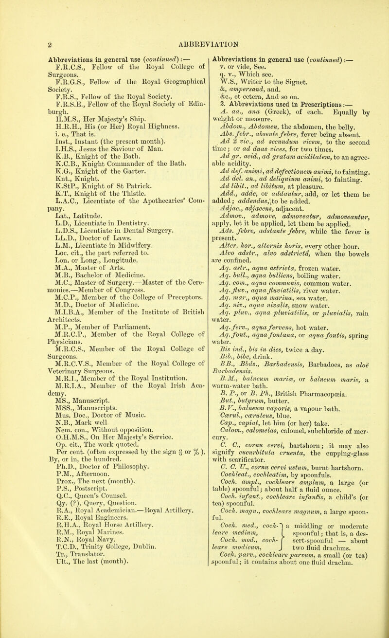 Abbreviations in general use (continued):— F.R.C.S., Fellow of the Royal College of Surgeons. F.R.G.S., Fellow of the Royal Geographical Society. F.R.S., Fellow of the Royal Society. F.R.S.E., Fellow of the Royal Society of Edin- burgh. H.M.S., Her Majesty's Ship. H. R.H., His (or Her) Royal Highness, i. e., That is. Inst., Instant (the present month). I. H.S., Jesus the Saviour of Man. K.B., Knight of the Bath. K.C.B., Knight Commander of the Bath. K.G., Knight of the Garter. Knt., Knight. K.StP., Knight of St Patrick. K.T., Knight of the Thistle. L.A.C., Licentiate of the Apothecaries' Com- pany. Lat., Latitude. L.D., Licentiate in Dentistry. L.D.S., Licentiate in Dental Surgery. LL.D., Doctor of Laws. L.M., Licentiate in Midwifery. Loc. cit., the part referred to. Lon. or Long., Longitude. M.A., Master of Arts. M.B., Bachelor of Medicine. M.C., Master of Surgery.—Master of the Cere- monies.—Member of Congress. M.C.P., Member of the College of Preceptors. M.D., Doctor of Medicine. M.I.B.A., Member of the Institute of British Architects. M.P., Member of Parliament. M.R.C.P., Member of the Royal College of Physicians. M.R.C.S., Member of the Royal College of Surgeons. M.R.C.V.S., Member of the Royal College of Veterinary Surgeons. M.R.I., Member of the Royal Institution. M.R.I.A., Member of the Royal Irish Aca- demy. MS., Manuscript. MSS., Manuscripts. Mus. Doc, Doctor of Music. KB., Mark well. Nem. con., Without opposition. O.H.M.S., On Her Majesty's Service. Op. cit., The work quoted. Per cent, (often expressed by the sign -g or % ), By, or in, the hundred. Ph.D., Doctor of Philosophy. P.M., Afternoon. Prox., The next (month). P.S., Postscript. Q.C., Queen's Counsel. Qy. (?), Query, Question. R.A., Royal Academician.—Royal Artillery. R.E., Royal Engineers. R.H.A., Royal Horse Artillery. R.M., Royal Marines. R.N., Royal Navy. T.C.D., Trinity College, Dublin. Tr., Translator. Ult., The last (month). Abbreviations in general use (continued) :— v. or vide, See. q. v., Which see. W.S., Writer to the Signet. &, ampersand, and. &c, et cetera, And so on. 2. Abbreviations used in Prescriptions:— A. aa., ana (Greek), of each. Equally by weight or measure. Abdom., Abdomen, the abdomen, the belly. Abs.febr., absente febre, fever being absent. Ad 2 vie, ad secundum vicem, to the second time; or ad duas vices, for two times. Ad gr. acid., ad gratam aciditatem, to an agree- able acidity. Ad def. animi, ad defectionem animi, to fainting. Ad del. an., ad deliquium animi, to fainting. Ad libit., ad libitum, at pleasure. Add., adde, or addantur, add, or let them be added; addendus,\to be added. Adjac, adjacens, adjacent. Admov., admove, admoveatur, admoveantur, apply, let it be applied, let them be applied. Ads. febre, adstante febre, while the fever is present. Alter, hor., alternis horis, every other hour. Alvo adstr., alvo adstrictd, when the bowels are confined. Aq. astr., aqua astricta, frozen water. Aq. bull., aqua bulliens, boiling water. Aq. com., aqua communis, common water. Aq.fluv., aquafuviatilis, river water. Aq. mar., aqua marina, sea water. Aq. niv., aqua nivalis, snow water. Aq. pluv., aqua pluviatilis, or pluvialis, rain water. Aq.ferv., aquafervens, hot water. Aq.font., aquafontana, or aqua fontis, spring water. Sis hid., bis in dies, twice a day. Bib., bibe, drink. BB., Bbds., Barbadensis, Barbadoes, as aloe Barbadensis. B. M., balneum marice, or balneum maris, a warm-water bath. B. P., or B. Ph., British Pharmacopoeia. But., butyrum, butter. B. V., balneum vaporis, a vapour bath. Ccerul., cceruleus, blue. Cap., capiat, let him (or her) take. Calom., calomelas, calomel, subchloride of mer- cury. C. C, cornu cervi, hartshorn; it may also signify cucurbitula cruenta, the cupping-glass with scarificator. C. C. U., cornu cervi ustum, burnt hartshorn. Cochleat., cochleatim, by spoonfuls. Coch. ampl., cochleare amplum, a large (or table) spoonful; about half a fluid ounce. Coch. infant., cochleare infanfis, a child's (or tea) spoonful. Coch. magn., cochleare magnum, a large spoon- ful. Coch. med., coch-~) a middling or moderate leare medium, I spoonful; that is, a des- Coch. mod., coch- f sert-spoonful — about leare modicum, J two fluid drachms. Coch. parv., cochleare parvum, a small (or tea) spoonful; it contains about one fluid drachm.