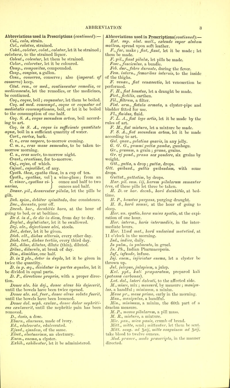 Abbreviations used in Prescriptions (continued):— Col., cola, strain. Col., colatus, strained. Colet., coletur, colat., colatur, let it be strained; colaturce, to the strained liquor. Colent., colentur, let them be strained. Color., coloretur, let it be coloured. Comp., compositus, compounded. Cong., congius, a gallon. Cons., conserva, conserve; also (imperat. of conservo) keep. Co'nt. rem., or med., continuentur remedia, or medicamenta, let the remedies, or the medicines, be continued. Coq., coque, boil; coquantur, let them be boiled. Coq. ad med. consumpt., coque or coquatur ad medietatis consumptionem, boil, or let it be boiled to the consumption of one half. Coq. S. A., coque secundum artem, boil accord- ing to art. Coq. in S. A., coque in sufficiente quantitate aquce, boil in a sufficient quantity of water. Cort., cortex, bark. C. v., eras vespere, to-morrow evening. C. m. s., eras mane sumendus, to be taken to- morrow morning. C. n., eras node, to-morrow night. Crast., crastinus, for to-morrow. Cuj., cujus, of which. Cujusl., cujuslibet, of any. Cyath. thece, cyatho thece, in a cup of tea. Cyath., cyathus, vel 1 a wine-glass; from an C. vinar., cyathus vi- > ounce and half to two narius, J ounces and half. Deaur. pil., deaurentur pilulce, let the pills be gilt. Deh. spiss., debitur spissitudo, due consistence. Dec, decanta, pour off. Decub. hor., decubitus hora, at the hour of going to bed, or at bedtime. De d. in d., de die in diem, from day to day. Deglut., deglutiatur, let it be swallowed. Dej. alv., dejectiones alvi, stools. Det., detur, let it be given. Dieb. alt., diebus alternis, every other day. Dieb. tert., diebus tertiis, every third day. Dil., dilue, dilutus, dilute (thin), diluted. Diluc, diluculo, at break of day. Dim., dimidius, one half. D. in 2 plo., deter in duplo, let it be given in twice the quantity. D. in p. esq., dividatur in partes cequales, let it be divided in equal parts. D. P., directione propria, with a proper direc- tion. Donee alv. bis dej., donee alvus bis dejecerit, until the bowels have been twice opened. Donee alv. sol.fuer., donee alvus soluta fuerit, until the bowels have been loosened. Donee dol. neph. exulav., donee dolor nephriti- cus exulaverit, until the nephritic pain has been removed. D., dosis, a dose. Fburn., eburneus, made of ivory. Ed., edulcorata, edulcorated. Fjusd., ejusdem, of the same. Died., eleduarium, an electuary. Fnem., enema, a clyster. Fxhib., exhibeatur, let it be administered. Abbreviations used in Prescriptions (continued):— Ext. sup. alut. moll., extende super alutam mollem, spread upon soft leather. F.,fac, make; fiat, fiant, let it be made; let them be made. F. pil., fiant pilulce, let pills be made. Fasc, fasciculus, a bundle. Feb. dur.,febre durante, during the fever. Fern, intern., femoribus internis, to the inside of the thighs. F. vences., fiat vencesectio, let venesection be performed. F. R.,fiat haustus, let a draught be made. Fict.,fictilis, earthen. Fil.,filtrum, a filter. Fist, arm., fistula armata, a clyster-pipe and bladder fitted for use. Fl., fiuidus, fluid. F. L. A., fiat lege artis, let it be made by the rules of art. F. M.,fiat mistura, let a mixture be made. F. S. A., fiat secundum artem, let it be made according to art. Gel. quav., gelatina quavis, in any jelly. G. G. G., gummi guttce gambce, gamboge. Gr., granum, a grain; grana, grains. Gr. vj pond., grana sex pondere, six grains by weight. Gtt., gutta, a drop; guttce, drops. Gtt. quibusd., guttis quibusdam, with some drops. Guttat., guttatim, by drops. Pear. pil. sum. iij, harum pilularum sumantur tres, of these pills let three be taken. H. D. or hor. decub., hora decubitus, at bed- time. PL. P., haustus purgans, purging draught. H. S., hora somni, at the hour of going to sleep. Pcor. un. spatio, horce unius spatio, at the expi- ration of one hour. Hor. interm., horis intermediis, in the inter- mediate hours. Hor. lima mat., hora undecimd matutind, at 11 o'clock in the morning. Ind., indies, daily. In pulm., hi pulmento, in gruel. In. Ph., Indian Pharmacopoeia. Inf., infunde, infuse. Inj. enem., injiciatur enema, let a clyster be thrown up. Jul. julepus, julapium, a julep. Kal. ppt., kali prceparatum, prepared kali (potassce carbonas), Lat. dol., lateri dolenti, to the affected side. M., misce, mix ; mensurd, by measure ; manipu- lus, a handful; minimum, a minim. Mane pr., mane primo, early in the morning. Man., manipulus, a handful. Min., minimum, a minim, the 60th part of a drachm measure. M.P., massa pilularum, a pill mass. M. P., mistura, a mixture. Mic. pan., mica panis, crumb of bread. Mitt., mitte, send; mittantur, let them be sent. Mitt. sang, ad $xij, mitte sanguinem ad $xij, take blood to twelve ounces. Mod. prcescr., modo praiscripto, in the manner I directed.