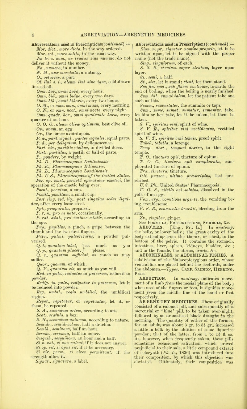 Abbreviations used in Prescriptions(c<m^wed):~ Mor. diet., more dicto, in the way ordered. Mor. sol., more solito, in the usual way. Ne tr. s. num., ne tradas sine nummo, do not deliver it without the money. No., numero, in number. N. M., nux moschata, a nutmeg. 0. , octarius, a pint. 01. lini s. i., oleum lini sine igne, cold-drawn linseed oil. Omn. hor., omni hord, every hour. Omn. bid., omni biduo, every two days. Omn. bih., omni bihorio, every two hours. O. M., or omn. man., omni mane, every morning. O. N., or omn. noct., omni node, every night. Omn. quadr. hor., omni quadrante horce, every quarter of an hour. 0. O. O., oleum olives optimum, best olive oil. Ov., ovum, an egg. Oz., the ounce avoirdupois. P. ce.,part. cequal., partes cequales, equal parts. P. d., per deliquium, by deliquescence. Part, vie, partitis vicibus, in divided doses. Past., pastillus, a pastil, or ball of paste. P., pondere, by weight. Ph. D., Pharmacopoeia Dubliniensis. . Ph. PJ., Pharmacopoeia Edinensis. Ph. L., Pharmacopoeia Londinensis. Ph. U.S., Pharmacopoeia of the United States. Per. op. emet., per acta operatione emetici, the operation of the emetic being over. Pocul., poculum, a cup. Pocill., pocillum, a small cup. Post sing. sed. liq., post singulas sedes liqui- das, after every loose stool. Ppt., prceparata, prepared. P. r. n., pro re nata, occasionally. P. rat. cetat., pro ratione cetatis, according to the age. Pug., pugillus, a pinch, a gripe between the thumb and the two first fingers. Pulv., pulvis, pulverizatus, a powder pul- verised. Q. I., quantum lubet, \ as much as you Q. p., quantum placet, J please. Q. s., quantum sufficiat, as much as may suffice. Quor., quorum, of which. Q. V., quantum vis, as much as you will. Red. in pulv., redactus in pulverem, reduced to powder. Redig. in pulv., redigatur in pulverem, let it be reduced into powder. Reg. umbil., regio umbilici, the umbilical region. Repet., repetatur, or repetantur, let it, or them, be repeated. S. A., secundum artem, according to art. Scat., scatula, a box. S. N., secundum naturam, according to nature. Semidr., semidrachma, half a drachm. Semih., semihora, half an hour. Sesunc, sesuncia, half an ounce. Sesquih., sesquihora, an hour and a half. Si n. vol., si non valeat, if it does not answer. Si op. sit, si opus sit, if it be necessary. Si vir. perm., si vires permittant, if the strength allow it. Signat., signatura, a label. Abbreviations used in Prescriptions (continued):— Sign. n. pr., signetur nomine proprio, let it be written upon, let it be signed with the proper name (not the trade name). Sing., singulorum, of each. S. S. S., stratum super stratum, layer upon layer. Ss., semi, a half. St., stet, let it stand; stent, let them stand. Sub fin. coct., sub finem coctiones, towards the end of boiling, when the boiling is nearly finished. Sum. tal., sumat talem, let the patient take one such as this. Summ., summitates, the summits or tops. Sum., sume, sumat, sumatur, sumantur, take, let him or her take, let it be taken, let them be taken. S. V., spiritus vini, spirit of wine. S. V. R., spiritus vini rectificatus, rectified spirit of wine. S. V. T., spiritus vini tenuis, proof spirit. Tabel., tabella, a lozenge. Temp, dext., tempori dextro, to the right temple. T. 0., tinctura opii, tincture of opium. T. O. C, tinctura opii camphorala, cam- phorated tincture of opium. Tra., tinctura, tincture. UU. prcescr., ultimo prcescriptus, last pre- scribed. 27.S. Ph., United States' Pharmacopoeia. V. O. S., vitello ovi solutus, dissolved in the yolk of an egg. Yom. urg., vomitione urgente, the vomiting be- ing troublesome. V. S. B., vencesectio brachii, bleeding from the arm. Zz., zingiber, ginger. See Formula, Prescriptions, Symbols, &c. ABDQ'MEN. [Eng., Fr., L.] In anatomy, the belly, or lower belly; the great cavity of the body extending from the thorax, or chest, to the bottom of the pelvis. It contains the stomach, intestines, liver, spleen, kidneys, bladder, &c.; and in the female, the uterus, ovaria, &c. ABDOMINALES, or ABDOMINAL FISHES. A subdivision of the Malacopterygious order, whose ventral fins are placed behind the pectorals, under the abdomen.— Types. Carp, Salmon, Herring, Pike. ABDUCTION. In anatomy, indicates move- ment of a limb from the mesial plane of the body; when used of the fingers or toes, it signifies move- ment from the middle line of the hand or foot respectively. AB'EENE'THY MEDICINES. These originally consisted of a calomel pill, and subsequently of a mercurial or ' blue' pill, to be taken over-night, followed by an aromatised black draught in the morning. The quantity of either of the former, for an adult, was about 3 gr. to 3£ gr., increased a little in bulk by the addition of some liquorice powder; that of the latter, from 1 to 1^ fl. oz. As, however, when frequently taken, these pills sometimes occasioned salivation, which proved prejudicial to their sale, a little compound extract of colocynth (Ph. L., 1836) was introduced into their composition, by which this objection was obviated. Ultimately, their composition was