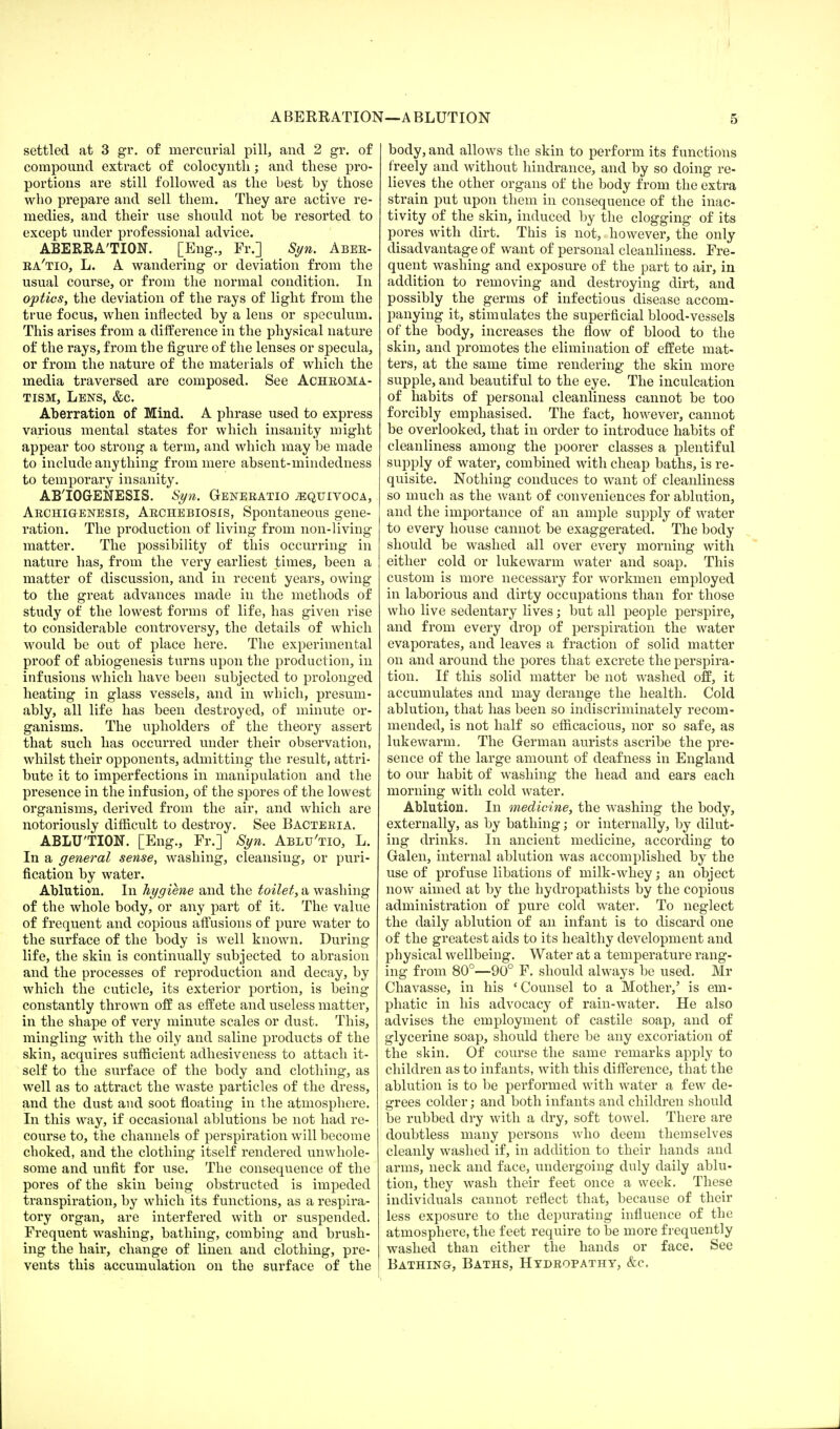 settled at 3 gr. of mercurial pill, and 2 gr. of compound extract of colocynth; and these pro- portions are still followed as the best by those who prepare and sell them. They are active re- medies, and their use should not be resorted to except under professional advice. ABERRATION. [Eng., Fr.] Syn. Aber- ra'tio, L. A wandering or deviation from the usual course, or from the normal condition. In optics, the deviation of the rays of light from the true focus, when inflected by a lens or speculum. This arises from a difference in the physical nature of the rays, from the figure of the lenses or specula, or from the nature of the materials of which the media traversed are composed. See Achroma- tism, Lens, &c. Aberration of Mind. A phrase used to express various mental states for which insanity might appear too strong a term, and which may be made to include anything from mere absent-mindedness to temporary insanity. AB'IOGENESIS. Syn. Generatio ;equivoca, Archigenesis, Archebiosis, Spontaneous gene- ration. The production of living from non-living matter. The possibility of this occurring in nature has, from the very earliest times, been a matter of discussion, and in recent years, owing to the great advances made in the methods of study of the lowest forms of life, has given rise to considerable controversy, the details of which would be out of place here. The experimental proof of abiogenesis turns upon the production, in infusions which have been subjected to prolonged heating in glass vessels, and in which, presum- ably, all life has been destroyed, of minute or- ganisms. The upholders of the theory assert that such has occurred under their observation, whilst their opponents, admitting the result, attri- bute it to imperfections in manipulation and the presence in the infusion, of the spores of the lowest organisms, derived from the air, and which are notoriously difficult to destroy. See Bacteria. ABLUTION. [Eng., Fr.] Syn. Ablu'tio, L. In a general sense, washing, cleansing, or puri- fication by water. Ablution. In hygiene and the toilet, a washing of the whole body, or any part of it. The value of frequent and copious affusions of pure water to the surface of the body is well known. During life, the skin is continually subjected to abrasion and the processes of reproduction and decay, by which the cuticle, its exterior portion, is being constantly thrown off as effete and useless matter, in the shape of very minute scales or dust. This, mingling with the oily and saline products of the skin, acquires sufficient adhesiveness to attach it- self to the surface of the body and clothing, as well as to attract the waste particles of the dress, and the dust and soot floating in the atmosphere. In this way, if occasional ablutions be not had re- course to, the channels of perspiration will become choked, and the clothing itself rendered unwhole- some and unfit for use. The consequence of the pores of the skin being obstructed is impeded transpiration, by which its functions, as a respira- tory organ, are interfered with or suspended. Frequent washing, bathing, combing and brush- ing the hair, change of linen and clothing, pre- vents this accumulation on the surface of the body, and allows the skin to perform its functions freely and without hindrance, and by so doing re- lieves the other organs of the body from the extra strain put upon them in consequence of the inac- tivity of the skin, induced by the clogging of its pores with dirt. This is not, however, the only disadvantage of want of personal cleanliness. Fre- quent washing and exposure of the part to air, in addition to removing and destroying dirt, and possibly the germs of infectious disease accom- panying it, stimulates the superficial blood-vessels of the body, increases the flow of blood to the skin, and promotes the elimination of effete mat- ters, at the same time rendering the skin more supple, and beautiful to the eye. The inculcation of habits of personal cleanliness cannot be too forcibly emphasised. The fact, however, cannot be overlooked, that in order to introduce habits of cleanliness among the poorer classes a plentiful supply of water, combined with cheap baths, is re- quisite. Nothing conduces to want of cleanliness so much as the want of conveniences for ablution, and the importance of an ample supply of water to every house cannot be exaggerated. The body should be washed all over every morning with either cold or lukewarm water and soap. This custom is more necessary for workmen employed in laborious and dirty occupations than for those who live sedentary lives; but all people perspire, and from every drop of perspiration the water evaporates, and leaves a fraction of solid matter on and around the pores that excrete the perspira- tion. If this solid matter be not washed off, it accumulates and may derange the health. Cold ablution, that has been so indiscriminately recom- mended, is not half so efficacious, nor so safe, as lukewarm. The German aurists ascribe the pre- sence of the large amount of deafness in England to our habit of washing the head and ears each morning with cold water. Ablution. In medicine, the washing the body, externally, as by bathing; or internally, by dilut- ing drinks. In ancient medicine, according to Galen, internal ablution was accomplished by the use of profuse libations of milk-whey; an object now aimed at by the hydropathists by the copious administration of pure cold water. To neglect the daily ablution of an infant is to discard one of the greatest aids to its healthy development and physical wellbeing. Water at a temperature rang- ing from 80°—90° F. should always be used. Mr Chavasse, in his ' Counsel to a Mother/ is em- phatic in his advocacy of rain-water. He also advises the employment of castile soap, and of glycerine soap, should there be any excoriation of the skin. Of course the same remarks apply to children as to infants, with this difference, that the ablution is to be performed with water a few de- grees colder; and both infants and children should be rubbed dry with a dry, soft towel. There are doubtless many persons who deem themselves cleanly washed if, in addition to their hands and arms, neck and face, undergoing duly daily ablu- tion, they wash their feet once a week. These individuals cannot reflect that, because of their less exposure to the depurating influence of the atmosphere, the feet require to be more frequently washed than either the hands or face. See Bathing, Baths, Hydropathy, &c.