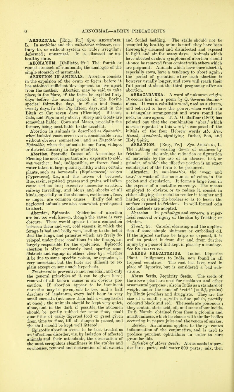 ABNORM'AL. [Eng., Fr.] Syn. Abnoe'mis, L. In medicine and the collateral sciences, con- trary to, or without system or rule; irregular; deformed; unnatural. In a diseased or un- healthy state. ABOMA'SUM. [Caillette, Fr.] The fourth or rennet stomach of ruminants, the analogue of the single stomach of mammals. ABORTION IN ANIMALS. Abortion consists in the expulsion of the ovum or foetus, before it has attained sufficient development to live apart from the mother. Abortion may be said to take place, in the Mare, if the foetus be expelled forty days before the normal period, in the Bovine species, thirty-five days, in Sheep and Goats twenty days, in the Pig fifteen days, and in the Bitch or Cat seven days (Fleming). Bitches, Cats, and Pigs rarely abort; Sheep and Goats are somewhat liable; Cows and Mares, especially the former, being most liable to the accident. Abortion in animals is described as Sporadic, when isolated cases occur over a considerable area, without obvious connection; and as Enzootic or Epizootic, when the animals in one farm, village, or district miscarry in large numbers. Abortion, Sporadic Causes of. According to Fleming the most important are : exposure to cold, wet weather; bad, indigestible, or frozen food; water taken in large quantity, filthy water; certain plants, such as horse-tails (Equisetacese), sedges (Cyperacese), &c, and the leaves of beetroot. Rue, savin, ergotised grasses and grains, will often cause serious loss; excessive muscular exertion, railway travelling, and blows and shocks of all kinds, especially on the abdomen, excitement, fear, or anger, are common causes. Badly fed and neglected animals are also somewhat predisposed to abort. Abortion, Epizootic. Epidemics of abortion are but too well known, though the cause is very obscure. There would appear to be a connection between them and wet, cold seasons, in which the forage is bad and badly won, leading to the belief that the fungi, and parasites which are freely de- veloped under these conditions in the forage, are largely responsible for the epidemics. Epizootic abortion is often curiously local, sparing some districts and raging in others close by; whether it be due to some specific poison, or organism, is very uncertain, but the facts are difficult to ex- plain except on some such hypothesis. Treatment is preventive and remedial, and only the general principles of it can be given here; removal of all known causes is an obvious pre- caution. If abortion appear to be imminent narcotics may be given, one to two and a half drachms of laudanum, every half hour in very small enemata (not more than half a wineglassf ul at once) ; the animals should be kept very quiet, alone, and in the dark if possible, the abdomen should be gently rubbed for some time, small quantities of easily digested food or gruel given from time to time, till all danger is passed, and the stall should be kept well littered. Epizootic abortion seems to be best treated as an infectious disorder, viz. by isolation of affected animals and their attendants, the observation of the most scrupulous cleanliness in the stables and cowhouses, removal and destruction of all excreta and fouled bedding. The stalls should not be occupied by healthy animals until they have been thoroughly cleansed and disinfected and exposed to light and air for many days. Animals which have aborted or show symptoms of abortion should at once be removed from contact with others which are pregnant. Animals which have once aborted, especially cows, have a tendency to abort again; the period of gestation after each abortion is however usually longer, and cows will reach their full period at about the third pregnancy after an abortion. ABRACADABRA. A word of unknown origin. It occurs first in a poem by Q. Severus Sammo- nicus. It was a cabalistic word, used as a charm, and believed to have the power, when written in a triangular arrangement and worn round the neck, to cure agues. T. A. G. Balfour (1860) has pointed out that the combination ' abra/ which is twice repeated in this word, is composed of the initials of the four Hebrew words Ah, Ben, RuacJi, Acadosch, signifying Father, Son, and Holy Spirit. ABRA'SION. [Eng., Fr.] Syn. Abea'sio, L. The rubbing or wearing down of surfaces by friction. In the arts, the reduction or figuration of materials by the use of an abrasive tool, or grinder, of which the effective portion is an exact counterpart of the form to be produced. Abrasion. In numismatics, the ' wear and tear,' or waste of the substance of coins, in the pocket and circulation. It forms a large item in the expense of a metallic currency. The means employed to obviate, or to reduce it, consist in either alloying the metal to render it tougher and harder, or raising the borders so as to lessen the surface exposed to friction. In well-formed coin both methods are adopted. Abrasion. In pathology and surgery, a super- ficial removal or injury of the skin by fretting or friction. Treat., 8fc. Careful cleansing and the applica- tion of some simple ointment or carbolised oil. If the injured surface be large or exposed, it is well to protect it from dirt and from further injury by a piece of lint kept in place by a bandage. See Excoeiations. ABRUS PRECATORIUS. Indian Liquorice Plant. Indigenous to India, now found in all tropical countries. The root has been used in place of liquorice, but is considered a bad sub- stitute. Abrus Seeds, Jequirity Seeds. The seeds of the above plant are used for necklaces and other ornamental purposes; also in India as a standard of weight under the name of 'retti' (= 2-x% grains) by Hindu jewellers and druggists. They are the size of a small pea, with a fine polish, prettily coloured black and red. The seeds are poisonous ; they contain abric acid, oil, and some albuminoids. Dr S. Martin obtained from them a globulin and an albuminose, which he classes with similar bodies occurring in papaw juice and the venom of snakes. Action. An infusion applied to the eye causes inflammation of the conjunctiva, and is used to produce purulent ophthalmia in order to cure granular lids. Infusion of Abrus Seeds. Abrus seeds in pow- der three parts, cold water 500 parts; mix, then