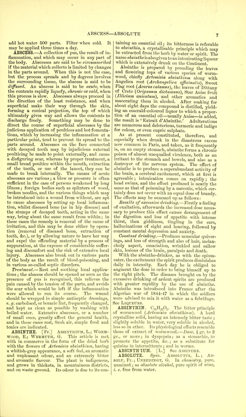 ABSCESS—ABSOLUTE add hot water 500 parts. Filter when cold. It may be applied three times a day. ABSCESS.—A collection of pus, the result of in- flammation, and which may occur in any part of the body. Abscesses are said to be circumscribed if the material which collects is limited by changes in the parts around. When this is not the case, but the process spreads and by degrees involves the surrounding tissue, the abscess is said to be diffused. An abscess is said to be acute, when the contents rapidly liquefy, chronic or cold, when this process is slow. Abscesses always proceed in the direction of the least resistance, and when superficial make their way through the skin, forming a conical projection, the top of which ultimately gives way and allows the contents to discharge freely. Something may be done to direct the course of superficial abscesses by the judicious application of poultices and hot fomenta- tions, which by increasing the inflammation at a particular point, tend to prevent its spread to the parts around. Abscesses on the face connected with decayed teeth may by injudicious external poulticing be made to point externally, and cause a disfiguring scar, whereas by proper treatment, a small bread poultice within the mouth, extraction of the tooth, or use of the lancet, they can be made to break internally. The causes of acute abscesses are various ; a blow or pressure is often sufficient in the case of persons weakened by long illness; foreign bodies such as splinters of wood, broken needles, and the various things which may be introduced into a wound from without, are apt to cause abscesses by setting up local inflamma- tion, whilst diseased bone (as in hip disease) and the stumps of decayed teeth, acting in the same way, bring about the same result from within; in these cases the remedy is removal of the cause of irritation, and this may be done either by opera- tion (removal of diseased bone, extraction of teeth, &c), or by allowing nature to have her way and expel the offending material by a process of suppuration, at the expense of considerable suffer- ing and discomfort and the risk of extensive local injury. Abscesses also break out in various parts of the body as the result of blood-poisoning, and in various so-called septic disorders. Treatment— Rest and soothing local applica- tions ; the abscess should be opened as soon as the presence of pus is recognised, this relieves the pain caused by the tension of the parts, and avoids the scar which would be left if the inflammation were allowed to run its course. The wound should be wrapped in simple antiseptic dressings, e. g. carbolised, orboracic lint, frequently changed, and kept as clean as possible by washing with boiled water. Extensive abscesses, or a number of small ones, greatly affect the general health, and in these cases rest, fresh air, simple food and tonics are indicated. ABSINTHE. [Fr.] Absinthium, L.; Worm- wood, E.; Wermuth, G. This article is met with in commerce in the form of the dried herb with the flowers of Artemisia absinthium, having a whitish-grey appearance, a soft feel, an aromatic and unpleasant odour, and an extremely bitter and aromatic flavour. The plant is indigenous, and grows in thickets, in mountainous districts, and on waste ground. Its odour is due to its con- taining an essential oil; its bitterness is referable to absinthin, a crystallisable principle which may be extracted from the herb by water or spirit. The name absinthe is alsogiven to an intoxicating liqueur which is extensively drunk on the Continent. Absinthe is prepared by pounding the leaves and flowering tops of various species of worm- wood, chiefly Artemisia absinthium along with Angelica root (Archangelica officinalis), Sweet Flag root (Acorus calamus), the leaves of Dittany of Crete (Origanum dictamnus), Star Anise fruit (Illicium anisatum), and other aromatics and macerating them in alcohol. After soaking for about eight days the compound is distilled, yield- ing an emerald-coloured liquor to which a propor- tion of an essential oil—usually Anise—is added, the result is ' Extrait d'Absinthe.' Adulterations are numerous and deleterious, turmeric and indigo for colour, or even cupric sulphate. As^ at present constituted, therefore, and especially when drunk in the disastrous excess now common in Paris, and taken, as it frequently is, on an empty stomach, absinthe forms a chronic poison of almost unequalled virulence, both as an irritant to the stomach and bowels, and also as a destroyer of the nervous system. The effect of absinthe is to produce a superabundant activity of the brain, a cerebral excitement, which at first is agreeable; intoxication comes on rapidly; the head swims, and the effect produced is nearly the same as that of poisoning by a narcotic, which cer- tainly does not occur with an equal dose of brandy. The effects may be summed up as follows: Results of excessive drinking.—Firstly a feeling of exaltation, afterwards the increased dose neces- sary to produce this effect causes derangement of the digestion and loss of appetite with intense thirst, then giddiness, tingling in the ears, hallucinations of sight and hearing, followed by constant mental depression and anxiety. Constant drinking.—Produces muscular quiver- ings, and loss of strength and also of hair, melan- choly aspect, emaciation, wrinkled and sallow skin, lesions of the brain, paralysis and death. With the absinthe-drinker, as with the opium- eater, the excitement the spirit produces diminishes daily in intensity. Each day he is obliged to augment the dose in order to bring himself up to the right pitch. The diseases brought on by the excessive drinking of ardent spirits are produced with greater rapidity by the use of absinthe. Absinthe was introduced into France after the Algerian war of 1844-47 in which the soldiers were advised to mix it with water as a febrifuge. See Liqueurs. ABSINTHIN. C^HsA. The bitter principle of wormwood {Artemisia absinthium). A hard crystalline solid, having an intensely bitter taste; slightly soluble in water, very soluble in alcohol, less so in ether. Its physiological effects resemble those of extract of wormwood.—Dose, % gr. to 2 gr., or more; in dyspepsia; as a stomachic, to promote the appetite, &c.; as a substitute for quinine in intermittents; and in worms. ABSINTHIUM. [L.] See Absinthe. ABSOLUTE. Syns. Absolutus, L.; Ab- SOLU, Fr.; Unbedingt, G. In chemistry, pure, unmixed; as absolute alcohol, pure spirit of wine, i. e. free from water.