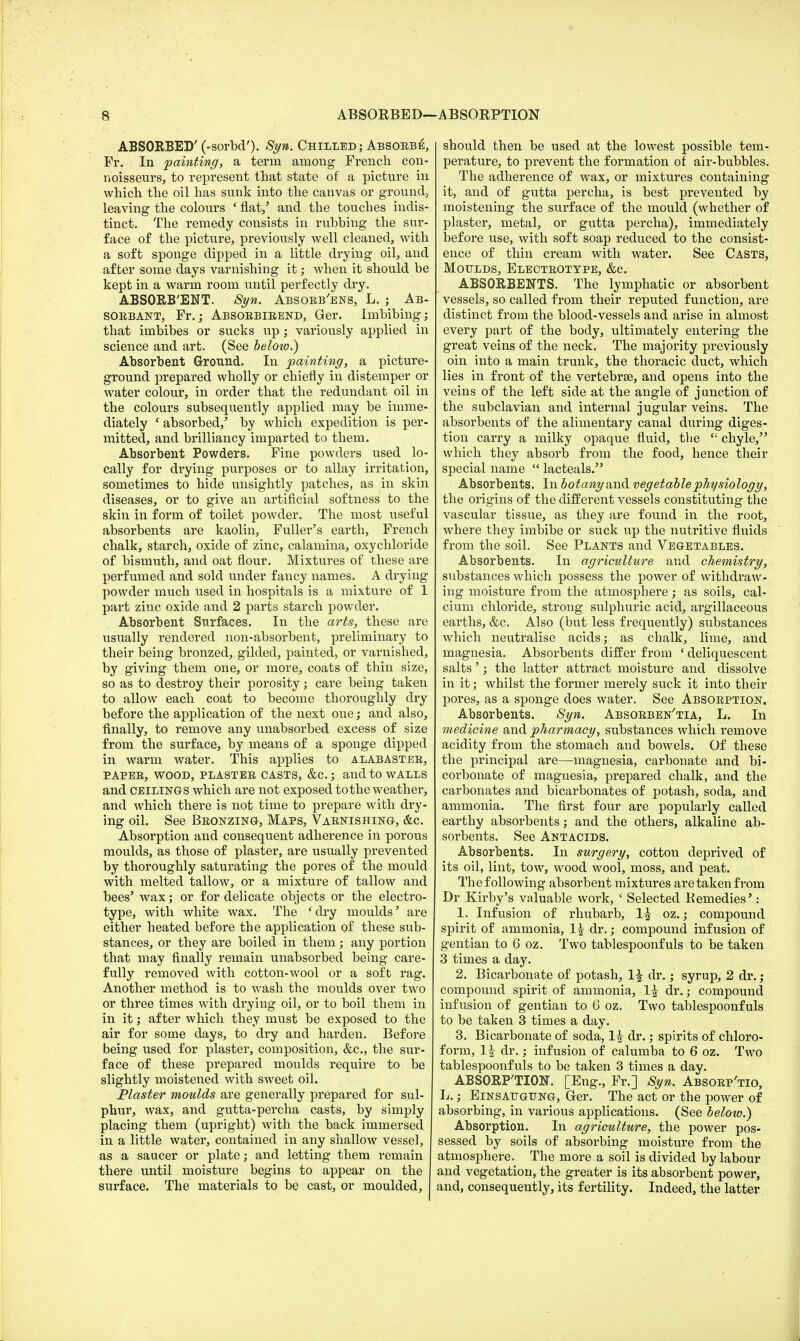 ABSORBED' (-sorbd'). Syn. Chilled; Absoebe, Fr. In painting, a term among French con- noisseurs, to represent that state of a picture in which the oil has sunk into the canvas or ground, leaving the colours ' flat/ and the touches indis- tinct. The remedy consists in rubbing the sur- face of the picture, previously well cleaned, with a soft sponge dipped in a little drying oil, and after some days varnishing it; when it should be kept in a warm room until perfectly dry. ABSORB'ENT. Syn. Absoeb'ens, L. ; Ab- SOEBANT, Fr.; Absoebieend, Ger. Imbibing; that imbibes or sucks up; variously applied in science and art. (See below.) Absorbent Ground. In painting, a picture- ground prepared wholly or chiefly in distemper or water colour, in order that the redundant oil in the colours subsequently applied may be imme- diately ' absorbed/ by which expedition is per- mitted, and brilliancy imparted to them. Absorbent Powders. Fine powders used lo- cally for drying purposes or to allay irritation, sometimes to hide unsightly patches, as in skin diseases, or to give an artificial softness to the skin in form of toilet powder. The most useful absorbents are kaolin, Fuller's earth, French chalk, starch, oxide of zinc, calamina, oxychloride of bismuth, and oat flour. Mixtures of these are perfumed and sold under fancy names. A drying powder much used in hospitals is a mixture of 1 part zinc oxide and 2 parts starch powder. Absorbent Surfaces. In the arts, these are usually rendered non-absorbent, preliminary to their being bronzed, gilded, painted, or varnished, by giving them one, or more, coats of thin size, so as to destroy their porosity; care being taken to allow each coat to become thoroughly dry before the application of the next one; and also, finally, to remove any unabsorbed excess of size from the surface, by means of a sponge dipped in warm water. This applies to alabastee, PAPEE, WOOD, PLASTEE CASTS, &C ; and to WALLS and ceilings which are not exposed to the weather, and which there is not time to prepare with dry- ing oil. See Beonzing, Maps, Vaenishing, &c. Absorption and consequent adherence in porous moulds, as those of plaster, are usually prevented by thoroughly saturating the pores of the mould with melted tallow, or a mixture of tallow and bees' wax; or for delicate objects or the electro- type, with white wax. The 'dry moulds' are either heated before the application of these sub- stances, or they are boiled in them; any portion that may finally remain unabsorbed being care- fully removed with cotton-wool or a soft rag. Another method is to wash the moulds over two or three times with drying oil, or to boil them in in it; after which they must be exposed to the air for some days, to dry and harden. Before being used for plaster, composition, &c, the sur- face of these prepared moulds require to be slightly moistened with sweet oil. Plaster moulds are generally prepared for sul- phur, wax, and gutta-percha casts, by simply placing them (upright) with the back immersed in a little water, contained in any shallow vessel, as a saucer or plate; and letting them remain there until moisture begins to appear on the surface. The materials to be cast, or moulded, should then be used at the lowest possible tem- perature, to prevent the formation of air-bubbles. The adherence of wax, or mixtures containing it, and of gutta percha, is best prevented by moistening the surface of the mould (whether of plaster, metal, or gutta percha), immediately before use, with soft soap reduced to the consist- ence of thin cream with water. See Casts, Moulds, Electeotype, &c. ABSORBENTS. The lymphatic or absorbent vessels, so called from their reputed function, are distinct from the blood-vessels and arise in almost every part of the body, ultimately entering the great veins of the neck. The majority previously oin into a main trunk, the thoracic duct, which lies in front of the vertebra?, and opens into the veins of the left side at the angle of junction of the subclavian and internal jugular veins. The absorbents of the alimentary canal during diges- tion carry a milky opaque fluid, the  chyle, which they absorb from the food, hence their special name  lacteals. Absorbents. In botany and vegetable physiology, the origins of the different vessels constituting the vascular tissue, as they are found in the root, where they imbibe or suck up the nutritive fluids from the soil. See Plants and Vegetables. Absorbents. In agriculture and chemistry, substances which possess the power of withdraw- ing moisture from the atmosphere; as soils, cal- cium chloride, strong sulphuric acid, argillaceous earths, &c. Also (but less frequently) substances which neutralise acids; as chalk, lime, and magnesia. Absorbents differ from ' deliquescent salts'; the latter attract moisture and dissolve in it; whilst the former merely suck it into their pores, as a sponge does water. See Absoeption. Absorbents. Syn. Absoeben'tia, L. In medicine and pharmacy, substances which remove acidity from the stomach and bowels. Of these the principal are—magnesia, carbonate and bi- corbonate of magnesia, prepared chalk, and the carbonates and bicarbonates of potash, soda, and ammonia. The first four are popularly called earthy absorbents; and the others, alkaline ab- sorbents. See Antacids. Absorbents. In surgery, cotton deprived of its oil, lint, tow, wood wool, moss, and peat. The following absorbent mixtures aretakenfrom Dr Kirby's valuable work, ' Selected Remedies': 1. Infusion of rhubarb, 1^ oz.; compound spirit of ammonia, 1| dr.; compound infusion of gentian to 6 oz. Two tablespoonfuls to be taken 3 times a day. 2. Bicarbonate of potash, 1^ dr.; syrup, 2 dr.; compound spirit of ammonia, 1^ dr.; compound infusion of gentian to 6 oz. Two tablespoonfuls to be taken 3 times a day. 3. Bicarbonate of soda, 1| dr.; spirits of chloro- form, 1^ dr.; infusion of calumba to 6 oz. Two tablespoonfuls to be taken 3 times a day. ABSORPTION. [Eng., Fr.] Syn. Absoep'tio, L.; Einsaugung, Ger. The act or the power of absorbing, in various applications. (See below.) Absorption. In agriculture, the power pos- sessed by soils of absorbing moisture from the atmosphere. The more a soil is divided by labour and vegetation, the greater is its absorbent power, and, consequently, its fertility. Indeed, the latter