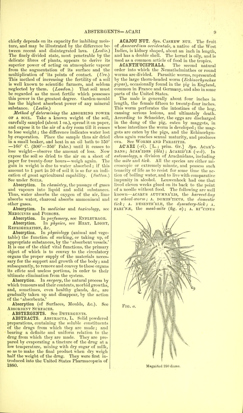 ABSTERGENTS— ACARI 0 chiefly depends on its capacity for imbibing mois- ture, and may be illustrated by the difference be- tween recent and disintegrated lava. {Leslie.) The finely divided state, most penetrable by the delicate fibres of plants, appears to derive its superior power of acting on atmospheric vapour from the augmentation of its surface and the multiplication of its points of contact, (lire.) This method of increasing the fertility of a soil is well known to scientific farmers, and seldom neglected by them. (Loudon.) That soil must be regarded as the most fertile which possesses this power in the greatest degree. Garden-mould has the highest absorbent power of any mineral substance. (Leslie.) Method of determining the absoebing powee OF A soil. Take a known weight of the soil, carefully sampled (about 1 oz.), spread it on paper, and expose it to the air of a dry room till it ceases to lose weight; the difference indicates water lost by evaporation. Place the sample thus air dried in a small beaker, and heat in an oil bath to 150° —160° C. (300°—350° Fahr.) until it ceases to lose weight—observe the amount of loss. Now expose the soil so dried to the air on a sheet of paper for twenty-four hours—weigh again. The gain in weight is due to water absorbed; if this amount to 1 part in 50 of soil it is so far an indi- cation of great agricultural capability. (Sutton.) See under Soils. Absorption. In chemistry, the passage of gases and vapours into liquid and solid substances. Thus, water absorbs the oxygen of the air, lime absorbs water, charcoal absorbs ammoniacal and other gases. Absorption. In medicine and toxicology, see Medicines and Poisons. Absorption. In perfumery, see Enfleiteage. Absorption. In physics, see Heat, Light, Refbigeeation, &c. Absorption. In physiology (animal and vege- table) the function of sucking, or taking up, of appropriate substances, by the ' absorbent vessels.' It is one of the chief vital functions, the primary object of which is to convey to the circulatory organs the proper supply of the materials neces- sary for the support and growth of the body; and subsequently, to remove and convey to these organs its effete and. useless portions, in order to their ultimate elimination from the system. Absorption. In surgery, the natural process by which tumours and their contents, morbid growths, and, sometimes, even healthy glands, &c, are gradually taken up and disappear, by the action of the ' absorbents.' Absorption (of Surfaces, Moulds, &c). See Absobbent Sttefaces. ABSTERGENTS. See Deteegents. ABSTRACTS. Absteacta, L. Solid powdered preparations, containing the soluble constituents of the drugs from which they are made; and bearing a definite and uniform relation to the drug from which they are made. They are pre- pared by evaporating a tincture of the drug at a low temperature, mixing with dry sugar of milk, so as to make the final product when dry weigh half the weight of the drug. They were first in- troduced into the United States Pharmacopoeia of 1880. ACAJOU NUT. Syn. Cashew nut. The fruit of Anacardium occidentale, a native of the West Indies, is kidney shaped, about an inch in length, and has a double shell. The kernel is oily, and is used as a common article of food in the tropics. ACANTH'OCEPHALA. The second natural order into which the Nemathelminthes or round worms are divided. Parasitic worms, represented by the large thorn-headed worm (Echinorhynchus gigas), occasionally found in the pig in England, common in France and Germany, and also in some parts of the United States. The male is generally about four inches in length, the female fifteen to twenty-four inches. This worm perforates the intestines of the hog, causing serious lesions, and ultimately death. According to Schneider, the eggs are discharged in the dung of the pig, eaten by maggots, in whose intestines the worm is developed; the mag- gots are eaten by the pigs, and the Echinorhyn- chus again reaches sexual maturity, and produces ova. See Woems and Paeasites. ACARI (-ri). [L.; prim. Gr.] Syn. Acab'i- DANS; Acab'ides (dez) ; ACAEiD'm (-e=e). In entomology, a division of Arachnidans, including the mite and tick. All the species are either mi- croscopic or extremely minute, and possess such tenacity of life as to resist for some time the ac- tion of boiling water, and to live with comparative impunity in alcohol. Leuwenhoek had one that lived eleven weeks glued on its back to the point of a needle without food. The following are well known—acaeus atjtumna'lis, the harvest-bug or loheal-ivorm; a. domes'tictts, the domestic tick; a. dysente'ei.^, the dysentery-tick; a. faei'n^:, the meal-mite (fig. a); a. eiclnus Magnified 250 diams,