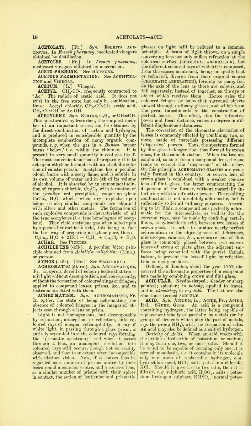 ACETOLATS. [Fr.] Syn. Espeits ACE- tiqtjes. In French pharmacy, medicated vinegars obtained by distillation. ACETOLES. [Fr.] In French pharmacy, medicated vinegars obtained by maceration. ACETO-PHENONE. See Hypnone. ACETOUS FERMENTATION. See Acetipica- tion and VlNEGAE. ACETUM. [L.] Vinegar. ACETYL. CH3-CO-, frequently contracted to 'Ac' The radicle of acetic acid. It does not exist in the free state, but only in combination, thus: Acetyl chloride, CH3-CO-Cl; acetic acid, CH3-CO-OH or Ac-OH. ACETYLENE. Syn. Ethike, C2H2, or CH=CH. This unsaturated hydrocarbon, the simplest mem- ber of an important series, can be obtained by the direct combination of carbon and hydrogen, and is produced in considerable quantity by the incomplete combustion of many organic com- pounds, e. g. when the gas in a Bunsen burner burns ' below/ i. e. within the chimney. It is present in very small quantity in coal gas itself. The most convenient method of preparing it is to act upon ethylene bromide with an alcoholic solu- tion of caustic potash. Acetylene has a peculiar odour, burns with a sooty flame, and is soluble in its own volume of water and in ^th of its volume of alcohol. It is absorbed by an ammoniacal solu- tion of cuprous chloride, Cu2Cl2, with formation of the peculiar red precipitate, copper-acetylene CuCu2, H20, which—when dry—explodes upon being struck; similar compounds are obtained with silver and other metals. The formation of such explosive compounds is characteristic of all the true acetylenes (i. e. true homologues of acety- lene). They yield acetylene gas when acted upon by aqueous hydrochloric acid, this being in fact the best way of preparing acetylene pure, thus : C2Cu2, H20 + 2HC1 = C2H2 + Cu2Cl2 + H20. ACHAR. See Pickles. ACHILLE'INE (-H1-). A peculiar bitter prin- ciple obtained from Achille'a millefolium (Linn.), or yarrow. A'CHOR (-kor). [Gr.] See Scald-head. ACHROMATIC (ak-ro-). Syn. Acheomatique, Fr. In optics, devoid of colour; bodies that trans- mit light without decomposition, and consequently, without the formation of coloured rings or fringes; applied to compound lenses, prisms, &c, and to instruments fitted with them. ACHRO'MATISM. Syn. Acheomatisme, Fr. In optics, the state of being achromatic; the absence of coloured fringes in the images of ob- jects seen through a lens or prism. Light is not homogeneous, but decomposable by refraction, absorption, or reflection, into co- loured rays of unequal refrangibility. A ray of white light, in passing through a glass prism, is entirely separated into the coloured rays forming the ' prismatic spectrum;' and when it passes through a lens, an analogous resolution into coloured rays still occurs, though not so readily observed, and that to an extent often incompatible with distinct vision. Now, if a convex lens be regarded as a number of prisms united by their bases round a common centre, and a concave lens, as a similar number of prisms with their apices in contact, the action of lenticular and prismatic glasses on light will be reduced to a common principle. A beam of light thrown on a simple converging lens not only suffers refraction at the spherical surface (spheeical abeeeation), but the different coloured rays of which it is composed, from the causes mentioned, being unequally bent or refracted, diverge from their original course (cheomatic abeeeation), forming as many foci on the axis of the lens as there are colours, and fall separately, instead of together, on the eye or object which receives them. Hence arise the coloured fringes or halos that surround objects viewed through ordinary glasses, and which form the great impediments to the construction of perfect lenses. This effect, like the refractive power and focal distance, varies in degree in dif- ferent diaphanous substances. The correction of the chromatic aberration of lenses is commonly effected by combining two, or more, made of materials possessing different ' dispersive' powers. Thus, the spectrum formed by flint glass is longer than that formed by crown glass, for the same deviation. When the two are combined, so as to form a compound lens, the one tends to correct the 'dispersion' of the other. On this principle acheomatic glasses are gene- rally formed in this country. A convex lens of crown glass is combined with a weaker concave lens of flint glass, the latter counteracting the dispersion of the former, without materially in- terfering with its refractive power. The resulting combination is not absolutely achromatic, but is sufficiently so for all ordinary purposes. Accord- ing to Dr Blair, a compound lens perfectly achro- matic for the intermediate, as well as for the extreme rays, may be made by confining certain fluids, as hydrochloric acid, between two lenses of crown glass. In order to produce nearly perfect achromatism in the object-glasses of telescopes, microscopes, cameras, &c, a concave lens of flint glass is commonly placed between two convex lenses of crown or plate glass, the adjacent sur- faces being cemented with the purest Canada balsam, to prevent the loss of light by reflection from so many surfaces. Dollond, of London, about the year 1757, dis- covered the achromatic properties of a compound lens made by combining crown and flint glass. ACIC'ULAR. Needle-shaped; slender or sharp pointed; spicular; in botany, applied to leaves, and in chemistry, to crystals. The last are also sometimes termed acic'ul^;. ACID. Syn. Acidtjm, L.; AciDE, Fr.; Acido, Ital.; Satjee, Germ. An acid is a compound containing hydrogen, the latter being capable of replacement wholly or partially by metals (or by groups of elements which play the part of metals, e.g. the group NH4), with the formation of salts. An acid may also be defined as a salt of hydrogen. Basicity of Acids. When an acid reacts with the oxide or hydroxide of potassium or sodium, it may form one, two, or more salts. Should it be found to be capable of forming only one, it is termed monobasic, e. it contains in its molecule only one atom of replaceable hydrogen, e. g. hydrochloric acid, HC1; salt: potassium chloride, KC1. Should it give rise to two salts, then it is dibasic, e. g. sulphuric acid, H2S04; salts : potas- sium hydrogen sulphate, KHS04; normal potas-