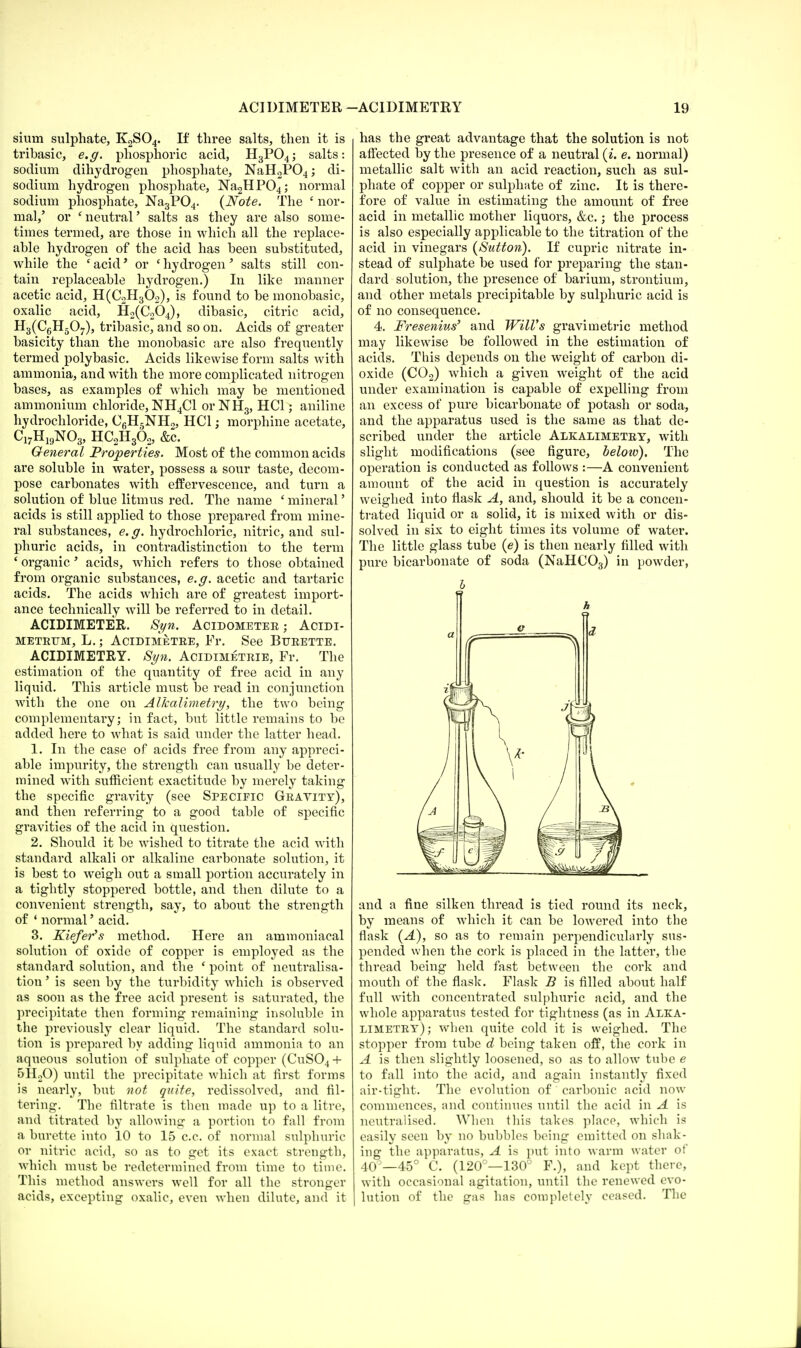 slum sulphate, K2S04. If three salts, then it is tribasic, e.g. phosphoric acid, H3P04; salts: sodium dihydrogen phosphate, NaH2P04; di- sodium hydrogen phosphate, Na2HP04; normal sodium phosphate, Na3P04. {Note. The nor- mal,' or 'neutral' salts as they are also some- times termed, are those in which all the replace- able hydrogen of the acid has been substituted, while the c acid' or ' hydrogen' salts still con- tain replaceable hydrogen.) In like manner acetic acid, H(C2H302), is found to be monobasic, oxalic acid, H2(C204), dibasic, citric acid, H3(C6H507), tribasic, and so on. Acids of greater basicity than the monobasic are also frequently termed polybasic. Acids likewise form salts with ammonia, and with the more complicated nitrogen bases, as examples of which may be mentioned ammonium chloride, NH4C1 orNH3, HC1; aniline hydrochloride, C6H5NH2, HC1; morphine acetate, C17H19N03, HC2H362, &c. General Properties. Most of the common acids are soluble in water, possess a sour taste, decom- pose carbonates with effervescence, and turn a solution of blue litmus red. The name ' mineral' acids is still applied to those prepared from mine- ral substances, e.g. hydrochloric, nitric, and sul- phuric acids, in contradistinction to the term ' organic' acids, which refers to those obtained from organic substances, e.g. acetic and tartaric acids. The acids which are of greatest import- ance technically will be referred to in detail. ACIDIMETER. Syn. Acidometer ; Acidi- METRUM, L.; AdDIMETRE, Fl\ See BURETTE. ACIDIMETRY. Syn. Acidimetrie, Fr. The estimation of the quantity of free acid in any liquid. This article must be read in conjunction with the one on Alkalimetry, the two being complementary; in fact, but little remains to be added here to what is said under the latter head. 1. In the case of acids free from any appreci- able impurity, the strength can usually be deter- mined with sufficient exactitude by merely taking the specific gravity (see Specific Gravity), and then referring to a good table of specific gravities of the acid in question. 2. Should it be wished to titrate the acid with standard alkali or alkaline carbonate solution, it is best to weigh out a small portion accurately in a tightly stoppered bottle, and then dilute to a convenient strength, say, to about the strength of 1 normal' acid. 3. Kiefer's method. Here an ammoniacal solution of oxide of copper is employed as the standard solution, and the ' point of neutralisa- tion ' is seen by the turbidity which is observed as soon as the free acid present is saturated, the precipitate then forming remaining insoluble in the previously clear liquid. The standard solu- tion is prepared by adding liquid ammonia to an aqueous solution of sulphate of copper (CuS04 + 5H20) until the precipitate which at first forms is nearly, but not quite, redissolved, and fil- tering. The filtrate is then made up to a litre, and titrated by allowing a portion to fall from a burette into 10 to 15 c.c. of normal sulphuric or nitric acid, so as to get its exact strength, which must be redetermined from time to time. This method answers well for all the stronger acids, excepting oxalic, even when dilute, and it has the great advantage that the solution is not affected by the presence of a neutral (i. e. normal) metallic salt with an acid reaction, such as sul- phate of copper or sulphate of zinc. It is there- fore of value in estimating the amount of free acid in metallic mother liquors, &c.; the process is also especially applicable to the titration of the acid in vinegars (Sutton). If cupric nitrate in- stead of sulphate be used for preparing the stan- dard solution, the presence of barium, strontium, and other metals precipitable by sulphuric acid is of no consequence. 4. Fresenius' and Will's gravimetric method may likewise be followed in the estimation of acids. This depends on the weight of carbon di- oxide (C02) which a given weight of the acid under examination is capable of expelling from an excess of pure bicarbonate of potash or soda, and the apparatus used is the same as that de- scribed under the article Alkalimetry, with slight modifications (see figure, below). The operation is conducted as follows :—A convenient amount of the acid in question is accurately weighed into flask A, and, should it be a concen- trated liquid or a solid, it is mixed with or dis- solved in six to eight times its volume of water. The little glass tube (e) is then nearly filled with pure bicarbonate of soda (NaHC03) in powder, and a fine silken thread is tied round its neck, by means of which it can be lowered into the flask (A), so as to remain perpendicularly sus- pended when the cork is placed in the latter, the thread being held fast between the cork and mouth of the flask. Flask B is filled about half full with concentrated sulphuric acid, and the whole apparatus tested for tightness (as in Alka- limetry); when quite cold it is weighed. The stopper from tube d being taken off, the cork in A is then slightly loosened, so as to allow tube e to fall into the acid, and again instantly fixed air-tight. The evolution of carbonic acid now commences, and continues until the acid in A is neutralised. When this takes place, which is easily seen by no bubbles being emitted on shak- ing the apparatus, A is put into warm water of 40°—45° C. (120°—130° F.), and kept there, with occasional agitation, until the renewed evo- lution of the gas has completely ceased. The