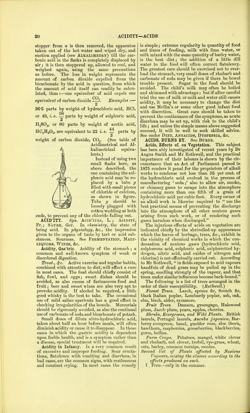 stopper from a is then removed, the apparatus taken out of the hot water and wiped dry, and suction applied (see Alkalimetry) till the car- bonic acid in the flasks is completely displaced by air; it is then stoppered up, allowed to cool, and weighed again, using the same precautions as before. The loss in weight represents the amount of carbon dioxide expelled from the bicarbonate by the acid in question, from which the amount of acid itself can readily be calcu- lated, thus :—one equivalent of acid expels one equivalent of carbon dioxide CO, Examples 36*5 parts by weight of hydrochloric acid, HC1, 98 or 49, i. e. — parts by weight of sulphuric acid, 2 H2S04, or 60 parts by weight of acetic acid, 44 HC2H302, are equivalent to 22 i. e. — parts by 2 weight of carbon dioxide, C02. (See table of Acidimetrical and Al- kalimetrical equiva- lents.) Instead of using two small flasks here, as above described, the one containing the sul- phuric acid may be re- placed by a tube g rilled with small pieces of chloride of calcium, as shown in figure. Tube g should be loosely plugged with cotton wadding at both ends, to prevent any of the chloride falling out. ACID'ITY. Syn. Acid'itas, L.; Acidite, Fr.; Saure, Ger. In chemistry, the state of being acid. In physiology, &c, the impression given to the organs of taste by tart or acid sub- stances. Sourness. See Fermentation, Malt- liquors, Wines, &c. Acidity, Gas'tric. Acidity of the stomach; a common and well-known symptom of weak or disordered digestion. Treat., Sfc. Active exercise and regular habits, combined with attention to diet, will effect a cure in most cases. The food should chiefly consist of fish, fowl, and eggs; sweet dishes should be avoided, as also excess of farinaceous food and fruit; beer and sweet wines are also very apt to provoke acidity. If alcohol be required, a little good whisky is the best to take. The occasional use of mild saline aperients has a good effect in checking irregularities of the bowels. Mercurials should be rigorously avoided, as also the continual use of carbonate of soda and bicarbonate of potash. Small doses of dilute nitro-hydrochloric acid, taken about half an hour before meals, will often diminish acidity or cause it to disappear. In those cases in which the. gastric acidity is dependent upon feeble health, and is a symptom rather than a disease, special treatment will be required. Acidity in Infancy. Is a very common result of excessive and improper feeding. Sour eructa- tions, flatulence with vomiting and diarrhoea, in bad cases, are the common signs, with restlessness and constant crying. In most cases the remedy is simple; extreme regularity in quantity of food and times of feeding, milk with lime water, or milk mixed with the same quantity of barley water, is the best diet; the addition of a little dill water to the food will often correct flatulency. The greatest care should be exercised not to over- load the stomach, very small doses of rhubarb and carbonate of soda may be given if there be bowel trouble present. Sugar in the food should be avoided. The child's milk may often be boiled and skimmed with advantage; but if after careful trial the use of milk or milk and water still causes acidity, it may be necessary to change the diet and use Mellin's or some other good infant food witb discretion. Great care should be taken to prevent the continuance of the symptoms, as acute diarrhoea may be set up, with risk to the child's life; and unless the simple means above suggested succeed, it will be well to seek skilled advice. See under Diet, Antacids, Dyspepsia, &c. ACIDS, BURNS BY. See Burns. Acids, Effects of, on Vegetation. This subject has been ably investigated of recent years by Dr Angus Smith and Mr Rothwell, and the practical importance of their labours is shown by the cir- cumstance that an Act of Parliament passed in 1875 renders it penal for the proprietors of alkali works to condense not less than 95 per cent, of the hydrochloric acid evolved in the process of manufacturing 1 sodaalso to allow air, smoke, or chimney gases to escape into the atmosphere containing more than one fifth of a grain of hydrochloric acid per cubic foot. Every owner of an alkali work is likewise required to  use the best practical means of preventing the dischai'ge into the atmosphere of all other noxious gases arising from such work, or of rendering such gases harmless when discharged. The injurious effects of acids on vegetation are indicated chiefly by the shrivelled-up appearance which the leaves of herbage, trees, &c, exhibit in the vicinity of chemical works in which the con- densation of noxious gases (hydrochloric acid, sulphurous acid, sulphuric acid, sulphuretted hy- drogen, nitric acid, and oxides of nitrogen and chlorine) is not effectually carried out. According to Mr Rothwell,  in fields exposed to acid vapours handfuls of dead grass may be pulled up in the spring, smelling strongly of the vapour, and that trees, under similar influences become bark-bound. The following is a list of trees arranged in the order of their susceptibility. (Rothioell.) Forest Trees. Larch, spruce fir, Scotch fir, black Italian poplar, Lombardy poplar, ash, oak, elm, birch, alder, sycamore. Fruit Trees. Damson, greengage, Hale wood plum, Jacob plum, pears, apples, cherries. Shrubs, Evergreens, and Wild Plants. British laurels, Portugal laurels, Aucuba japonica, Bar- berry evergreen, hazel, guelder rose, sloe thorn, hawthorn, raspberries, gooseberries, blackberries, gorse, hollies. Farm Crops. Potatoes, mangel, white clover and rhubarb, red clover, trefoil, rye-grass, wheat, oats, barley, common turnips, swedes. Second list of Plants affected by Noxious Vapours, mixing the classes according to the effects produced on each. I Fern—only in the summer.