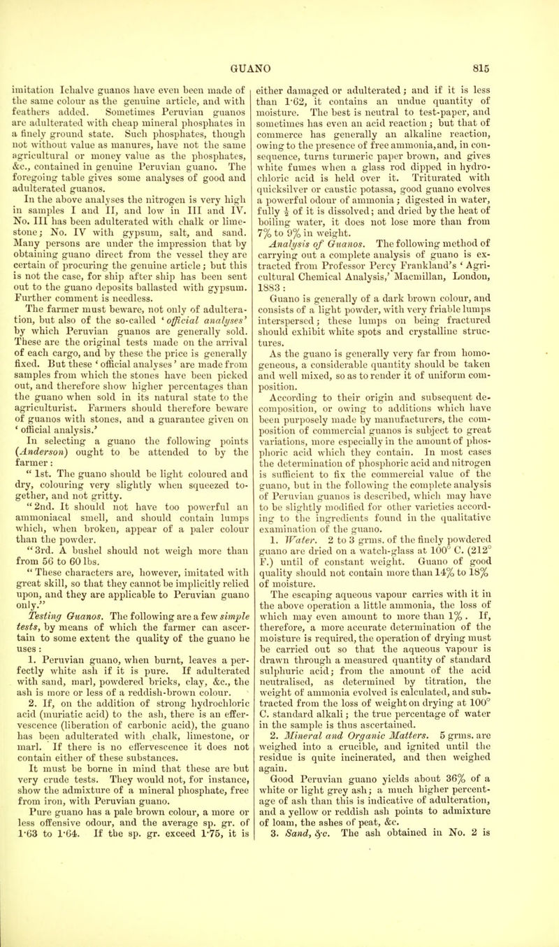 imitation Ichalve guanos have even been made of the same colour as the genuine article, and with feathers added. Sometimes Peruvian guanos are adulterated with cheap mineral phosphates in a finely ground state. Such phosphates, though not without value as manures, have not the same agricultural or money value as the phosphates, &c, contained in genuine Peruvian guano. The foregoing table gives some analyses of good and adulterated guanos. In the above analyses the nitrogen is very high in samples I and II, and low in III and IV. No. Ill has been adulterated with chalk or lime- stone ; No. IV with gypsum, salt, and sand. Many persons are under the impression that by obtaining guano direct from the vessel they are certain of procuring the genuine article; but this is not the case, for ship after ship has been sent out to the guano deposits ballasted with gypsum. Further comment is needless. The farmer must beware, not only of adultera- tion, but also of the so-called * official analyses' by which Peruvian guanos are generally sold. These are the original tests made on the arrival of each cargo, and by these the price is generally fixed. But these ' official analyses' are made from samples from which the stones have been picked out, and therefore show higher percentages than the guano when sold in its natural state to the agriculturist. Farmers should therefore beware of guanos with stones, and a guarantee given on * official analysis.' In selecting a guano the following points (Anderson) ought to be attended to by the farmer: 1st. The guano should be light coloured and dry, colouring very slightly when squeezed to- gether, and not gritty. 2nd. It should not have too powerful an ammoniacal smell, and should contain lumps which, when broken, appear of a paler colour than the powder. 3rd. A bushel should not weigh more than from 56 to 60 lbs. These characters are, however, imitated with great skill, so that they cannot be implicitly relied upon, and they are applicable to Peruvian guano only. Testing Guanos. The following are a few simple tests, by means of which the farmer can ascer- tain to some extent the quality of the guano he uses : 1. Peruvian guano, when burnt, leaves a per- fectly white ash if it is pure. If adulterated with sand, marl, powdered bricks, clay, &c, the ash is more or less of a reddish-brown colour. 2. If, on the addition of strong hydrochloric acid (muriatic acid) to the ash, there is an effer- vescence (liberation of carbonic acid), the guano has been adulterated with chalk, limestone, or marl. If there is no effervescence it does not contain either of these substances. It must be borne in mind that these are but very crude tests. They would not, for instance, show the admixture of a mineral phosphate, free from iron, with Peruvian guano. Pure guano has a pale brown colour, a more or less offensive odour, and the average sp. gr. of 1*63 to 1-64. If the sp. gr. exceed 175, it is either damaged or adulterated; and if it is less than 1*62, it contains an undue quantity of moisture. The best is neutral to test-paper, and sometimes has even an acid reaction; but that of commerce has generally an alkaline reaction, owing to the presence of free ammonia,and, in con- sequence, turns turmeric paper brown, and gives white fumes when a glass rod dipped in hydro- chloric acid is held over it. Triturated with quicksilver or caustic potassa, good guano evolves a powerful odour of ammonia; digested in water, fully \ of it is dissolved; and dried by the heat of boiling water, it does not lose more than from 7% to 9% in weight. Analysis of Guanos. The following method of carrying out a complete analysis of guano is ex- tracted from Professor Percy Frankland's ' Agri- cultural Chemical Analysis,' Macmillan, London, 1883 : Guano is generally of a dark brown colour, and consists of a light powder, with very friable lumps interspersed; these lumps on being fractured should exhibit white spots and crystalline struc- tures. As the guano is generally very far from homo- geneous, a considerable quantity should be taken and well mixed, so as to render it of uniform com- position. According to their origin and subsequent de- composition, or owing to additions which have been purposely made by manufacturers, the com- position of commercial guanos is subject to great variations, more especially in the amount of phos- phoric acid which they contain. In most cases the determination of phosphoric acid and nitrogen is sufficient to fix the commercial value of the guano, but in the following the complete analysis of Peruvian guanos is described, which may have to be slightly modified for other varieties accord- ing to the ingredients found in the qualitative examination of the guano. 1. Water. 2 to 3 grms. of the finely powdered guano are dried on a watch-glass at 100° C. (212° F.) until of constant weight. Guano of good quality should not contain more than 14% to 18% of moisture. The escaping aqueous vapour carries with it in the above operation a little ammonia, the loss of which may even amount to more than 1% . If, therefore, a more accurate determination of the moisture is required, the operation of drying must be carried out so that the aqueous vapour is drawn through a measured quantity of standard sulphuric acid; from the amount of the acid neutralised, as determined by titration, the weight of ammonia evolved is calculated, and sub- tracted from the loss of weight on drying at 100° C. standard alkali; the true percentage of water in the sample is thus ascertained. 2. Mineral and Organic Matters. 5 grms. are weighed into a crucible, and ignited until the residue is quite incinerated, and then weighed again. Good Peruvian guano yields about 36% of a white or light grey ash; a much higher percent- age of ash than this is indicative of adulteration, and a yellow or reddish ash points to admixture of loam, the ashes of peat, &c. 3. Sand, fyc. The ash obtained in No. 2 is